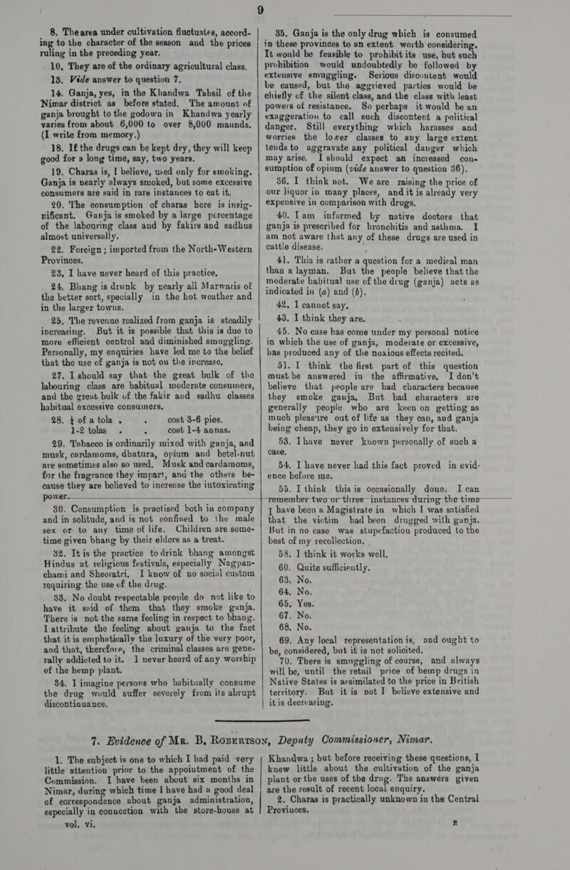 ing to the character of the season and the prices ruling in the preceding year. 10, They are of the ordinary agricultural class. 13. Véde answer to question 7, 14. Ganja, yes, in the Khandwa Tabsil of the Nimar district as before stated. The amount of ganja brought to the godown in Khandwa yearly varies from about 6,000 to over 8,000 maunds, (I write from memory.) 18. Ifthe drugs can be kept dry, they will keep good for a long time, say, two years. 19. Charas is, I believe, used only for smoking. Ganja is nearly always smoked, but some excessive consumers are said in rare instances to eat it. 20. The consumption of charas here is insig- nificant. Ganja is smoked by a large percentage of the labouring class and by fakirs and sadhus almost universally. 22. Foreign ; imported from the North-Western Provinces. 28, I have never heard of this practice, 24. Bhang is drunk by nearly all Marwaris of the better sort, specially in the bot weather and in the larger towns. 25, The revenue realized from ganja is steadily increasing. But it is possible that this is due to more efficient control and diminished smuggling. Personally, my enquiries have led me to the belief that the use of ganja is not on the increase, 27. Lshould say that the great bulk of the labouring class are habitual moderate consumers, and the great bulk of the fakir aud sadhu classes habitual excessive consumers, 28. tof atola . cost 3-6 pies. 1-2 tolas cost 1-4 annas. 29. Tobacco is ordinarily mixed with ganja, and musk, cardamoms, dhatura, opium and _betel-nut are sometimes also so used. Musk and cardamoms, for the fragrance they impart, and the others be- cause they are believed to increase the intoxicating power.  in these provinces to an extent worth considering. It would be feasible to prohibit its use, but such prohibition would undoubtedly be followed by extensive smuggling. Serious discontent would be caused, but the aggrieved parties would be chiefly of the silent class, and the class with least powers of resistance. So perbaps it would be an exaggeration to call such discontent a political danger. Still everything which harasses and worries the lower classes to any large extent tends to aggravate any political danger which may arise. I should expect an increased con- sumption of opium (vide answer to question 36). 36. I think not. We are raising the price of our liquor in many places, and it is already very expensive in comparison with drugs, 40. Tam informed by native doctors that ganja 1s prescribed for bronchitis and asthma. I am not aware that any of these drugs are used in cattle disease. 41. This is rather a question for a medical man than a layman. But the people believe that the moderate habitual use of the drug (ganja) acts as indicated in (a) and (6). 42, I cannot say, 43, I think they are, _ 45. No case has come under my personal notice in which the use of ganja, moderate or excessive, has produced any of the noxious effects recited. 51. I think the first part of this question must be answered in the affirmative, I don’t believe that people are bad characters because they smoke ganja, But bad characters are generally people who are keen on getting as much pleasure out of life as they can, and ganja being cheap, they go in extensively for that. 53. Thave never kuown personally of such a case, 54, I have never had this fact proved in evid- ence befure me. 55. I think this is occasionally done. I can  30. Consumption is practised both ia company and in solitude, and is not confined to the male sex or to any time of life. Children are some- time given bhang by their elders as a treat. $2. It is the practice todrink bhang amongst Hindus at religious festivals, especially Nagpan- chami and Sheoratri. I know of no social custom requiring the use of the drug. 33. No doubt respectable people do not like to have it seid of them that they smoke ganja. There is not the same feeling in respect to bhang. I attribute the feeling about ganja to the fact that it is emphatically the luxury of the very poor, and that, therefore, the criminal classes are gene- rally addicted to it. 1 never heard of any worship of the hemp plant. 34, 1 imagine persons who habitually consume the drug would suffer severely from its abrupt discontinuance, |  Te the time { have been a Magistrate in which I was satisfied that the victim had been drugged with ganja. But in no case was stupefaction produced to the best of my recollection. 58. I think it works well, 60. Quite sufficiently. 63. No. 64, No. 65. Yes. 67. No. 68, No. 69. Any local representation is, and ought to be, considered, but it is not solicited. 70. There is smnggling of course, and always will be, until the retail price of hemp drugs in Native States is assimilated to the price in British territory. But it is not I believe extensive and  1. The subject is one to which I had paid very little attention prior to the appoivtment of the Commission. I bave been about six months in Nimar, during which time I have had a good deal of correspondence about ganja administration, especially in conucction with the store-house at vol. vi.   Khandwa ; but before receiving these questions, 1 knew little about the cultivation of the ganja plant or the uses of the drug. The answers given are the result of recent local enquiry. 2, Charas is practically unknown in the Central Provinces. Ez