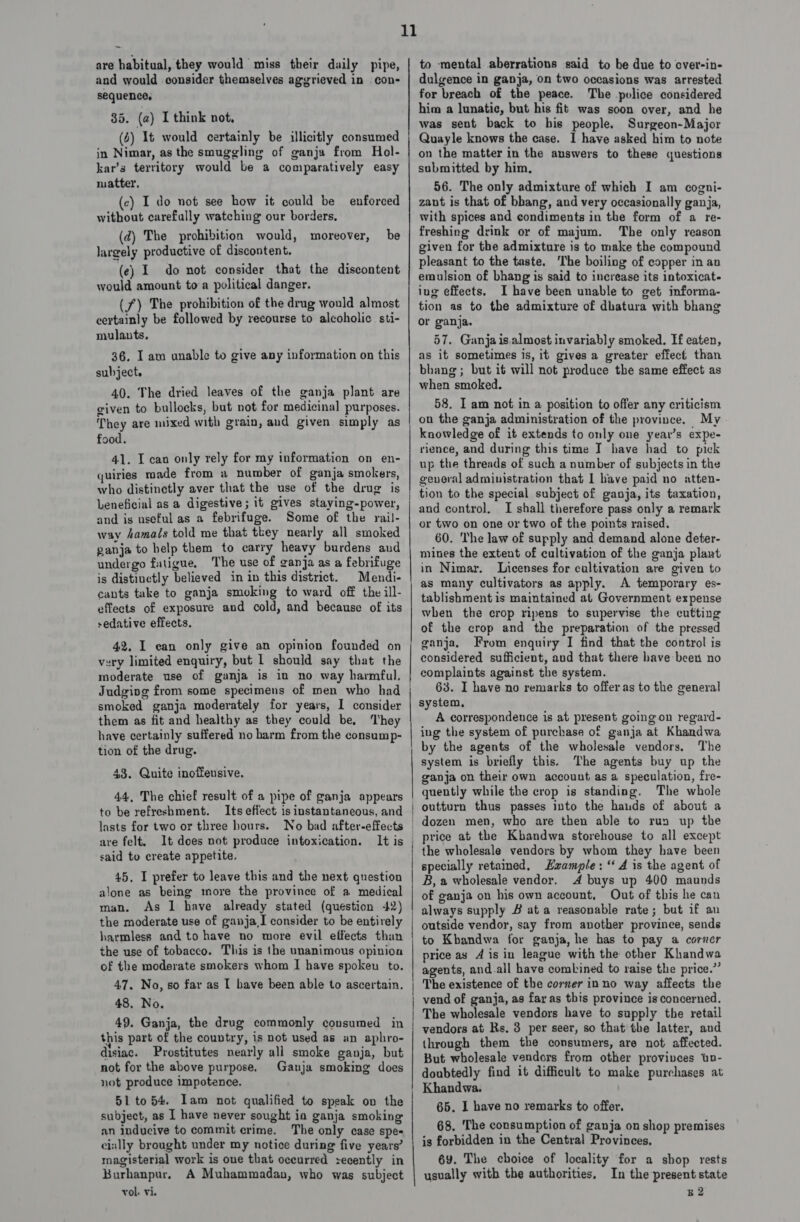 are habitual, they would miss their daily pipe, and would consider themselves aggrieved in con- sequence, 85. (a) I think not, (6) 1t would certainly be illicitly consumed in Nimar, as the smuggling of ganja from Hol- kar’s territory would be a comparatively easy matter. (c) I do not see how it could be without carefully watching our borders, (d) The prohibition would, moreover, largely productive of discontent. (e) I do not consider that the discontent would amount toa political danger. (f) The prohibition of the drug would almost certainly be followed by recourse to alcoholic sti- mulants, enforced be 36. I am unable to give any information on this subject. 40. The dried leaves of the ganja plant are given to bullocks, but not for medicinal purposes. They are mixed with grain, and given simply as food. 41. I can only rely for my information on en- quiries made from a number of ganja smokers, who distinctly aver that the use of the drug is Leneficial as a digestive; it gives staying-power, and is useful as a febrifuge. Some of the rail- way damai/s told me that they nearly all smoked ganja to help them to carry heavy burdens aud undergo fatigue, The use of ganja as a febrifuge is distinctly believed in in this district. | Mendi- cants take to ganja smoking to ward off the ill- effects of exposure and cold, and because of its sedative effects. 42, I can only give an opinion founded on very limited enquiry, but L should say that the moderate use of ganja is in no way harmful. Judgivg from some specimens of men who had smoked ganja moderately for years, I consider them as fit and healthy as they could be, ‘They have certainly suffered no harm from the consump- tion of the drug. 43, Quite inoffensive. 44, The chief result of a pipe of ganja appears to be refreshment. Its effect is instantaneous, and lasts for two or three hours. No bad after-effects are felt. It does not produce intoxication. It is said to create appetite. 45, I prefer to leave this and the next question alone as being more the province of a medical man. As 1 have already stated (question 42) the moderate use of ganja,I consider to be entirely harmless and to have no more evil effects than the use of tobacco. This is the unanimous opinion of the moderate smokers whom I have spoken to. 47. No, so far as I bave been able to ascertain. 48. No. 49. Ganja, the drug commonly consumed in this part of the country, is not used as an aphro- disiac. Prostitutes nearly ali smoke ganja, but not for the above purpose. Ganja smoking does not produce impotence. 51 to 54. Iam not qualified to speak on the subdject, as I have never sought ia ganja smoking an inducive to commit crime. The only case spe cially brought under my notice during five years’ magisterial work is one that oceurred secently in Burhanpur. A Muhammadan, who was subject vol. vi. 11 SS ee 2 ee manmmnmmmmmanees pa enna neoeeanctaiooasaepesatacainassiel a ee ee to mental aberrations said to be due to cver-in- dulgence in ganja, on two occasions was arrested for breach of the peace. The police considered him a lunatic, but his fit was soon over, and he was sent back to his people. Surgeon-Major Quayle knows the case. 1 have asked him to note on the matter in the answers to these questions submitted by him, 56. The only admixture of which I am cogni- zant is that of bhang, and very occasionally ganja, with spices and condiments in the form of a re- freshing drink or of majum. The only reason given for the admixture is to make the compound pleasant to the taste. The boiling of copper in an emulsion of bhang is said to increase its intoxicat- ing effects. I have been unable to get informa- tion as to the admixture of dbatura with bhang or ganja. 57. Ganja is.almost invariably smoked. Ef eaten, as it sometimes is, it gives a greater effect than bhang ; but if will not produce the same effect as when smoked. 58. I am not in a position to offer any criticism on the ganja administration of the province. My knowledge of it extends to only one year’s expe- rience, and during this time T have had to pick up the threads of such a number of subjects in the gevoral administration that I have paid no atten- tion to the special subject of ganja, its taxation, and control. I shall tierefore pass only a remark or two on one or two of the points raised. 60. The law of supply and demand alone deter- mines the extent of cultivation of the ganja plant in Nimar. Licenses for cultivation are given to as many cultivators as apply. A temporary es- tablishment is maintained at Government expense when the crop ripens to supervise the cutting of the crop and the preparation of the pressed ganja, From enquiry I find that the control is considered sufficient, aud that there have been no complaints against the system. 63. I have no remarks to offer as to the general system, A correspondence is at present going on regard- ing the system of purchase of ganja at Khandwa by the agents of the wholesale vendors. The system is briefly this. The agents buy up the ganja on their own account as a speculation, fre- quently while the crop is standing. The whole outturn thus passes into the hauds of about a dozen men, who are then able to run up the price at the Kbandwa storehouse to all except the wholesale vendors by whom they have been specially retained. Hzample: ‘ A is the agent of B, a wholesale vendor. 4 buys up 400 maunds of ganja on his own account, Out of this he can always supply # ata reasonable rate; but if an outside vendor, say from another province, sends to Kbandwa for ganja, he has to pay a corner price as 4 is in league with the other Khandwa agents, and.all have combined to raise the price.” The existence of the corner inno way affects the The wholesale vendors have to supply the retail vendors at Rs. 3 per seer, so that the latter, and through them the consumers, are not affected. But wholesale vendors from other provivees tn- doubtedly find it difficult to make purchases at Khandwa. 65. I have no remarks to offer. 68. ‘The consumption of ganja on shop premises is forbidden in the Central Provinces, 6Y¥. The choice of locality for a shop rests usually with the authorities, In the present state B2