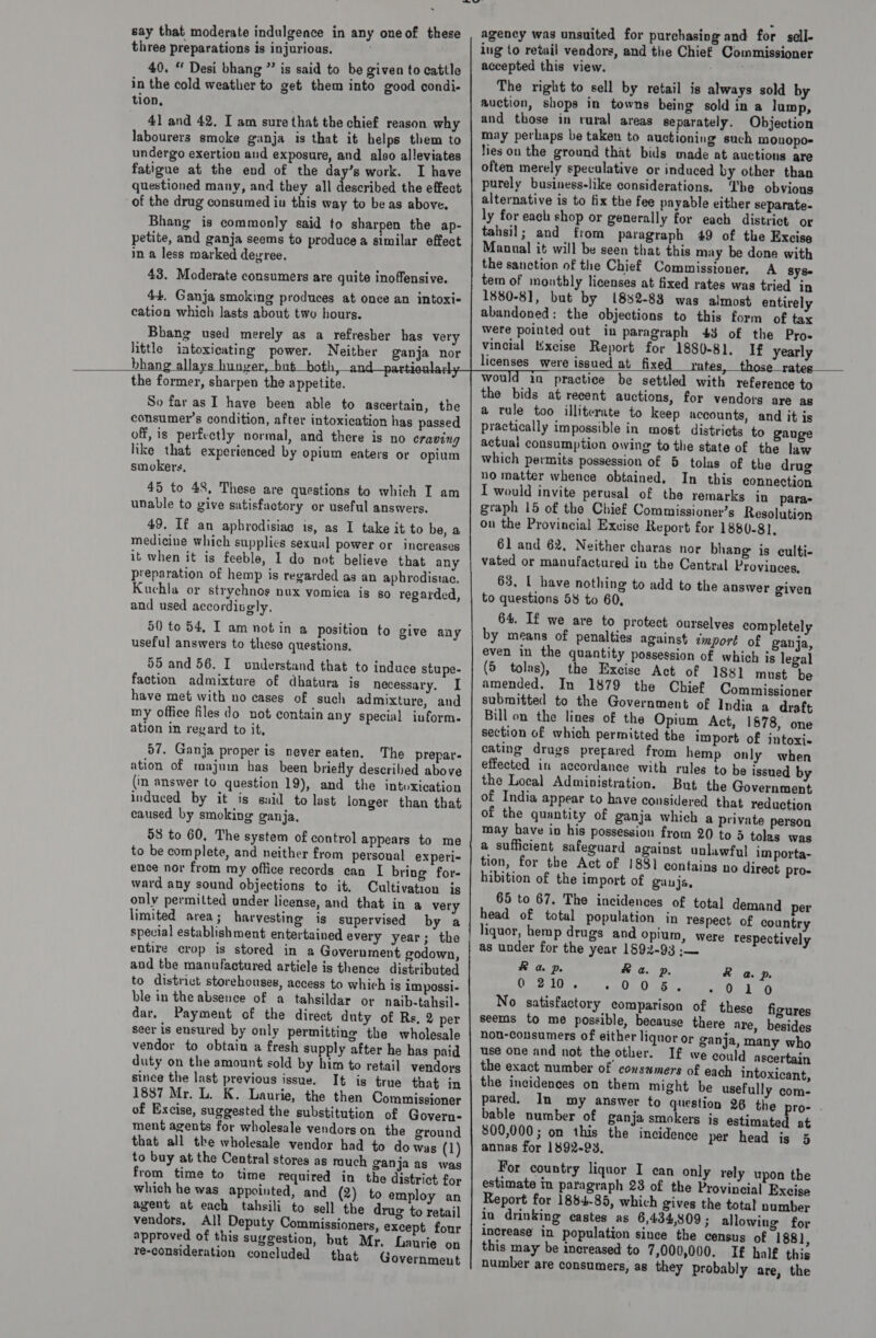 three preparations is injurious. 40. “ Desi bhang ”’ is said to be given to cattle in the cold weather to get them into good condi- tion, _ 41 and 42. I am sure that the chief reason why labourers smoke ganja is that it helps them to undergo exertion and exposure, and also alleviates fatigue at the end of the day’s work. I have questioned many, and they all described the effect of the drug consumed iu this way to be as above. Bhang is commonly said to sharpen the ap- petite, and ganja seems to produce a similar effect in a less marked devree. 43. Moderate consumers are quite inoffensive. 44, Ganja smoking produces at once an intoxi- cation which lasts about two hours. Bhang used merely as a refresher has very little intoxicating power. Neither ganja nor bhang , ver     the former, sharpen the appetite. So far as I have been able to ascertain, the consumer’s condition, after intoxication has passed off, is perfectly normal, and there is no craving like that experienced by opium eaters or opium smokers, 45 to 48, These are questions to which I am unable to give satisfactory or useful answers. 49. If an aphrodisiac is, as I take it to be, a medicine which supplies sexual power or increases it when it is feeble, I do not believe that any preparation of hemp is regarded as an aphrodisiac. Kuchla or strychnos nux vomica is so regarded , and used accordisely. 50 to 54, T am not in a position to give any useful answers to these questions. 55 and 56. I understand that to induce stupe- faction admixture of dhatura is necessary. I have met with no cases of such admixture, and my office files do not contain any special inform. ation in regard to it, 57. Ganja proper is never eaten. The prepar- ation of majum has been briefly described above (in answer to question 19), and the intoxication induced by it is said to last longer than that caused by smoking ganja, 58 to 60, The system of control appears to me to be complete, and neither from personal experi- ence nor from my office records can I bring for- ward any sound objections to it. Cultivation is only permitted under license, and that in a very limited area; harvesting is supervised by a special establishment entertained every year; the entire crop is stored in a Government godown, and the manufactured artiele is thence distributed to district storehouses, access to which is impossi- ble in the absence of a tahsildar or naib-tahsil- dar, Payment of the direct duty of Rs, 2 per seer is ensured by only permitting the wholesale vendor to obtain a fresh supply after he has paid duty on the amount sold by him to retail vendors since the last previous issue. It is true that in 1837 Mr. L. K. Laurie, the then Commissioner of Excise, suggested the substitution of Govern- ment agents for wholesale vendors on the ground that all the wholesale vendor had to do was (1) to buy at the Central stores as much ganja as was from time to time required in the district for which he was appointed, and (2) to employ an agent at each tahsili to sell the drug to retail vendors, Al! Deputy Commissioners, except four approved of this suggestion, but Mr. Laurie on re-consideration concluded that Government ing to retail vendors, and the Chief Commissioner accepted this view. er The right to sell by retail is always sold by auction, shops in towns being sold in a lump, and those in rural areas separately. Objection may perhaps be taken to auctioning such mouopo= lies on the ground that bids made at auctions are often merely speculative or induced by other than purely business-like considerations. ‘he obvious alternative is to fix the fee payable either separate- ly for each shop or generally for each district or tahsil; and from paragraph 49 of the Excise Manual it will be seen that this may be done with the sanction of the Chief Commissioner, A Sys tem of monthly licenses at fixed rates was tried in 1880-8], but by 1882-83 was almost entirely abandoned: the objections to this form of tax Were pointed out in paragraph 43 of the Pros vincial Wxcise Report for 1880-81. If yearly licenses were issued at fixed _ rates, those_rates  Would in practice be settled with reference to the bids at recent auctions, for vendors are as a rule too illiterate to keep accounts, and it is practically impossible in most districts to gauge actuai consumption owing to the state of the law which permits possession of 5 tolas of the drug no matter whence obtained. In this connection I would invite perusal of the remarks in paras graph 15 of the Chief Commissioner’s Resolution on the Provincial Exvise Report for 1880-81, 61 and 62, Neither charas nor bhang is eulti- vated or manufactured iu the Central Provinces, 63, I have nothing to add to the answer given to questions 58 to 60, 64. If we are to protect ourselves completely by means of penalties against tmport of ganja, even in the quantity possession of which is legal (5 tolas), the Excise Act of 1881 must be amended. In 1879 the Chief Commissioner submitted to the Government of India a draft Bill on the lines of the Opium Act, 1878, one section of which permitted the import of intoxi- cating drugs prepared from hemp only when effected in accordance with rules to be issued by the Local Administration. But the Government of India appear to have considered that reduction of the quantity of ganja which a private person may have in his possession from 20 to 5 tolas was a sufficient safeguard against unlawful im porta- tion, for the Act of 1881 contains no direct pro- hibition of the import of ganjs, 65 to 67. The incidences of total demand per head of total population in respect of country liquor, hemp drugs and opium, were res pectively as under for the year 1892-93 :— &amp; a p. Ra p. R a p. CES eer «2am So “Seen 9 har giv, No satisfactory comparison of these figures seems to me possible, because there are, besides non-consumers of either liquor or ganja, many who use one and not the other. If we eould ascertain the exact number of consumers of each intoxicant, the incidences on them might be usefully com- pared, In my answer to question 26 the pro- . bable number of ganja smokers is eutiaistad at 809,000; on this the incidence per head is 5 annas for 1892-93, For country liquor I can only rely upon the estimate in paragraph 28 of the Provincial Excise Report for 1884-85, which gives the total number in drinking castes as 6,434,809 ; allowing for increase in population since the census of 188), this may be increased to 7,000,000. I£ half this number are consumers, as they probably are, the