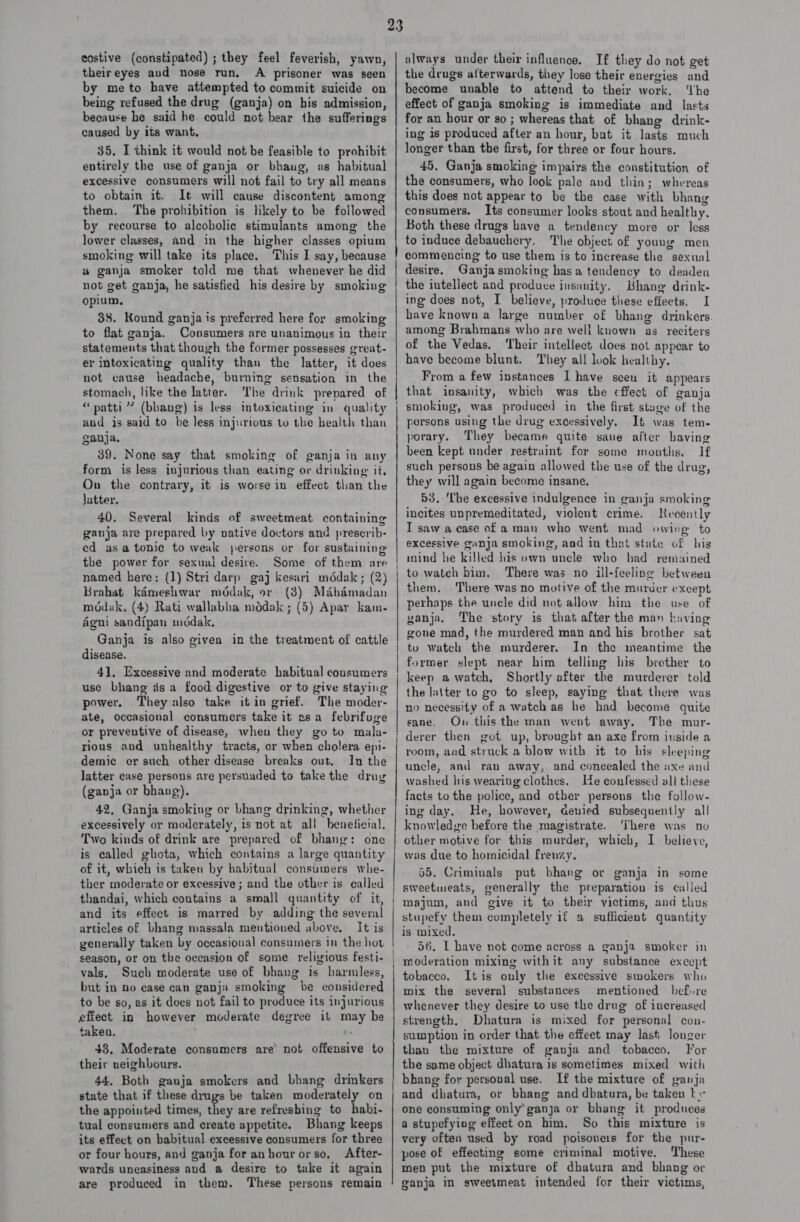 costive (constipated) ; they feel feverish, yawn, theireyes aud nose run, A prisoner was seen by meto have attempted to commit suicide on being refused the drug (ganja) on his admission, because he said he could not bear the sufferings caused by its want. 35, I think it would not be feasible to prohibit entirely the use of ganja or bhaug, as habitual excessive consumers will not fail to try all means to obtain it. It will cause discontent among them. The prohibition is likely to be followed by recourse to alcoholic stimulants among the lower classes, and in the higher classes opium smoking will take its place. This I say, because uw ganja smoker told me that whenever he did not get ganja, he satisfied his desire by smoking opium, 38. Kound ganja is preferred here for smoking to flat ganja. Consumers are unanimous in their statements that though the former possesses great- er intoxicating quality than the latter, it does not cause headache, burning sensation in the stomach, like the latter. The drink prepared of “patti? (bhaug) is less intoxicating in quality aud is said to be less injurious tu the health than ganja. 39. None say that smoking of ganja in any form is less injurious than eating or drinking it, On the contrary, it is worse in effect than the latter. 40. Several kinds of sweetmeat containing ganja are prepared by native doctors and prescrib- ed asa tonic to weak persons or for sustaining the power for sexual desire. Some of them are named here: (1) Stri darp gaj kesari mddak; (2) Brahat kdmeshwar mddak, or (3) Mahdmadan modak, (4) Rati wallabha médak ; (5) Apar kam- Agni sandipan inddak, Ganja is also given in the treatment of cattle disease. 41. Excessive and moderate habitual consumers use bhang ds a food digestive or to give staying power. They also take it in grief. The moder- ate, occasional consumers take it asa febrifuge or preventive of disease, when they go to mala- rious and unhealthy tracts, or when cholera epi- demic er such other disease breaks out. In the latter case persons are persuaded to take the drag (ganja or bhang), 42, Ganja smoking or bhang drinking, whether excessively or moderately, is not at all beneticial. Two kinds of drink are prepared of bhang: one is called ghota, which contains a large quantity of it, which is taken by habitual consumers whe- ther moderate or excessive ; and the other is called thandai, which contains a small quantity of it, and its effect is marred by adding the several articles of bhang massala mentioned above. It is generally taken by occasional consumers in the hot season, or on the occasion of some religious festi- vals, Such moderate use of bhang is harmless, but in no ease can ganja smoking be considered to be so, as it does not fail to produce its injurious effect in however moderate degree it may be taken. : 48, Moderate consumers are not offensive to their neighbours. 44. Both ganja smokers and bhang drinkers state that if these dimgs be taken moderately on the appointed times, they are refreshing to habi- tual consumers and create appetite. Bhang keeps its effect on babitual excessive consumers for three or four hours, and ganja for anhour orso., After- wards uneasiness and a desire to take it again are produced in them. These persons remain always under their influence. If they do not get the drugs afterwards, they lose their energies and become unable to attend to their work, ‘the effect of ganja smoking is immediate and lasts for an hour or so ; whereas that of bhang drink- ing is produced after an hour, but it lasts much longer than the first, for three or four hours. 45. Ganja smoking impairs the constitution of the consumers, who look pale and thin; whereas this does not appear to be the case with bhang consumers. Its consumer looks stout and healthy, Both these drugs have a tendency more or less to induce debauchery, The object of young men innate esevrewser=p drove eine sre nie ier RASA SSS SSS se SFOS ASS SSRN RSENS oo tH desire. Ganja smoking hasa tendency to deaden the intellect and produce insanity. Bhang drink- ing does not, I believe, produee these effects. I have known a large number of bhang drinkers among Brahmans who are well known as reciters of the Vedas. ‘heir intellect. does not appear to have become blunt. They all look healthy. From a few instances I have seen it appears that insanity, which was the cffect of ganja smoking, was produced in the first stage of the persons using the drug excessively. It was tem. porary. They became quite sane after having been kept under restraint for some months. If such persons be again allowed the use of the drug, they will again become insane. ° 53. The excessive indulgence in ganja smoking incites unpremeditated, violent crime. Recently I saw a case of a man who went mad owirg to excessive ganja smoking, and in that state of his mind he killed his own uncle who had remained to watch him. There was no ill-feeling between them. There was no motive of the murder except perhaps the uncle did not allow him the use of ganja, The story is that after the man having gone mad, the murdered man and his brother sat to watch the murderer. In the meantime the the latter to go to sleep, saying that there was no necessity of a watch as he had become quite sane. On this the man went away. The mur- room, aad struck a blow with it to his sleeping uncle, and rau away, and concealed the axe and washed his wearing clothes. He confessed all these facts to the police, and other persons the follow- ing day. He, however, denied subsequently all knowledge before the magistrate. ‘There was no other motive for this murder, which, I believe, was due to hornicidal frenzy. 55. Criminals put bhang or ganja in some sweetimeats, generally the preparation is called majum, and give it to their victims, and thus stupefy them completely if a sufficient quantity is mixed, 56. [ have not come across a ganja smoker in moderation mixing withit any substance except tobacco. Itis only the excessive smokers who mix the several substances mentioned befure whenever they desire to use the drug of increased strength, Dhatura is mixed for personal con- sumption in order that the effect may last longer than the mixture of ganja and tobacco. Tor the same object dhatura is sometimes mixed with bhang for persoval use. If the mixture of ganja and dbatura, or bhang and dhatura, be taken ks one consuming only’ ganja or bhang it produces a stupefyiog effect on him, So this mixture is very often used by road poisoners for the pur- pose of effecting some criminal motive. These men put the mixture of dhatura and bhang ov ganja in sweetmeat intended for their victims,