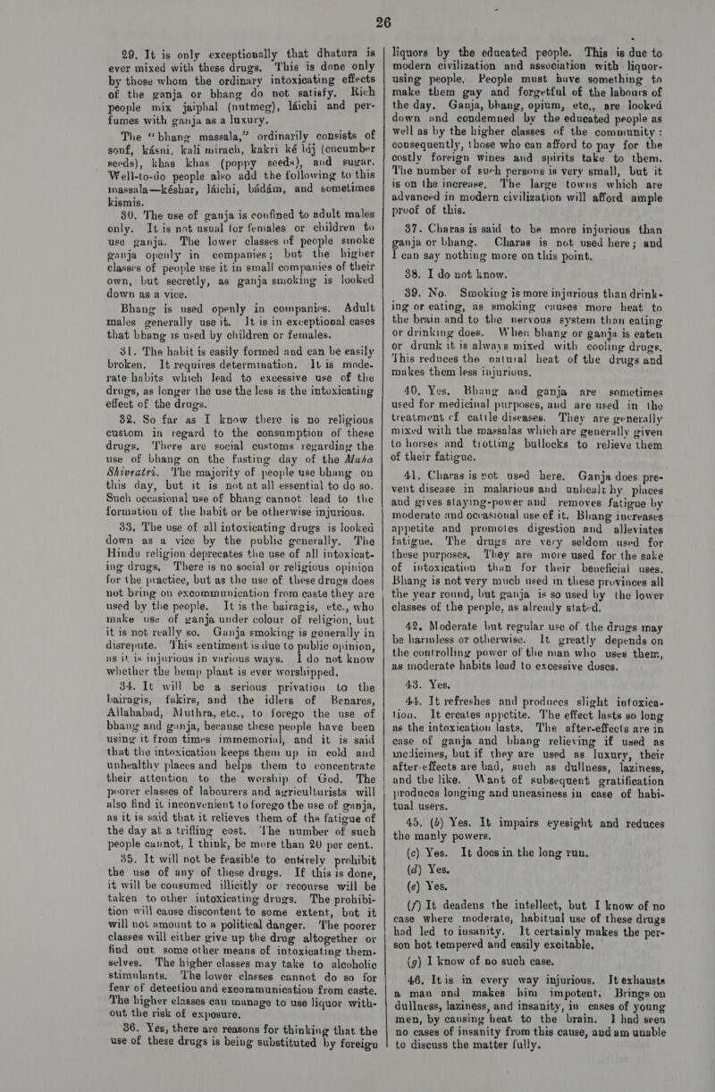 29, It is only exceptionally that dhatura is ever mixed with these drugs, ‘This is done only by those whom the ordinary intoxicating effects of the ganja or bhang do not satisfy, Rich people mix jaiphal (nutmeg), léichi and per- fumes with ganja as a luxury. The “bhang massala,” ordinarily consists of sonf, kasni, kali mirach, kakri ké bij (cucumber seeds), khas khas (poppy seeds), and sugar. Well-to-do people also add the following to this massalamkéshar, léichi, bidim, and sometimes kismis. 30, The use of ganja is confined to adult males only. It is not usual for females or children to use ganja. The lower classes of people smoke ganja openly in companies; but the higher classes of people use it in small companies of their own, but secretly, as ganja smoking is looked down as a vice. Bhang is used openly in companies. Adult males generally use it. It is in exceptional cases that bhang is used by children or females. 31. The habit is easily formed and can be easily broken. It requires determination. It is mode. rate habits which lead to excessive use of the drugs, as longer the use the less is the intoxicating effect of the drugs. 32. So far as I know there is no religious custom in regard to the consumption of these drugs. ‘There are social customs regarding the use of bhang on the fasting day of the Masa Shivratri. Vhe majority of people use bhang on this day, but it is not at all essential to do so. Such occasional use of bhang cannot lead to the formation of the habit or be otherwise injurious. 33, The use of all intoxicating drugs is looked down as a vice by the publie generally, The Hindu religion deprecates the use of all intoxicat- ing drugs, There is no social or religious opinion for the practice, but as the use of these drugs does used by the people. It is the bairagis, ete., who make use of ganja under colour of religion, but it is not really so, Ganja smoking is generally in disrepute. ‘This sentiment is due to public opinion, ns it is injurious in various ways. Ido not know whether the hemp plant is ever worshipped. 34. It will be a serious privation to the bairagis, fakirs, and the idlers of Benares, Allahabad, Muthra, etc., to forego the use of bhang and ganja, because these people have been using’ it from times immemorial, and it is said that the intoxication keeps them up in cold and unhealthy places and helps them to concentrate their attention to the worship of God, The peorer classes of labourers and agriculturists will also find it inconvenient to forego the use of ganja, as it is said that it relieves them of the fatigue of the day at a trifling cost. The number of such people cannot, I think, be more than 20 per cent. 35. It will not be feasib’e to entirely prohibit the use of any of these drugs. If this is done, it will be consumed illicitly or recourse will be taken to other intoxicating drugs. The prohibi- tion will cause discontent to some extent, but it will not amount to a political danger. ‘The poorer classes will either give up the drug altogether or find out some other means of intoxicating them- selves. The higher classes may take to alcoholic stimulants, The lower classes cannot do so for fear of detection and excommunication from caste, The higher classes can manage to use liquor with- out the risk of exposure. 36. Yes, there are reasons for thinking that the use of these drugs is being substituted hy foreign liquors by the educated people. This is due to modern civilization and association with liquor- using people. People must have something to make them gay and forgetful of the labours of the day. Ganja, bhang, opium, ete, are looked down «nd condemned by the educated people as well as by the higher classes of the community : consequently, those who can afford to pay for the costly foreign wines and spirits take to them. The number of such persons is very small, but it is on the increase, The large towns which are advanced in modern civilization will afford ample proof of this. 37. Charas is said to be more injerious than ganja or bhang. Charas is not used here; and I can say nothing more on this point. 38. I do not know. 39. No. Smoking is more injurious than drink- ing or eating, as smoking causes more heat to the brain and to the nervous system than eating or drinking does. When bhang or ganja is eaten or drunk it is always mixed with cooling drugs. This reduces the natural heat of the drugs and rmoakes them less iajurious, 40, Yes, Bhang and ganja are sometimes used for medicinal purposes, and are used in the treatment cf cattle diseases, They are generally mixed with the massalas which are generally given to horses and trotting bullocks to relieve them of their fatigue. 41, Charas is pot used here. Ganja does pre- vent disease in malarious and unhealthy places and gives staying-power and removes fatigue by moderate and occasional use of it. Bhang increases appetite and promotes digestion and alleviates fatigue. The drugs are very seldom used for these purposes, They are more used for the sake of intoxication than for their beneficial uses. Bhang is not very much used in these provinces all the year round, but ganja is so used by the lower classes of the people, as already statvd. 42, Moderate but regular use of the drugs may be harmless or otherwise. It greatly depends on the controlling power of the man who uses them, as moderate habits lead to excessive doses. 43. Yes. 44, It refreshes and produces slight intoxica- tion. It creates appetite. The effect lasts so long as the intoxication lasts, The after-effects are in case of ganja and bhang relieving if used as medicines, but if they are used as luxury, their after-effects are bad, such as dullness, laziness, and tbe like. Want of subsequent gratification produces longing aud uneasiness in case of habi- tual users. 45, (4) Yes. It impairs eyesight and reduces the manly powers. (c) Yes. It does in the long run. (d) Yes. (e) Yes, (7) It deadens the intellect, but I know of no case where moderate, habitual use of these drugs had led to insanity. It certainly makes the per- son hot tempered and easily excitable. (g) I know of no such case. 46, Itis in every way injurious. It exhausts a man and makes him impotent. Brings on dullness, laziness, and insanity, in eases of young men, by causing heat to the brain. J] had seen no cases of insanity from this cause, and am unable to discuss the matter fully.