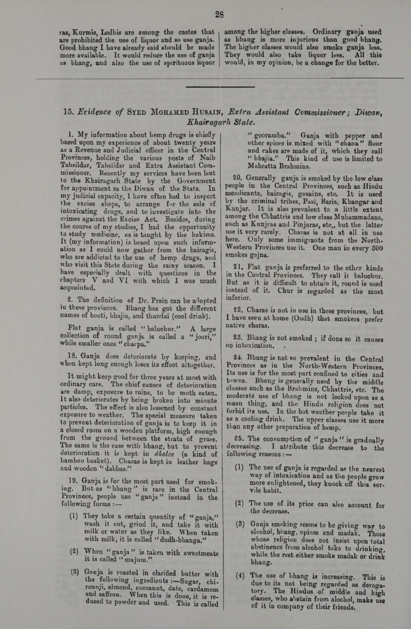 ras, Kurmis, Lodhis are among the castes that are prohibited the use of liquor and so use ganja. Good bhang I have already said should be made more available. It would reduce the use of ganja us bhang, and also the use of spirituous hquor  28 among the higher classes. Ordinary ganja used as bhang is more injurious than good bhang. The higher classes would also smoke ganja less, They would also take liquor less, All this would, in my opinion, be a change for the better.   1. My information about hemp drugs is chiefly aged upon my experience of about twenty years as a Revenue and Judicial officer in the Central Provinces, holding the various posts of Naib Tahsildar, Tahsildar and Extra Assistant Com- missioner. Recently my services have been lent to the Khairagarh State by the Government for appointment as the Diwan of the State. In my judicial capacity, 1 have often had to inspect the excise shops, to arrange for the sale of intoxicating drugs, and to investigate into the crimes against the Excise Act. Besides, during the course of my studies, I had the opportunity to study medicine, as is taught by the hakims. {t (my information) is based upon such inform- ation as I could now gather from the bairagis, who are addicted to the use of hemp drugs, and who visit this State during the rainy season. I have especially dealt with questions in the chapters V and VI with which I was much acquainted, 2. The definition of Dr. Prain can be alopted in these provinces. Bhang has got the different names of booti, bhajia, and thandai (cool drink). Flat ganja is called “baluchur.? A large collection of round ganja is called a “ joori,” while smaller ones “ charpa,” 18, Ganja does deteriorate by keeping, and when kept long enough loses its effect altogether, It might keep good for three years at most with ordinary care, The chief causes of deterioration are damp, exposure to rains, to be moth eaten. lt also deteriorates by being broken into minute particles. The effect is also lessened by constant exposure to weather, The special measure taken to prevent deterioration of ganja is to keep it in a closed room on a wooden platform, high enough from the ground between the strata of grass. The same is the case with bbhang, but to prevent deterioration it is kept in dkolee (a kind of bamboo basket). Charas is kept in leather bags and wooden “ dabbas.’? 19, Ganja is for the most part used for smok- ing. Butas “bhang” is rare in the Central Provinees, people use “ganja” instead in the following forms :— (1) They take a certain quantity of ‘ ganja,” wash it out, grind it, and take it with milk or water as they like. When taken with milk, it is called ‘‘ dudh-bhanga,” (2) When “ganja” is taken with sweetmeats it is called “ majum.” (3) Ganja is roasted in clarified butter with the following ingredients :—Sugar, chi- rounji, almond, cocoanut, date, cardamom and saffron. When this is done, it is re- duced to powder and used. This is called “ gooramba.” Ganja with pepper and other spices is mixed with “chana” flour and cakes are made of it, which they call ‘“‘bhajia.” This kind of use is limited to Mahratta Brahmins. 20. Generally ganja is smoked by the low elass people in the Central Provinces, such as Hindu mendicants, bairagis, gosains, ete. It is used by the criminal tribes, Pasi, Baria, Khangar and Kunjar. It is also prevalent to a little extent among the Chhattris and low class Muhammadans, such as Kunjras and Pinjaras, etc,, but the latter use it very rarely. Charas is not at all in use here. Only some immigrants from the North- Western Provinces use it. One man in every 300 smokes grajna. 21, Flat ganja is preferred to the other kinds in the Central Provinces. They call it baluchur, But as it is difficult to obtain it, round is used instead of it. Chur is regarded as the most inferior. 22, Charas is not in use in these provinces, but I have seen at home (Oudb) that smokers prefer native charas, 23. Bhang is not smoked ; if done so it causes no intoxication, ’ 24. Bhang is not so prevalent in the Central Provinces as in the North-Western Provinces, Its use is for the most part confined to cities and towns. Bhang is generally used by the middle classes such as the Brahmins, Chhattris, ete. The moderaté use of bhang is not looked upon asa mean thing, and the Hindu religion does not forbid its use, In the hot weather people take it as a cooling drink. The upper classes use it more than any other preparation of hemp. 25, The consumption of “ ganja”? is gradually decreasing. I attribute this decrease to the following reasons :— (1) The use of ganja is regarded as the nearest way of intoxication and as the people grow more enlightened, they knock off this ser- vile habit. 9 wo ( ) The use of its price can also account for the decrease, (8) Ganja smoking seems to be giving way to alcohol, bhang, opium and madak. hose whose religion does not insist upon total abstinence from alcohol take to drinking, while the rest either smoke madak or drink bhang. (4) The use of bhang is increasing. This is due to its not being regarded as deroga- tory. The Hindus of middle and high classes, who abstain from alcohol, make use of it in company of their friends,