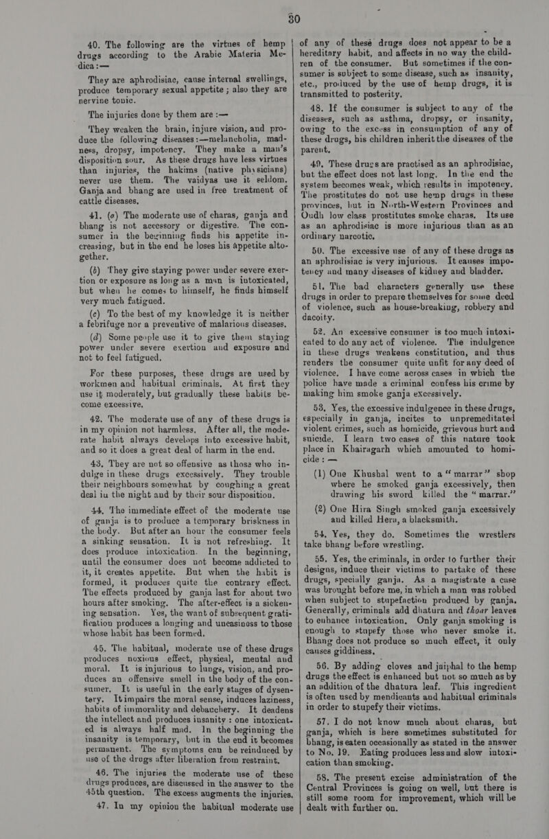 40, The following are the virtues of hemp drugs according to tbe Arabic Materia Me- dica :— They are aphrodisiac, cause internal swellings, produce temporary sexual appetite ; also they are nervine tonic. The injuries done by them are :— They weaken the brain, injure vision, aud pro- duce the following diseases:—melancholia, mad- ness, dropsy, impotency. They make a man’s disposition sour. As these drugs have less virtues than injuries, the hakims (native physicians) never use them, The vaidyas use it seldom. Ganja and bhang are used in free treatment of cattle diseases, 41, (a) The moderate use of charas, ganja and bhang is not accessory or digestive. The con- sumer in the bevinning finds his appetite in- creasing, but in the end he loses his appetite alto- gether. (6) They give staying power under severe exer- tion or exposure as Jong as &amp;® man is lutoxicated, but when he comes to himself, he finds himself very much fatigued. (c) To the best of my knowledge it is neither a febrifuge nor a preventive of malarious diseases, (@) Some people use it to give them staying power under severe exertion and exposure and not to feel fatigued. For these purposes, these drugs are used by workmen and habitual criminals, At first they use if moderately, but gradually these habits be- come excessive, 42, The moderate use of any of these drugs is in my opinion not harmless, After all, the mode- rate habit always develops into excessive habit, and so it does a great deal of harm in the end, 43, They are not so offensive as those who in- dulge in these drugs excessively. They trouble their neighbours somewhat by coughing a great deal iu the night and by their sour disposition. 44, The immediate effect of the moderate use of ganja is to produce a temporary briskness in the body. But after an hour the consumer feels a sinking sensation. It is not refreshing. It does produce intoxication. In the beginning, until the consumer does not become addicted to it, it creates appetite. But when the habit is formed, it produces quite the contrary effect. The effects produced by ganja last for about two hours after smoking. ‘The after-effect is a sicken- ing sensation. Yes, the want of subsequent grati- fication produces a longing and uneasiness to those whose habit has been formed, 45. The habitual, moderate use of these drugs produces noxious effect, physieal, mental and moral, It is mjurious to lungs, vision, and pro- duces an offensive smell in the body of the con- sumer, It is usefulin the early stages of dysen- tery. Itimpairs the moral sense, induces laziness, habits of immorality and debauchery. It deadens the intellect and produces insanity: one intoxicat. ed is always half mad. In the beginning the insanity is temporary, but in the end it becomes permanent. The symptoms can be reinduced by use of the drugs after liberation from restraint. 46. The injuries the moderate use of these drugs produces, are discussed in the answer to the 45th question, The excess augments the injuries, 47. In my opivion the habitual moderate use of any of thesé drugs does not appear to be a hereditary habit, and affects in no way the child- ren of the consumer. But sometimes if the con- sumer is svbject to some disease, such as insanity, ete., produced by the use of hemp drugs, it is transmitted to posterity, 48. lf the consumer is subject to any of the diseases, such as usthma, dropsy, or insanity, owing to the excess in consumption of any of these drugs, bis children inherit the diseases of the parent, 49, These drugs are practised as an aphrodisiac, but the effect does not last long. In the end the system becomes weak, which results in impotency, The prostitutes do not use hemp drugs in these provinces, hut in North-Western Provinces and Oudh low class prostitutes smoke charas, Its use as an aphrodisiac is move injurious than as aD ordinary narcotic, 50. The excessive use of any of these drugs as an aphrodisiac is very injurious. It causes impo- tency and many diseases of kiduey and bladder. 5l. The bad characters generally use these drugs in order to prepare themselves for some deed of violence, such as house-breaking, robbery and dacoity. 52. An excessive consumer is too much intoxi- cated to do any act of violence. The indulgence in these drugs weakens constitution, and thus renders the consumer quite unfit for any deed of violence, I have come across cases in which the police have made a criminal confess his crime by making him smoke ganja excessively. 53, Yes, the excessive indulgence in these drugs, especially in ganja, incites to unpremeditated violent crimes, such as homicide, grievous burt and suicide. I learn two cases of this nature took place in Khairagarh which amounted to homi- cide : — (1) One Khushal went to a“ marrar” sbop where he smoked ganja excessively, then drawing his sword killed the “ marrar.’’ (2) One Hira Singh smoked ganja excessively and killed Hera, a blacksmith. 54, Yes, they do. Sometimes the wrestlers take bhang before wrestling. 55. Yes, the criminals, in order to further their designs, induce their victims to partake of these drugs, specially ganja. As a magistrate a case was brought before me, in which a man was robbed when subject to stupefaction produced by ganja. Generally, criminals add dhatura and ¢hoar leaves to enhance intoxication, Only ganja smoking is enough to stupefy those who never smoke it. Bhang does not produce so much effect, it only causes giddiness, 56. By adding cloves and jaiphal to the hemp drugs the effect is enhanced but not so much as by an addition of the dhatura leaf. This ingredient is often used by mendicants and habitual criminals in order to stupefy their victims. 57. I do not know much about charas, but ganja, which is here sometimes substituted for bhang, is eaten occasionally as stated in the answer to No. ]9. Eating produces lessand slow intoxi- cation than smoking. 58. The present excise administration of the Central Provinces is goiug on well, but there is still some room for improvement, which will be dealt with further on.