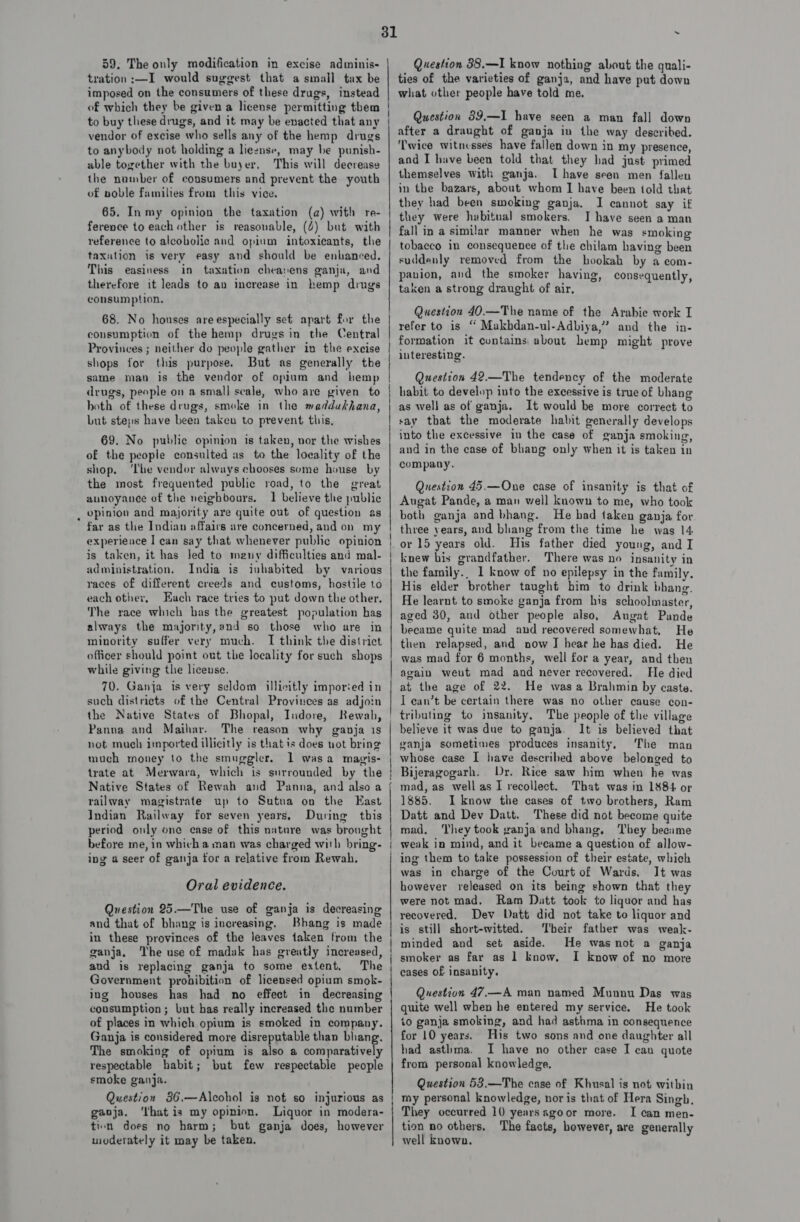 59. The only modification in excise adminis- tration :—I would suggest that a small tax be imposed on the consumers of these drugs, instead ie ] to buy these drugs, and it may be enacted that any vendor of excise who sells any of the hemp drugs to anybody not holding a lieznse, may be punish- able together with the buyer, This will decrease the number of consumers and prevent the youth of noble families from this vice. 65. Inmy opinion the taxation (a) with re- ference to each other is reasonable, (4) but with taxntion is very easy and should be enhanced. This easiness in taxation cheasens ganja, and therefore it leads to av increase in hemp drugs consumption. consumption of the hemp drugs in the Central Provinces ; neither do people gather in the excise shops for this purpose. But as generally the drugs, people on a smal] scale, who are given to both of these drugs, smoke in the maddakhana Lut steps have been taken to prevent this, , 69. No puble opinion is taken, vor the wishes of the people consulted as to the locality of the shop. ‘The vendor always chooses some house by the most frequented public road, to the great aunoyanee of the neighbours. 1 believe the public opinion and majority are quite out of question as far as the Indian affairs are concerned, and on my experience I can say that whenever public opinion is taken, it has Jed to meny difficulties and mal- administration, India is inhabited by various races of different creeds and customs, hostile to each other, Each race tries to put down the other. The race which has the greatest population has always the majornty,and so those who are in minority suffer very much. I think the district officer should point out the locality for such shops while giving the license. 70. Ganja is very seldom illicitly imporied in such districts of the Central Provinces as adjoin the Native States of Bhopal, Indore, Rewah, Panna and Maihar. The reason why ganja 1s not mueh imported illicitly is that is does uot bring much money to the smuggler. 1 wasa magis- Native States of Rewah and Panna, and also a railway magistrate up to Sutna on the East Indian Railway for seven years, During this period only one ease of this nature was bronght before me, in which a man was charged with bring- ing a seer of ganja for a relative from Rewah. Oral evidence. Question 25.—The use of ganja is decreasing and that of bhang is increasing. Bhang is made in these provinces of the leaves taken from the ganja. The use of madak has greatly increased, aud is replacing ganja to some extent. The Government prohibition of licensed opium smok- ing houses has had no effect in decreasing consumption; but has really increased the number of places in which opium is smoked in company. Ganja is considered more disreputable than bhang. The smoking of opium is also a comparatively respectable habit; but few respectable people smoke ganja. Question 36.—Alcohol is not so injurious as gaoja, ‘lhatis my opinion. Liquor in modera- tien does no harm; but ganja does, however moderately it may be taken. 31 Question 88.—I know nothing about the quali- ties of the varieties of ganja, and have put down what other people have told me. Question 89,—I have seen a man fall down after a draught of ganja in the way described. ‘Twice witnesses have fallen down in my presence, and I have been told that they had just primed themselves with ganja. Ihave seen men fallen in the bazars, about whom I have been told that they had been smoking ganja. I cannot say if they were hubitual smokers. I have seen a man fall in a similar manner when he was smoking tobacco in consequence of the chilam having been suddenly removed from the hookah by a com- panion, and the smoker having, consequently, taken a strong draught of air, Question 40.—The name of the Arabie work I refer to is “ Makhdan-ul-Adbiya,” and the in- interesting. Questron 42.—The tendency of the moderate habit to develop into the excessive is true of bhang as well as of ganja. It would be more correct to say that the moderate habit generally develops into the excessive in the case of ganja smoking, and in the case of bhang only when it is taken in company. Question 45.—One case of insanity is that of Augat Pande, a man well known to me, who took both ganja and bhang. He had taken ganja for three years, and bhang from the time he was 14. His father died young, and I knew his grandfather. There was no insanity in the family.. 1 know of no epilepsy in the family. His elder brother taught him to drink bhang. He learnt to smoke ganja from his schoolmaster, aged 30, and other people also, Augat Pande became quite mad and recovered somewhat, He then relapsed, and now IJ hear he has died. He was mad for 6 months, well for a year, and then He died at the age of 22. He was a Brahmin by caste. I ean’t be certain there was no other cause con- believe it was due to ganja. It is believed that vanja sometimes produces insanity. The man whose case I have described above belonged to Bijeragogarh. Dr. Rice saw him when he was mad, as wellas I recollect. That was in 1884 or 1885. I know the cases of two brothers, Ram Datt and Dev Datt. These did not become quite mad, hey took ganja and bhang, They became weak in mind, and it became a question of allow- ing them to take possession of their estate, which was in charge of the Court of Wards. It was however released on its being shown that they were not mad. Ram Datt took to liquor and has recovered. Dev Datt did not take to liquor and is still short-witted. Their father was weak- minded and set aside. He was not a ganja smoker as far as 1 know, I know of no more cases of insanity. Question 47.—A man named Munnou Das was quite well when he entered my service. He took to ganja smoking, and had asthma in consequence for 10 years. His two sons and one daughter all had asthma. I have no other case I cau quote from personal knowledge, Question 53.—The case of Khusal is not within my personal knowledge, nor is that of Hera Singh. They occurred 10 years xgoor more. I can men- tion no others, The facts, however, are generally well known.