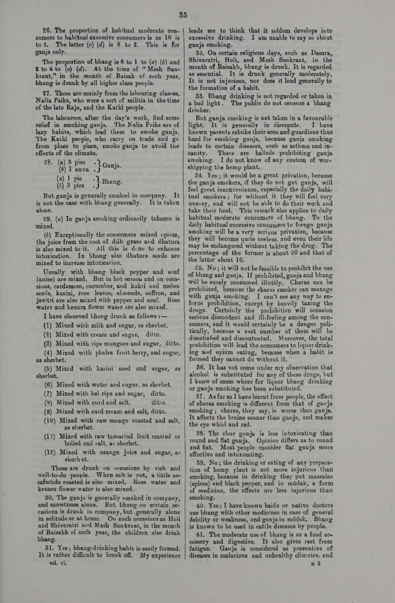 26. The proportion of habitual moderate con- sumers to habitual excessive consumers is as 10 is to 2. The latter (c) (d) is 8 to 2. ‘Ibis is for ganja only. The proportion of bhang is 8 to 1 to (a) (d) and 2to4to (ec) (d). At the time of “Mesh San- krant,” in the month of Baisak of euch year, bhang is drunk by all higher class people. 27. These are mainly from the lahouring classes, Nalia Paiks, who were a sort of militia in the time of the late Raja, and the Katki people. The labourers, after the day’s work, find some relief in smoking ganja. The Nalia Puiks are of lazy habits, which lead them to smoke ganja. The Kathi people, who carry on trade and go from place to place, smoke ganja to avvid the effects of the climate. 28. (a) 3 pies. a (6) 1 anna *} Ganja. (2) ] pie. (4) 3 pies. Shiki f But ganja is generally smoked in company. It is not the case with bhang generally. It is taken alone. 29, (a) In ganja smoking ordinarily tobacco is mixed, (2) Exceptionally the consumers mixed opium, the juice from the root of dab grass aud dhatura is also mixed to it. All this is dine to enhance intoxication. In bhang also dhatura seeds are mixed to increase intoxication. Usually with bhang black pepper and souf (anise) are mixed. But in hot seasou and on occa- sions, cardamom, cucumber, and kakri and melon seeds, kasini, rose leaves, almonds, saffron, and javitri are also mixed with pepper and souf. Rose water and keuara flower water are also mixed. I have observed bhang drunk as follows :— (1) Mixed with milk and sugar, as sherbet. (2) Mixed with cream and sugar, ditto. (8) Mixed with ripe mangoes and sugar, ditto. (4) Mixed with pbalsa fruit berry, and sugar, as sherbet. (5) Mixed with kasini seed and sugar, as sherbet, (6) Mixed with water and sugar, as sherbet. (7) Mixed with bel ripe and sugar, ditto. (3) Mixed with curd and salt, ditto. (9) Mixed with curd cream and salt, ditto. (10) Mixed with raw mango roasted and salt, as sherbet. (11) Mixed with raw tamarind fruit roasted or boiled and salt, as sherbet, 412) Mixed with orange juice and sugar, as sherb et. These are drunk on oceasions by rich and well-to-do people. When salt is put, a little as- safcetida roasted is also mixed, Rose water and keuara flower water is also mixed, 30, The ganja is generally smoked in company, and sometimes alone. But bhang on certain oc- casions is drunk in company, but generally alone in solitude or at home. On such occasions as Holi and Shivaratri and Mesh Sankranti, in the month of Baisakh of each year, the children also drink bhang. 31. Yes; bhang-drinking habit is easily formed. It is rather difficult to break off. My experience vol. vie oo ix ss reese teeters epeneen er aortic ate meespeatontentps att asa ee aeT OT TREO ATCATET a a leads me to think that it seldom develops into excessive drinking. I am unable to say so about ganja smoking. 32. On certain religious days, such as Dasara, Shivaratri, Holi, and Mesh Sankrant, in the month of Baisakh, bhang is drunk. It is regarded as essential. It is drunk generally moderately, It is not injurious, nor does it lead generally to the formation of a habit. 33. Bhang drinking is not regarded or taken in a bad light. The public do not censure a bhang drinker. But ganja smoking is not taken in a favourable light. It is generally in disrepute. I have known parents rebuke their sons and guardians thus hard for smoking ganja, because ganja smoking leads to certain diseases, such as asthma and in- sanity. There are ballads prohibiting ganja smoking. Ido not know of any custom of wor- shipping the bemp plant. 34. Yes ; it would be a great privation, because the ganja smokers, if they do not get ganja, will feel great inconvenience, especially the daily habi- tual smokers; for without it they will feel very uneisy, and will not be able to do their work and take their food. This remark also applies to daily habitual moderate consumers of bhang. To the daily habitual excessive consumers to forego ganja smoking will be a very serious privation, because they will become quite useless, and even their life may be endangered without taking the drug. The percentage of the former is about 20 and that of the latter about 10, 25. No; it will not be feasible to probibit the use of bhang and ganja, If prohibited, ganjaand bhang will be surely consumed illicitly, Charas can be prohibited, becanse the charas smoker can manage with ganja smoking, I can’t see any way to en- force prohibition, except by beavily taxing the drugs. Certainly the prohibition will occasion sericus discontent and ill-feeling among the con- sumers, and it would certainly be a danger poli- tically, because a vast number of them will be dissatisfied and discontented. Moreover, the total probibition will lead the consumers to liquor drink- ing and opium eating, because when a habit is formed they cannot do without it. 36. It has not come under my observation that alcohol is substituted for any of these drugs, but I know of cases where for liquor bhang drinking or ganja smoking has been substituted. 87. As far as I bave learnt from people, the effect of charas smoking is different from that of ganja smoking ; charas, they say, is worse than ganja. It affects the brains sooner than ganja, and makes the eye whirl and red. 38. The chur ganja is less intoxicating than round and flat ganja. Opinion differs as to round and flat. Most people consider flat ganja more effective and intoxicating. 89. No; the drinking or eating of any prepara- tion of hemp yplant is not more injurious than smoking, because in drinking they put massalas (spices) and black pepper, and in mddak, a form of mediciue, the effects are less injurious than smoking. 40, Yes; I have known baids or native doctors use bbang with otber medicines in case of general debility or weakness, and ganjain médak, Bhang is known to be used in cattle diseases by people. 41, The moderate use of bhang is as a food ace cessory and digestive. It also gives rest from fatigue. Ganja is considered as preventive of diseases in malarious and unhealthy climates, and H2