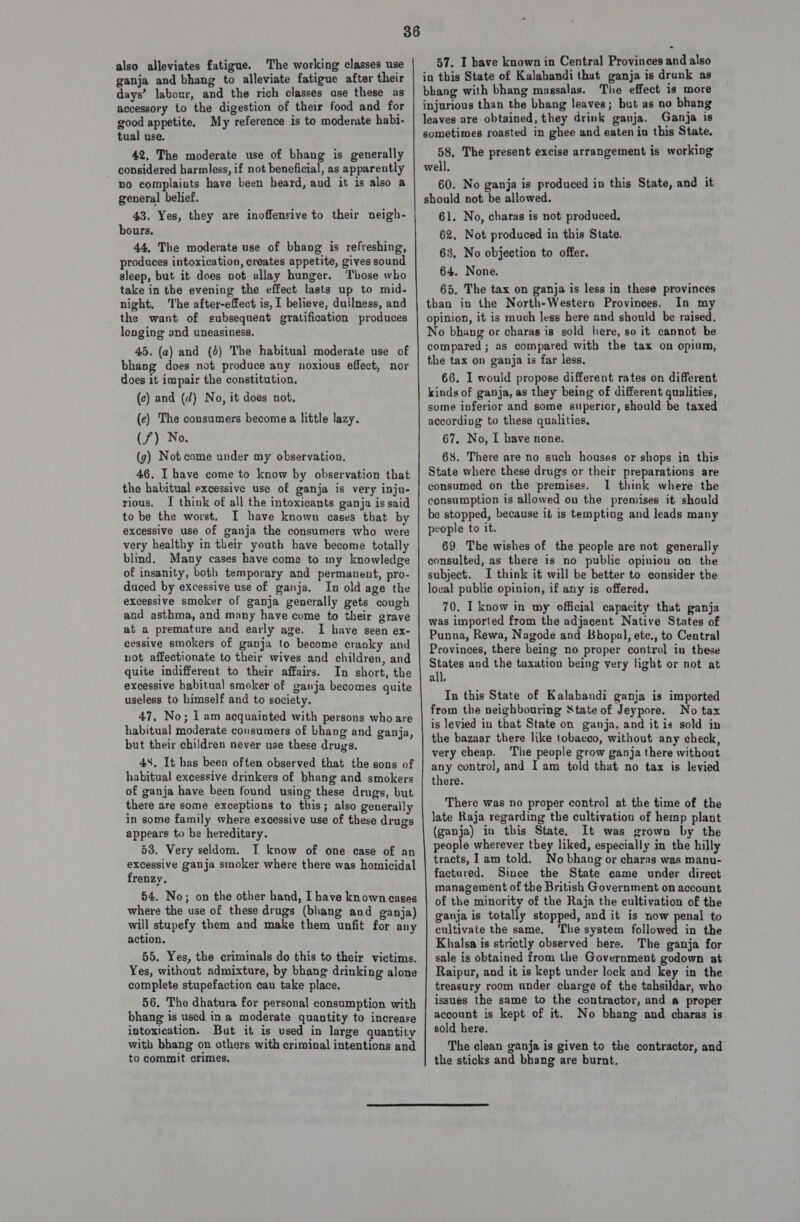 also alleviates fatigue. The working classes use ganja and bhang to alleviate fatigue after their days’ labour, and the rich classes ase these as accessory to the digestion of their food and for good appetite. My reference is to moderate habi- tual use. 42, The moderate use of bhang is generally - considered harmless, if not beneficial, as apparently no complaiuts have been heard, and it is also a general belief. bours. 44, The moderate use of bhang is refreshing, produces intoxication, creates appetite, gives sound sleep, but it does vot allay hunger. ‘Those who take in the evening the effect lasts up to mid- night, ‘Ihe after-effect is, 1 believe, dullness, and the want of subsequent gratification produces longing and uneasiness. 45. (a) and (4) The habitual moderate use of bhang does not produce any noxious effect, nor does it impair the constitution. (c) and (d) No, it does not. (e) The consumers become a little lazy. (7) No. (g) Not come under my observation, 46. I have come to know by observation that the habitual excessive use of ganja is very inju- rious, I think of all the intoxicants ganja is said to be the worst. I have known cases that by excessive use of ganja the consumers who were very healthy in their youth have become totally blind. Many cases have come to my knowledge of insanity, both temporary and permanent, pro- duced by excessive use of ganja. In old age the excessive smoker of ganja generally gets cough and asthma, and many have come to their grave at a premature and early age. I have seen ex- cessive smokers of ganja to become cranky and not affectionate to their wives and children, and quite indifferent to their affairs. In short, the excessive habitual smoker of ganja becomes quite useless to himself and to society. 47, No; 1 am acquainted with persons who are habitual moderate consumers of bhang and ganja, but their children never use these drugs. 48. It has been often observed that the sons of habitual excessive drinkers of bhang and smokers of ganja have been found using these drugs, but there are some exceptions to this; also generally in some family where excessive use of these drugs appears to be hereditary. 53. Very seldom. I know of one case of an excessive ganja smoker where there was homicidal frenzy, 54. No; on the other hand, I have known cases where the use of these drugs (bhang and ganja) will stupefy them and make them unfit for any action. 55. Yes, the criminals do this to their victims. Yes, without admixture, by bhang drinking alone complete stupefaction can take place. 56. The dhatura for personal consumption with bhang is used ina moderate quantity to increase intoxication. But it is used in large quantity with bhang on others with criminal intentions and to commit crimes. 57. I have known in Central Provinces and also in this State of Kalabandi that ganja is drunk as bhang with bhang massalas. The effect is more injurious than the bhang leaves; but as no bhang leaves are obtained, they drink ganja. Ganja is sometimes roasted in ghee and eaten in this State, 58. The present excise arrangement is working well. 60. No ganja is produced in this State, and it should not be allowed. 61. No, charas is not produced. 62, Not produced in this State. 63, No objection to offer. 64. None. 65. The tax on ganja is less in these provinces than in the North-Western Provinces. In my opinion, it is much less here and should be raised. No bhang or charas is sold here, so it cannot be compared; as compared with the tax on opium, the tax on ganja is far less, 66. I would propose different rates on different kinds of ganja, as they being of different qualities, some inferior and some superior, should be taxed according to these qualities, 67. No, I have none. 68. There are no such houses or shops in this State where these drugs or their preparations are consumed on the premises. I think where the consumption is allowed on the premises it should be stopped, because it is tempting and leads many people to it. 69. The wishes of the people are not generally consulted, as there is no public opinion on the subject. I think it will be better to consider the local public opinion, if any is offered, 70. I know in my official capacity that ganja was imported from the adjacent Native States of Punna, Rewa, Nagode and Bhopal, etc., to Central Provinces, there being no proper control in these States and the taxation being very light or not at all, In this State of Kalabandi ganja is imported from the neighbouring State of Jeypore. No tax is levied in that State on ganja, and it is sold in the bazaar there like tobacco, without any check, very cheap. ‘The people grow ganja there without any control, and Iam told that no tax is levied there. There was no proper control at the time of the late Raja regarding the cultivation of hemp plant (ganja) in this State. It was grown by the people wherever they liked, especially in the hilly tracts, 1am told. No bhang or charas wes manu- factured. Since the State came under direct management of the British Government on account of the minority of the Raja the cultivation of the ganja is totally stopped, and it is now penal to cultivate the same. ‘he system followed in the Khalsa is strictly observed here. The ganja for sale is obtained from the Government godown at Raipur, and it is kept under lock and key in the treasury room under charge of the tahsildar, who issues the same to the contractor, and a proper account is kept of it. No bhang and charas is sold here. The clean ganja is given to the contractor, and the sticks and bhang are burnt, 