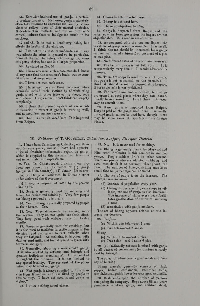 46. Excessive habitual use of ganja is certain to produce insanity. Men using ganja moderately often take recourse to excessive use, simply some- times to relieve them of their mental anxieties. It deadens their intellects, and for want of self- control, induces them to indulge too much in its smoking. 47 and 48. It is not a hereditary habit, but affects the health of the children. 51. Ido not think that its moderate use in any way affects the crime in general or in particular. Some of the bad characters, who use ganja, com- mit petty thefts, but not in a larger proportion. 52, As stated in No, 51, 53. I have not seen such a case, nor do I know of any case that the consumer’s brain was so turn- ed out as to attempt murder. 54. I have not seen such cases. 55. I have seen two or three instances when eriminals robbed their victims by administering ganja mixed with other intoxicating drugs, such as dhatura. Ganja alone I don’t think can stupefy completely. 58. I think the present system of excise ad- ministration in respect of ganja is working well, and no modifications are necessary. 60, Hemp is not cultivated here. It is imported from Raipur. 61. Charas is not imported here. 62. Bhang is not used here. 63. I have no objection to offer. 64, Ganjais imported from Raipur, and the rules now in force governing its import are not objectionable. It is sent in sealed boxes, 65. As compared with the tax on liquor, the taxation of ganja isnot reasonable. It is small. I think the tax should be increased, for a ganja smoker can satisfy himself on payment of a pice or two pice, 66. No different rates of taxation are necessary. 67, The tax on ganja is not felt at all. It is I would advocate its increase. 68, There are shops licensed for sale of ganja, but ganja is not consumed on the premises. IL think it should be sold by licensed shop-keepers, if its entire sale is not prohibited. 69. The people are not consulted, but shops are opened at such places where they can conve. niently havea resort to, Itis 1 think not neces- sary to consult them. 70. Here ganja is imported from Raipur. Duty is paid ou the ganja used here. Generally untaxed ganja cannot be used here, though there and issued under our supervision. 2. Yes. In Chhattisgarh division these pro- ducts are known by the names of (1) ganja (ganjai in Uria country) ; (2) bhang; (3) charas. 14. (a) Ganja is cultivated in Nimar district under orders of the Government. drinking it. 15, Ganja is generally used for smoking and bhang for eating and drinking. Very few people eat bbang; geuerally it is drunk. 16. Yes. Bhang ie generally prepared by people in their houses, Yes. 18, Yes. They deteriorate by keeping more thana year. They do not quite lose their effect. They keep good with ordinary care for twelve months. 19. Ganja is generally used for smoking, but it is also used as mediciue in cattle diseases in this division, and also given to cart bullocks when they are fatigued. As medicine, it is given with dahi or curd milk, and for fatigue it is given with turmeric and gur. 20. Generally, labouring classes emoke ganja. It is also smoked by artisans and bairagis and gosains (religious mendicants). It is smoked throughout the province. It is vot limited to any special locality. Two per cent. of the popu- lation may be smoking ganja. 21. Flat ganja is always supplied to this divi- sion from Khandwa, and it is liked hy people in this country. I have not seen round ganja or “chur,” 22. I know nothing about charas. 23. No, It is never used for smoking. 24, Bhang is generally drunk by Marwari and season. People seldom drink in other seasons, such men drink it as beverage throughout the year. The number of bhang-drinking men is so smiull that no percentage can be noted. 25. The use of ganja is on the increase. The (1) Increase of population every year. (2) Owing to increase of ganja shops in vil- lages, the use of ganja is also increased, The increase of shops every year facili- tates gratification of desires of smoking classes. (3) Association with ganja smokers, The use of bhang appears neither on the in- crease nor decrease. 28. Ganja— (a) Within one tola—cost ] anna. (4) Two tolas—cost 2 annas. Bhang— (a) Within 1 tola—cost 9 pies. (6) Two tolas—cost 1 anna 6 pies. 29. (a) Ordinarily tobacco is mixed with ganja by all classes of consumers ; (d) dhatura is rarely used by bairagis. The object of admixture is good relish and faci- lity of burning. Bhang massala generally consists of black pepper, badam, cardamoms, cucumber seeds, som ph, kausni, gulab flower leaves, sugar, and milk. 30. It depends upon the number of persons composing the company. Boys above fifteen years commence smoking ganja, and children drink