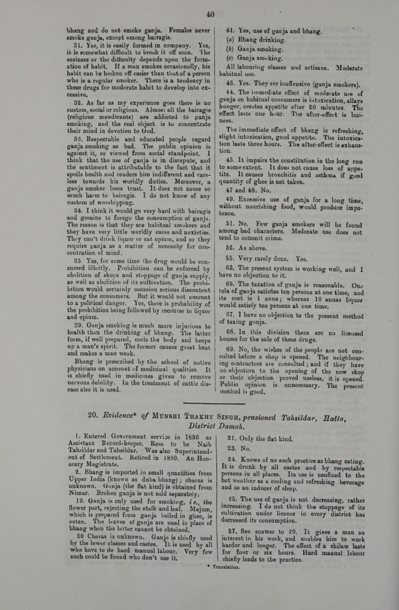 bhang and do not smoke ganja, Females never smoke gavja, except among bairagis. 31, Yes, it is easily formed in company. Yes, it is somewhat difficult to break it off soon. ‘Lhe easiness or the ditticulty depends upon the form- ation of habit, Ifa man smokes occasionally, bis habit can be broken off easier than that of a person who is a regular smoker. ‘I'bere is a tendency in these drugs for moderate habit to develop into ex- cessive, 32. As far as my experience goes there is no custom, social or religious. Almost all the bairagis (religious mendicants) are addicted to ganja smoking, and the real object is tu concentrate their mind in devotion to God. 33. Respectable and educated people regard ganja smoking as bad. ‘The public opinion is against it, as viewed from social standpoint. I think that the use of ganja is in disrepute, and the sentiment is attributable to the fact that it spoils health and renders him indifferent and care- less towards his worldly duties. Moreover, a ganja smoker loses trust. It does not cause so much harm to bairagis. I do not know of any custom of worshipping, 34, I think it would go very hard with bairagis and gosains to forego the consumption of ganja. The reason is that they are habitual] smokers and they have very little worldly cares and anxieties. They can’t drink liquor or eat opium, and so they require yanja as a matter of necessity for con. centration of mind. 35. Yes, for some time the drug would be con- sumed illicitly. Prohibition can be enforced by abolition of shops and stoppage of ganja supply, as well as abolition of ifs cultivation. ‘Ihe prohi- bition would certainly occasion serious discontent among the consumers. But it would not amount to a political danger. Yes, there is probability of the prohibition being followed by recourse to liquor aud opium. 39. Ganja smoking is much more injurious to health than the drinking of bhang. ‘he latter form, if well prepared, cools the body and keeps up a man’s spirit. The former causes great heat and makes a man weak, Bhang is prescribed by the school of native physicians on account of medicival qualities. It is chiefly used in medicines given to remove nervous debility. In the treatment of cattle dis- ease also it is used. 41. Yes, use of ganja and bhang. (2) Bhang drinking. (6) Ganja smoking. (c) Ganja smoking. All labouring classes and artisans. habitual use. 43. Yes, They are inoffensive (ganja smokers), 44. The immediate effect of moderate use of ganja on habitual consumers is intoxication, allays hunger, creates appetite after 20 minutes. The effect lasts one hour. The after-effect is lazi- ness, The immediate effect of bharg is refreshing, slight intoxication, good appetite. The intoxica- tion lasts three hours. The after-effect is exbaus- tion. 45. It impairs the constitution in the long run to someextent. It does not cause loss of appe- tite. Itcauses bronchitis and asthma if guod quantity of ghee is not taken. 47 and 48. No. 49. Excessive use of ganja for a long time, without nourishing food, would produce impo- tence, 51. No. Few ganja smokers will be found among bad characters. Moderate use does not tend to commit crime. 52. As above. 55. Very rarely done, Moderate Yes. 63, The present system is working well, and I have no objection to it, 65. The taxation of ganja is reasonable. One tola of ganja satisfies ten persons at one time, and its cost is 1 anna; whereas 10 annas liquor would satisl'y ten persons at one time. 67, I have no objection to the present method of taxing ganja. 68. In this division there are no liceused houses for the sale of these drugs. 69. No, the wishes of the people are not con- sulted before a shop is opened. The neighbour- ing contractors are consulted ; and if they have uo objection to the opening of the new shop or their objection proved useless, it is opened. Public opinion is unnecessary, The present method is good,  1}. Entered Government servize in 1836 as Assistant Record-keeper, Rose to be Naib Tahsildar and Tahsildar. Was also Superintend- ent of Settlement. Retired in 1880. An Hon- orary Magistrate. 2. Bhang is imported in small quantities from Upper India (known as duba bhang) ; charas is unknown, Ganja (the flat kind) is obtained from Nimar. Broken ganja is not sold separately. 19. Ganja is only used for smoking, ée., the flower part, rejecting the stalk andleaf. Majum, which is prepared from ganja boiled in ghee, is eaten, The leaves of ganja are used in place of bhang when the latter cannot be obtained, 20 Charas is unknown, Ganja is chiefly used by the lower classes and castes, It is used’ by all who have to do hard manual labour. Very few such could be found who don’t use it, 21, Only the flat kind. 23. No. 24. Knows of no such practice as bhang eating. It is drunk by all castes and by respectable persons in all places. Its use is confined to the hot weather as a cooling and refreshing beverage and as an inducer of sleep. 25, The use of ganja is not decreasing, rather increasing. Ido not think the stoppage of its cultivation under license in every district has decreased its consumption. 27, See answer to 20, It gives a man an interest in his work, and enables him to work harder and longer. The effect of a chilam lasts for four or six hours. Hard manual labour chiefly leads to tbe practice.