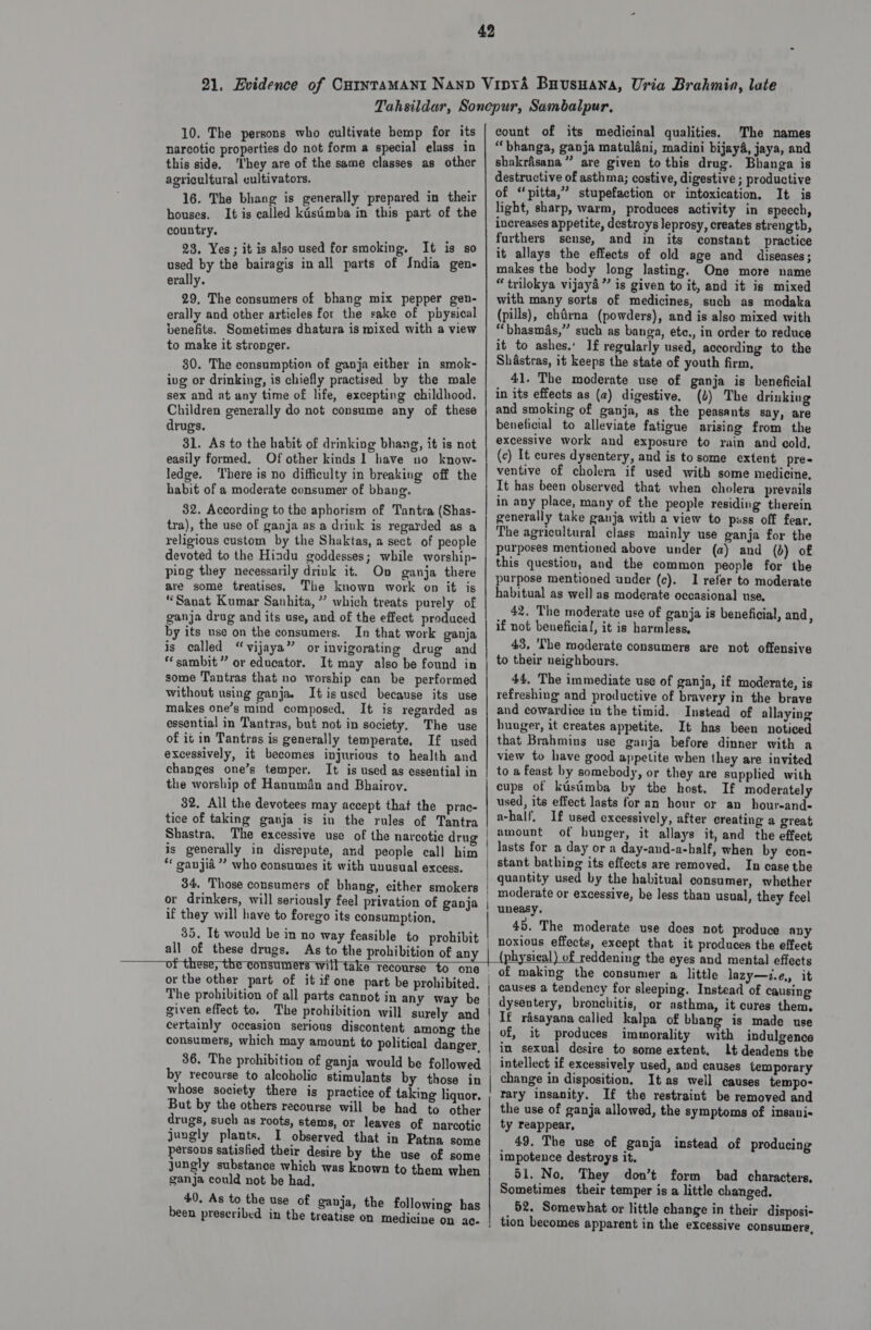 42 21. Evidence of Catntamant Nanp Vipxd4 Buusuana, Uria Brahmin, late Tahsildar, Sonepur, Sambalpur, Th rsons who cultivate hemp for its | count of its medicinal qualities, The names arse reperien do not form a special elass in | “bhanga, ganja matuléni, madini bijay4, jaya, and this side. ‘They are of the same classes as other | shakrasana” are given to this drug. Bhanga is agricultural cultivators. destructive of asthma; costive, digestive ; productive 46. The bhang is generally prepared in their of “ he oe reat ae or intoxication, It ts It is called kasimba in this part of the light, sharp, warm, produces activity in speech, houses. It 1s increases appetite, destroys leprosy, creates strength, country. furthers sense, and in its constant practice 30 U ; it allays the effects of old age and diseases; used by the bairagis in all parts of India gen- | makes the body long lasting. One more name erally. “trilokya vijay” is given to it, and it is mixed 29, The consumers of bhang mix pepper gen- | with many sorts of medicines, such as modaka erally and other articles for the sake of pbysical | (pills), chdrna (powders), and is also mixed with benefits. Sometimes dhatura is mixed with a view | “bhasmas,” such as banga, ete., in order to reduce 23, Yes; it is also used for smoking, It is so to make it stronger. it to ashes.‘ If regularly used, according to the 80. The consumption of ganja either in smok- Shastras, it keeps the state of youth firm, ivg or drinking, is chiefly practised by the male 41. The moderate use of ganja is beneficial sex and at any time of life, excepting childhood. | in its effects as (a) digestive, (1) The drinking Children generally do not consume any of these | and smoking of ganja, as the peasants say, are drugs. z beneficial to alleviate fatigue arising from the 31. As to the habit of drinking bhang, it is not | @xcessive work and exposure to rain and cold, easily formed. Of other kinds 1 have no know- (c) It cures dysentery, and is to some extent pre- ledge. There is no difficulty in breaking off the | Ventive of cholera if used with some medicine, habit of a moderate consumer of bhane. It has been observed that when cholera prevails hey Doe reer auteaen te Tantra (Shas- in any place, many of the people residing therein Whos: teen Sums cn ake : ‘ded generally take ganja with a view to puss off fear. tra), the use of ganja a8 a rink is regarded 88 &amp; | The agricultural class mainly use ganja for the religious custom by the Shaktas, a sect of people purposes mentioned above under (a) and (b) of devoted to the Hindu goddesses; while worship- | this question, and the common people for the ping they Rateey peeks Teneo Beg mats purpose mentioned under (c). 1 refer to moderate presi amees he sabe sal Ties: i habitual as well as moderate occasional use, “Sanat Kumar Sanhita, ” which treats purely of eee we  beta dene ae its use, and of the effect ot a if a 4 i: ie ae The of ee is beneficial, and, by its use on the consumers. In that work ganja Darcie ie ates cone . ‘ ' u A is called “vijaya” or invigorating drug and Pe ice a consumers are not offensive sambit” or educator. It may also be found in theirs neignbours. some Tantras that no worship can be performed 44, The immediate use of ganja, if moderate, is without using ganja. It is used because its use | refreshing and productive of bravery in the brave makes one’s mind composed, It is regarded as | and cowardice in the timid. Instead of allaying essential in Tantras, but not in society, The use | huuger, it creates appetite. It has been noticed of it in Tantras is generally temperate. If used | that Brahmins use ganja before dinner with a excessively, it becomes injurious to health and | view to have good appetite when they are invited changes one’s temper. It is used as essential in | to a feast by somebody, or they are supplied with the worship of Hanumdin and Bhairov. cups of kustimba by the host. If moderately 32. All the devotees may accept that the prac- used, its effect lasts for 20 hour or an _hour-and- tice of taking ganja is in the rules of Tantra a-half, If used excessively, after creating a great Shastra, The excessive use of the narcotic drug | *mount of hunger, it allays it, and the effect is generally in disrepute, and people call him /#8ts for SRY a day-and-a-half, when by con- “ ganjié” who consumes it with unusual excess. nee at ts ee orcas In ale 34. Those consumers of bhang, either smokers | ¢ rote eaed Pit cea rane iie artes hs ; : : ae .. | moderate or excessive, be less than usual, they feel or drinkers, will seriously feel privation of ganja | uneasy. if they will have to forego its consumption, du_.The) modaralaattetines fect rilodhonponn 35. It would be in no way feasible to prohibit | noxious effects, except that it produces the effect all of these drugs, As to the prohibition of any | (ph rsieal) of reddening the eyes and mental effects of these, the comsunrers Witt take reesaree tp eee, + physical) of r : rr ot _ of making the consumer a little lazy—i.e, it or the other part of it if one part be prohibited. | causes a tendency for sleeping. Instead of causing The prohibition of all parts cannot in any way be | dyseutery, bronchitis, or asthma, it cures them, given effect to. The prohibition will surely and ! [¢ rasayana called kalpa of bhang is made use certainly occasion serious discontent among the | of, it produces immorality with indulgence consumers, which may amount to political danger. | in sexual desire to some extent. Lt deadens the 36. The prohibition of ganja would be followed | intellect if excessively used, and causes temporary by recourse to alcoholic stimulants by those in | change in disposition. It as well causes tempo- whose society there is practice of taking liquor, ; tary insanity. If the restraint be removed and But by the others recourse will be had to other | the use of ganja allowed, the symptoms of insani- drugs, such as roots, stems, or leaves of narcotic ty reappear, jungly plants. I observed that in Patna some 49. The use of ganja instead of producing persous satisfied their desire by the use of some impotence destroys it. jungly substance which was known to them when 51. No, They don’t form bad characters. ganja could not be had, Sometimes their temper is a little changed. sity As to the use of ganja, the following has 52. Somewhat or little change in their disposi- en prescribed in the treatise on medicine on ac- tion becomes apparent in the excessive consumers,