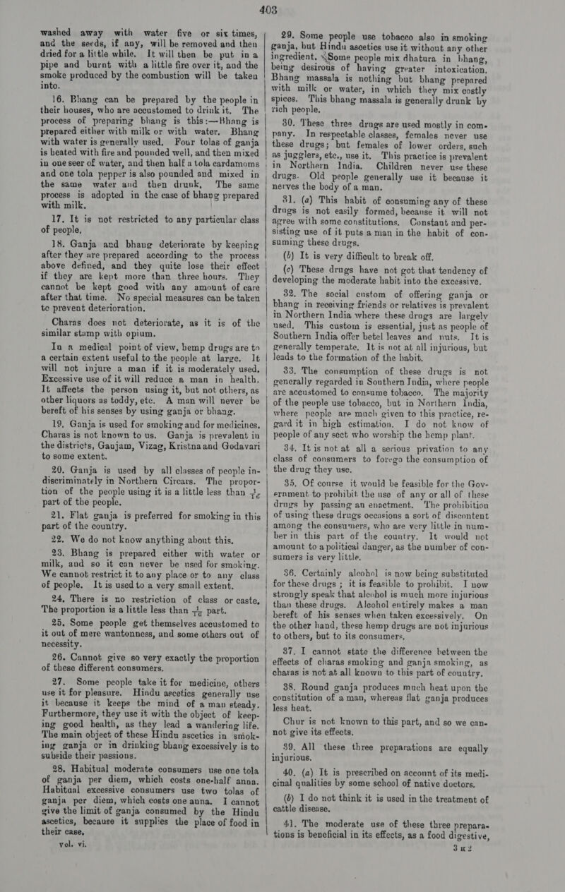 washed away with water five or six times, and the seeds, if any, will be removed and then dried for a little while. It will then be put ina pipe and burnt with a little fire over it, aud the smoke produced by the combustion will be taken into. 16. Bhang can be prepared by the people in their houses, who are accustomed to drink it, The process of preparing bhang is this:—Bhang is prepared either with milk or with water. Bhang with water is generally used. Four tolas of ganja is heated with fire and pounded well, and then mixed in one seer of water, and then half a tola cardamoms and one tola pepper is also pounded and mixed in the same water and then drunk, The same process is adopted in the case of bhang prepared with milk. 17. It is not restricted to any particular class of people, 18. Ganja ard bhang deteriorate by keeping after they are prepared according to the process above defined, and they quite lose their effect if they are kept more than three hours. They cannot be kept good with any amount of care after that time. No special measures can be taken te prevent deterioration. Charas does not deteriorate, as it is of the similar stump with opium. In a medical point of view, hemp drugs are to a certain extent useful to the people at large. It will not injure a man if it is moderately used, Excessive use of it will reduce a man in health, It affects the person using it, but not others, as other liquors as toddy, etc. A man will never be bereft of his senses by using ganja or bhang. 19, Ganja is used for smoking and for medicines. Charas is not known to us. Ganja is prevalent in the districts, Ganjam, Vizag, Kristnaand Godavari to some extent. 20. Ganja is used by all classes of people in- discriminately in Northern Cirears. The propor- tion of the people using it is a little less than -3, part of the people. 21. Flat ganja is preferred for smoking in this part of the country. 22. We do not know anything about this. 23. Bhang is prepared either with water or milk, and so it can never be used for smoking. We cannot restrict it to any place or to any class of people. It is used to a very small extent. 24, There is no restriction of class or caste, The proportion is a little less than =, part. 25. Some people get themselves accustomed to it out of mere wantonness, and some others out of necessity. 26. Cannot give so very exactly the proportion of these different consumers, 27. Some people take it for medicine, others use it for pleasure. Hindu ascetics generally use it because it keeps the mind of a man ateady. Furthermore, they use it with the object of keep- ing good health, as they lead a wandering life. The main object of these Hindu ascetics in smok- ing ganja or in drinking bhang excessively is to subside their passions. 28. Habitual moderate consumers use one tola of ganja per diem, which costs one-half anna. Habitual excessive consumers use two tolas of ganja per diem, which costs one anna. I cannot give the limit of ganja consumed by the Hindu ascetics, because it supplies the place of food in their case, vol. vi. 29. Some people use tobaceo also in smoking ganja, but Hindu ascetics use it without any other ingredient. ~Some people mix dhatura in bhang, being desirous of having greater intoxication, Bhang massala is nothing but bhang prepared with milk or water, in which they mix costly spices. This bhang massala is generally drunk by rich people, 30. These three drugs are used mostly in com- pany. In respectable classes, females never use these drugs; but females of lower orders, such as jugglers, ete., use it. This practice is prevalent in Northern India. Children never use these drugs. Old people generally use it because it nerves the body of a man, 81, (a) This habit of consuming any of these drugs is not easily formed, because it will not agree with some constitutions. Constant and per- sisting use of it puts a man in the habit of con- suming these drugs, (4) It is very difficult to break off, (c) These drugs have not got that tendency of developing the moderate habit into the excessive. 32. The social custom of offering ganja or bhang in receiving friends or relatives is prevalent in Northern India where these drugs are largely used, This custom is essential, just as people of It is | leads to the formation of the habit, 33, The consumption of these drugs is not generally regarded in Southern India, where people are accustomed to consume tohaceo. The majority of the people use tobacco, but in Northern india, where people are much given to this practice, re- gard it in high estimation. I do not know of people of any sect who worship the hemp plant. 34, Itis not at all a serious privation to any class of consumers to forego the consumption of the drug they use. 35. Of course it would be feasible for the Gov- ernment to prohibit: the use of any or all of these drugs by passing an enactment. he prohibition of using these drugs oceasions a sort of discontent among the consumers, who are very little in num- ber in this part of the country. It would not amount to a political danger, as the number of con- 36. Certainly alcohol is now being substituted I now strongly speak that aleohol is much more injurious than these drugs. Alcohol entirely makes a man bereft of his senses when taken excessively. On the other hand, these hemp drugs are vot injurious to others, but to its consumers, 87. I cannot state the difference between the effects of charas smoking and ganja smoking, as charas is not at all known to this part of country, 38. Round ganja produces much heat upon the constitution of a man, whereas flat ganja produces less heat. Chur is not known to this part, and so we can- not give its effects, 39, All these three preparations are equally injurious. 40. (a) It is preseribed on account of its medi- cinal qualities by some school of native doctors, (2) I do not think it is used in the treatment of cattle disease. 41. The moderate use of these three prepara- tions is beneficial in its effects, as a food digestive, 3H2