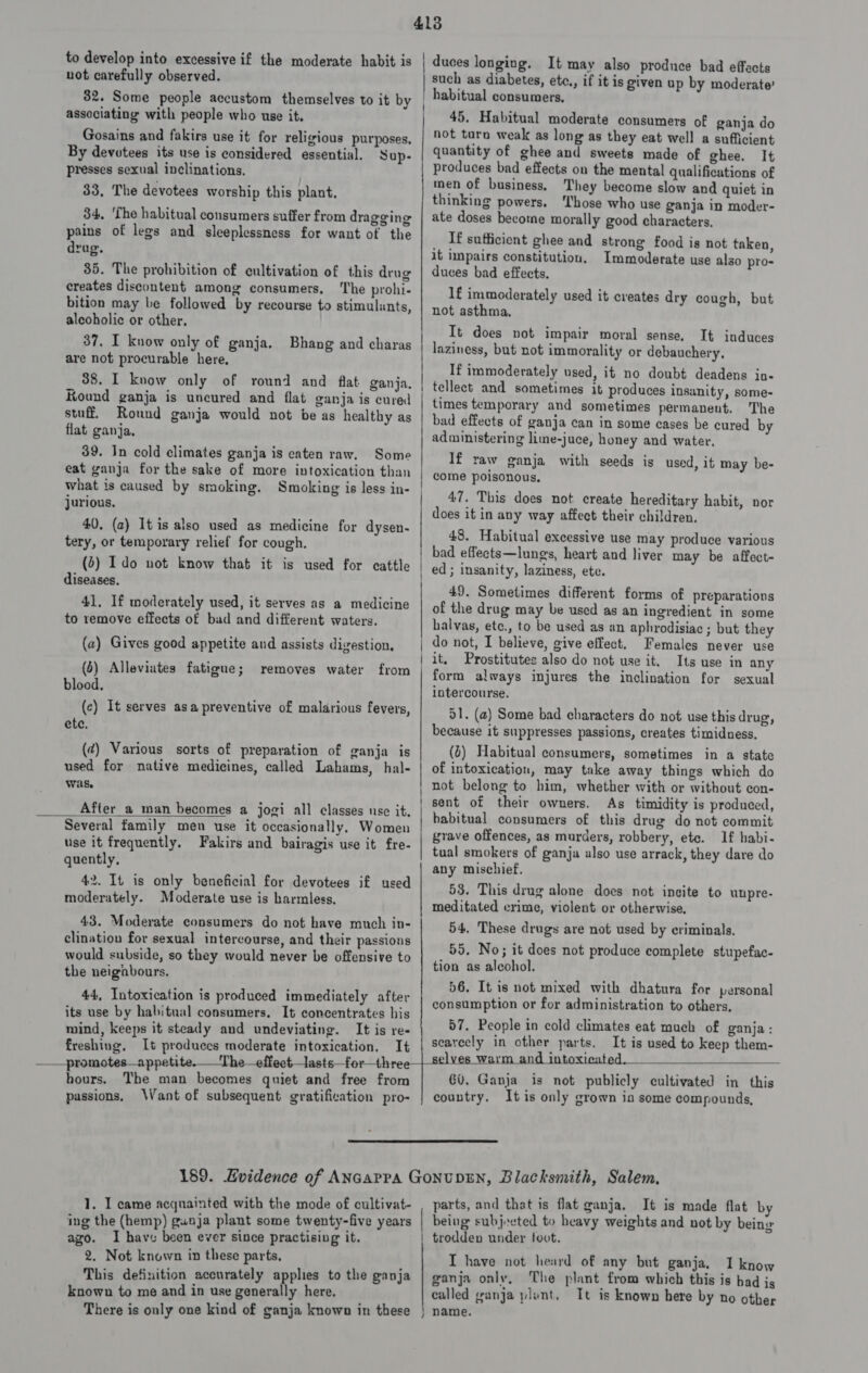 to develop into excessive if the moderate habit is not carefully observed. 32. Some people accustom themselves to it by associating with people who use it. Gosains and fakirs use it for religious purposes. By devotees its use is considered essential. Sup- presses sexual inclinations. 33, The devotees worship this plant. 34, ‘The habitual consumers suffer from dragging pains of legs and sleeplessness for want of the drug. 35. The prohibition of cultivation of this drug creates discontent among consumers, he prohi- bition may be followed by recourse to stimulants, alcoholic or other. 37, I know only of ganja. Bhang and charas are not procurable here, 38. I know only of round and flat ganja. Kound ganja is uncured and flat ganja is cured stuff. Round ganja would not be as healthy as flat ganja, 39. In cold climates ganja is eaten raw. Some eat ganja for the sake of more intoxication than what is caused by smoking. Smoking is less in- jurious, 40. (2) It is also used as medicine for dysen- tery, or temporary relief for cough. (2) Ido not know that it is used for cattle diseases. 41. If moderately used, it serves as a medicine to remove effects of bad and different waters. (a) Gives good appetite and assists digestion. (6) Alleviutes fatigue; blood. (c) It serves asa preventive of malarious fevers, ete. removes water from (¢) Various sorts of preparation of ganja is used for native medicines, called Lahams, hal- Was, After_a man becomes a jogi all classes use it.  Several family men use it occasionally, Women use it frequently. Fakirs and bairagis use it fre- quently, 42. It is only beneficial for devotees if used moderately. Moderate use is harmless. 43. Moderate consumers do not have much in- clination for sexual intercourse, and their passions would subside, so they would never be offensive to the neigabours. 44, Intoxication is produced immediately after its use by habitual consumers. It concentrates his mind, keeps it steady and undeviating. It is re- freshiug. It produecs moderate intoxication. It ect, lasts_for—three duces longing. It may also produce bad effects such as diabetes, etc., if it is given up by moderate’ habitual consumers, 45. Habitual moderate consumers of ganja do not turn weak as long as they eat well a sufficient quantity of ghee and sweets made of ghee. It produces bad effects on the mental qualifications of men of business, They become slow and quiet in thinking powers. ‘Those who use ganja in moder- ate doses become morally good characters, _ If sufficient ghee and strong food is not taken, it impairs constitution. Immoderate use also pro- duces bad effects. 1f immoderately used it creates dry cough, but not asthma, It does not impair moral sense, It induces laziness, but not immorality or debauchery, If immoderately used, it no doubt deadens in- tellect and sometimes it produces insanity, some- times temporary and sometimes permanent. The bad effects of ganja can in some cases be cured by administering lime-juce, honey and water, If raw ganja with seeds is used, it may be- come poisonous, 47, This does not create hereditary habit, nor does it in any way affect their children. 48. Habitual excessive use may produce various bad effects—lungs, heart and liver may be affect- ed; insanity, laziness, ete. 49. Sometimes different forms of preparations of the drug may be used as an ingredient in some halvas, ete., to be used as an aphrodisiac ; but they do not, I believe, give effect. Females never use it. Prostitutes also do not use it. Its use in any form always injures the inclination for sexual intercourse. 51. (a) Some bad characters do not use this drug, because it suppresses passions, creates timidness. (0) Habitual consumers, sometimes in a state of intoxication, may take away things which do not belong to him, whether with or without con- sent of their owners. As timidity is produced, habitual consumers of this drug do not commit grave offences, as murders, robbery, etc. If habi- tual smokers of ganja ulso use arrack, they dare do any mischief. 53. This drug alone does not incite to unpre- meditated crime, violent or otherwise, 54, These drugs are not used by criminals, 55. No; it does not produce complete stupefac- tion as alcohol. 56. It is not mixed with dhatura for personal consumption or for administration to others, 57. People in cold climates eat much of ganja: seavecly in other parts. It is used to keep them-   hours. The man becomes quiet and free from passions. Want of subsequent gratification pro- 8 ES a 60. Ganja is not publicly cultivated in this country. It is only grown in some compounds, 1. I came acquainted with the mode of cultivat- ing the (hemp) gunja plant some twenty-five years ago. I have been ever since practising it. 2. Not known in these parts. This definition accurately applies to the ganja known to me and in use generally here. There is only one kind of ganja known in these parts, and that is flat ganja, It is made flat by | being subjected to heavy weights and not by being | trodden under foot. I have not heard of any but ganja. 1 know ganja only, The plant from which this is had js called ganja plent, It is known here by no other } name.