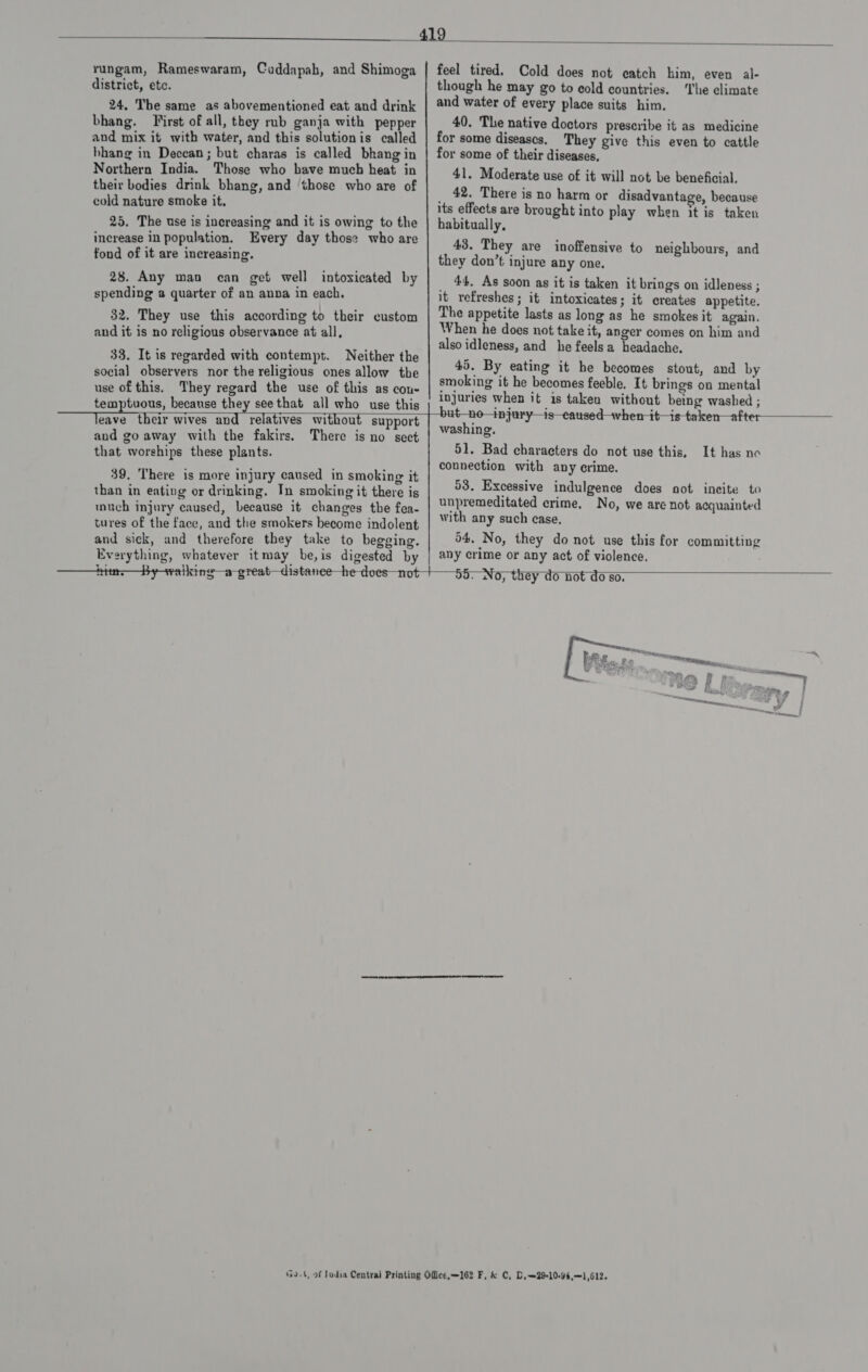   rungam, Rameswaram, Cuddapah, and Shimoga district, ete. 24. The same as abovementioned eat and drink bhang. First of all, they rub ganja with pepper and mix it with water, and this solutionis called bhang in Deccan; but charas is called bkang in Northern India. Those who have much heat in their bodies drink bhang, and ‘those who are of cold nature smoke it, 25. The use is increasing and it is owing to the increase in population. Every day those who are fond of it are increasing. 28. Any man can get well intoxicated by spending a quarter of an anna in each. 32. They use this according to their custom and it is no religious observance at all, 33. It is regarded with contempt. Neither the social observers nor the religious ones allow the use of this. They regard the use of this as cou- e feel tired. Cold does not catch him, even al- though he may go to cold countries. ‘The climate and water of every place suits him. 40. The native doctors prescribe it as medicine for some diseases. They give this even to cattle for some of their diseases, 41. Moderate use of it will not be beneficial, 42, There is no harm or disadvantage, because its effects are brought into play when it is taken habitually, 43. They are inoffensive to neighbours, and they don’t injure any one. 44, As soon as it is taken it brings on idleness ; it refreshes; it intoxicates; it creates appetite. The appetite lasts as long as he smokes it again. When he does not take it, anger comes on him and also idleness, and he feelsa headache, 45. By eating it he becomes stout, and by smoking it he becomes feeble, It brings on mental injuries when it is taken without being washed ; .  temptuous, because they see that all who use this eave their wives sad relatives without support and go away with the fakirs. that worships these plants. There is no sect 39. There is more injury caused in smoking it than in eating or drinking, In smoking it there is much injury caused, because it changes the fea- tures of the face, and the smokers become indolent and sick, and therefore they take to begging. Everything, whatever itmay be,is digested by  but_no—injury—is—eaused-—when-it—is-taken—after washing. 51. Bad characters do not use this, connection with any crime. 53. Excessive indulgence does not incite to unpremeditated crime, No, we are not acquainted with any such case. 54, No, they do not use this for committing any crime or any act of violence. It has no  s bs &gt; —} 55. No, they do not do so. 