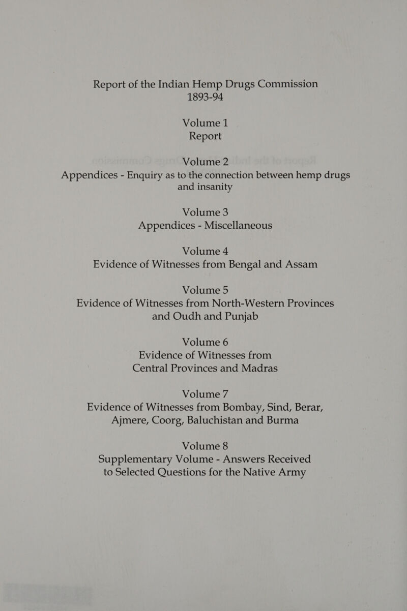 Report of the Indian Hemp Drugs Commission 1893-94 Volume 1 Report Volume 2 Appendices - Enquiry as to the connection between hemp drugs and insanity Volume 3 Appendices - Miscellaneous Volume 4 Evidence of Witnesses from Bengal and Assam Volume 5 Evidence of Witnesses from North-Western Provinces and Oudh and Punjab Volume 6 Evidence of Witnesses from Central Provinces and Madras Volume 7 Evidence of Witnesses from Bombay, Sind, Berar, Ajmere, Coorg, Baluchistan and Burma Volume 8 Supplementary Volume - Answers Received to Selected Questions for the Native Army