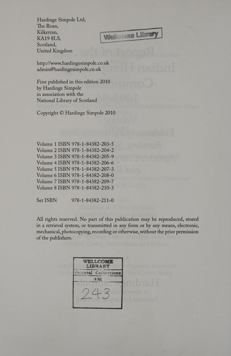 Hardinge Simpole Ltd, The Roan, Kilkerran, KA19 8LS, Scotland, United Kingdom  http://www. hardingesimpole.co.uk admin@hardingesimpole.co.uk First published in this edition 2010 by Hardinge Simpole in association with the National Library of Scotland Copyright © Hardinge Simpole 2010 Volume 1 ISBN 978-1-84382-203-5 Volume 2 ISBN 978-1-84382-204-2 Volume 3 ISBN 978-1-84382-205-9 Volume 4 ISBN 978-1-84382-206-6 Volume 5 ISBN 978-1-84382-207-3 Volume 6 ISBN 978-1-84382-208-0 Volume 7 ISBN 978-1-84382-209-7 Volume 8 ISBN 978-1-84382-210-3 Set ISBN 978-1-84382-211-0 All rights reserved. No part of this publication may be reproduced, stored in a retrieval system, or transmitted in any form or by any means, electronic, mechanical, photocopying, recording or otherwise, without the prior permission of the publishers. WELLCOME Lo dicad Hedanoild ‘OQogeral Collections Rt 5 TRI ITE ae PTs. Ms 