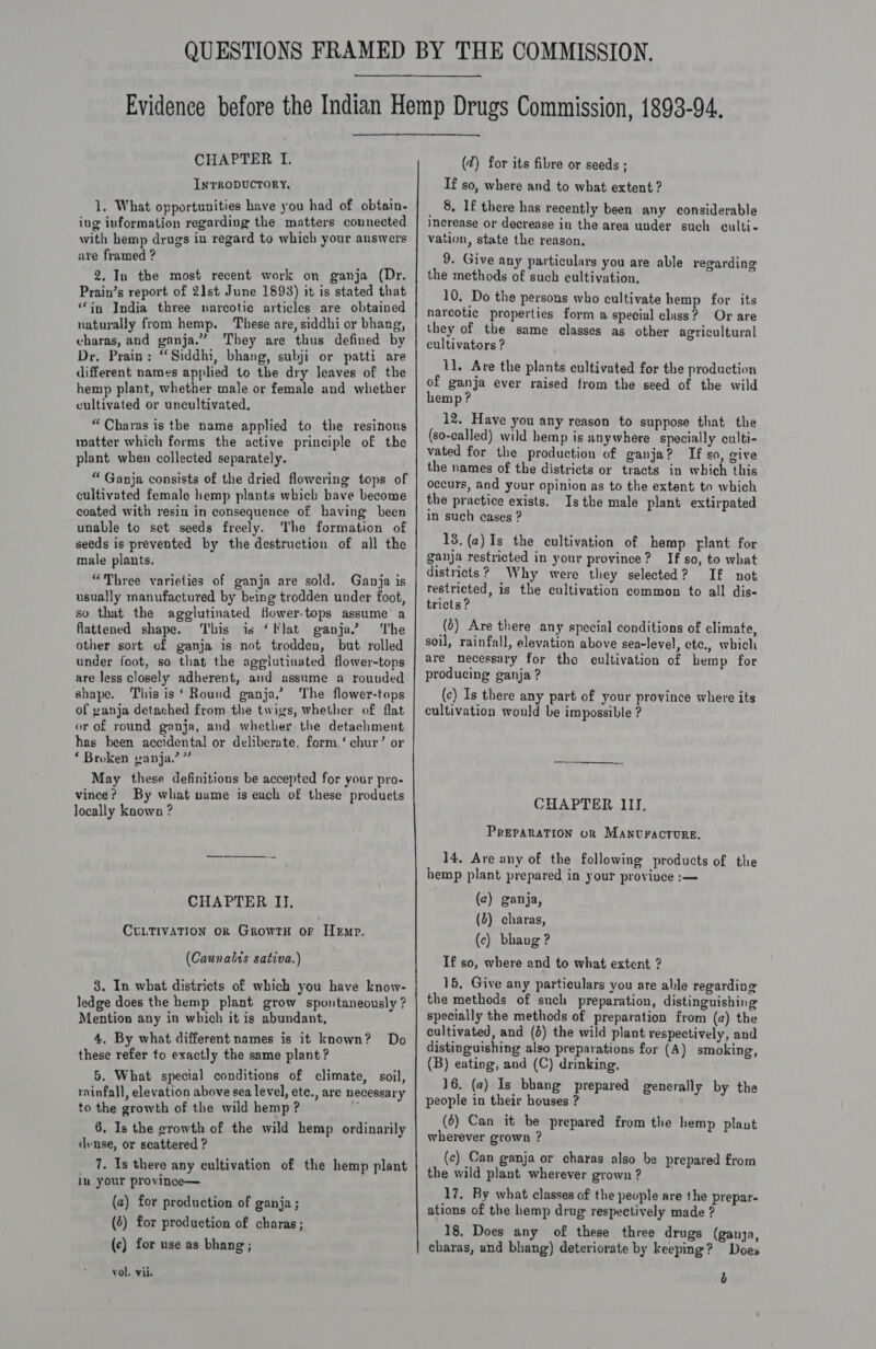  CHAPTER I. InTrRODUCTORY, 1, What opportunities have you had of obtain. ing information regarding the matters connected with hemp drugs in regard to which your answers ure framed ? 2. In the most recent work on ganja (Dr. Prain’s report of 21st June 1893) it is stated that ‘in India three narcotic articles are obtained naturally from hemp. These are, siddhi or bhang, charas, and ganja.” They are thus defined by Dr, Prain: “Siddhi, bhang, subji or patti are different names applied to the dry leaves of the hemp plant, whether male or female and whether cultivated or uncultivated. “Charas is the name applied to the resinous matter which forms the active principle of the plant when collected separately. “ Ganja consists of the dried flowering tops of cultivated female hemp plants which bave become coated with resin in consequence of having been unable to set seeds freely. The formation of seeds is prevented by the destruction of all the male plants. “Three varieties of ganja are sold. Ganja is usually manufactured by being trodden under foot, so that the agglutinated fower-tops assume a flattened shape. ‘bis is ‘lat ganja’? ‘The other sort of ganja is not trodden, but rolled under foot, so that the agelutiuated flower-tops are less closely adherent, and assume a rounded shape. This is ‘ Round ganja,’ The flower-tops of ganja detached from the twigs, whether of flat or of round ganja, and whether the detachment has been accidental or deliberate, form ‘ chur’ or ‘ Broken ganja.’ ” May these definitions be accepted for your pro- vince? By what nume is each of these products locally known ? CHAPTER II, CULTIVATION OR GrowTH or Hemp. (Cannalts sativa.) 3. In what districts of which you have know- ledge does the hemp plant grow spontaneously ? Mention any in which it is abundant, 4. By what different names is it known? these refer to exactly the same plant? 5. What special conditions of climate, soil, rainfall, elevation above sea level, ete., are necessary to the growth of the wild hemp? é 6. Is the growth of the wild hemp ordinarily dense, or scattered ? _ 7, 1s there any cultivation of the hemp plant in your province— Do (a) for production of ganja; (4) for production of charas ; (c) for use as bhang; vol. vii. (2) for its fibre or seeds ; If so, where and to what extent ? _ 8, If there has recently been any considerable Increase or decrease in the area under such culti- vation, state the reason, 9. Give any particulars you are able regarding the methods of such cultivation. 10. Do the persons who cultivate hemp for its narcotic properties form a special class? Or are they of the same classes as other agricultural cultivators ? 11. Ave the plants cultivated for the production of ganja ever raised from the seed of the wild hemp? 12. Have you any reason to suppose that the (so-called) wild hemp is anywhere specially culti- vated for the production of ganja? If so, give the names of the districts or tracts in which this occurs, and your opinion as to the extent to which the practice exists. Isthe male plant extirpated in such cases ? 13. (2) Is the cultivation of hemp flant for ganja restricted in your province? If so, to what districts? Why were they selected? If not restricted, is the cultivation common to all dis- tricts ? (2) Are there any special conditions of climate, soil, rainfall, elevation above sea-level, etc., which are necessary for the cultivation of hemp for producing ganja ? (c) Is there any part of your province where its cultivation would be impossible ? CHAPTER III, PREPARATION oR MANUractoure. 14, Are any of the following products of the hemp plant prepared in your province :— (c) ganja, (2) charas, (c) bhavg ? If so, where and to what extent ? 16, Give any particulars you are able regarding the methods of such preparation, distinguishing specially the methods of preparation from (a) the cultivated, and (4) the wild plant respectively, and distinguishing also preparations for (A) smoking, (B) eating, and (C) drinking. 16. (a) Is bhang prepared generally by the people in their houses ? (6) Can it be prepared from the hemp plant wherever grown ? (c) Can ganja or charas also be prepared from the wild plant wherever grown ? 17. By what classes of the people are the prepar- ations of the hemp drug respectively made ? 18. Does any of these three drugs (ganya, charas, and bhang) deteriorate by keeping? Does b