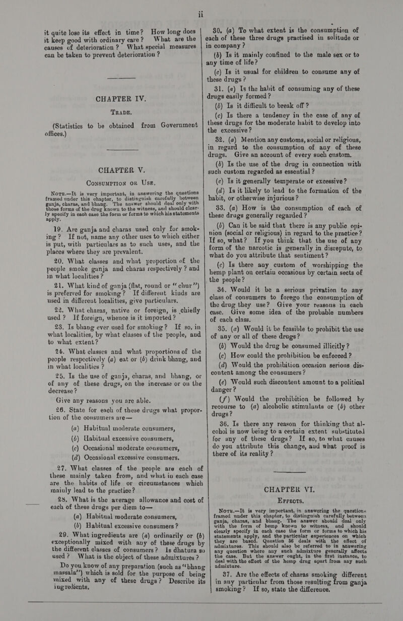 it quite lose its effect in time? How long does it keep good with ordinary care? What are the causes of deterioration ? What special measures ean be taken to prevent deterioration ? CHAPTER IV. TRADE, (Statistics to be obtained from Government offices.) CHAPTER V. Consumption or Usp, Note.—It is very important, in answering the questions framed under this chapter, to distingnish carefully between ganja, charas, and bhang. The answer should deal only with those forms of the drug known to the witness, and should clear- ly specify in each case the form or forms to which his statements apply. 19. Ave ganja and charas used only for smok- ing? I£ not, name any other uses to which either is put, with particulars as to such uses, and the places where they are prevalent. 20. What classes and what proportion of the people smoke ganja and charas respectively ? and in what localities ? 21. What kind of ganja (flat, round or “ chur”) is preferred for smoking? If different kinds are used in different localities, give particulars, 22. What charas, native or foreign, is chiefly used ? If foreign, whence is it imported ? 23. Is bhang ever used for smoking? If so, in what localities, by what classes of the people, and to what extent? 24. What classes and what proportions of the people respectively (@) eat or (6) drink bhang, and in what localities ? 25, Is the use of ganja, charas, and bhang, or of any of these drugs, on the inerease or on the decrease ? Give any reasons you are able. 26. State for each of these drugs what propor- tion of the consumers are— (a) Habitual moderate consumers, (2) Uabitual excessive cousumers, (c) Occasional moderate consumers, (d@) Occasional excessive consumers. 27. What classes of the people are each of these mainly taken from, and what in each case are the habits of life or cireumstances which mainly lead to the practice ? 28. What is the average allowance and cost of each of these drugs per diem to— (2) Habitual moderate consumers, (6) Habitual excessive consumers ? 29. What ingredients are (a) ordinarily or (d) exceptionally mixed with any of these drugs by the different classes of consumers? Is dhatura so used? What is the object of these admixtures ? Do you know of any preparation (such as “bhang massala’’) which is sold for the purpose of being mixed with any of these drugs? Describe its ingredients, _—e ee 80. (a) To what extent is the consumption of each of these three drugs practised in solitude or in company ? (b) Is it mainly confined to the male sex or to any time of life? (c) Is it usual for children to consume any of these drugs ? 31. (a) Is the habit of consuming any of these drugs easily formed ? (2) Is it difficult to break off ? (ce) Is there a tendency in the case of any of these drugs for the moderate habit to develop into the excessive ? 82. (a) Mention any customs, social or religious, in regard to the consumption of any of these drugs. Give an account of every such cnstom, (4) Is the use of the drug in connection with such custom regarded as essential ? (c) Is it generally temperate or excessive ? (d) Is it likely to lead to the formation of the habit, or otherwise injurious ? 33, (2) How is the consumption of each of these drugs generally regarded ? (4) Can it be said that there is any publie opi- nion (social or religious) in regard to the practice ? If so, what? If you think that the use of any form of the narcotic is generally in disrepute, to what do you attribute that sentiment ? (c) Is there any custom of worshipping the hemp plant on certain occasions by certain sects of the people? 34. Would it be a serious privation to any class of consumers to forego the consumption of the drug they use? Give your reasons in each case. Give some idea of the probable numbers of each class. 35. (a) Would it be feasible to prohibit the use of any or all of these drugs? (8) Would the drug be consumed illicitly ? (ec) How could the prohibition be enforced ? (d) Would the prohibition occasion serious dis- content among the consumers? (¢) Would such discontent amount toa political danger ? (f) Would the prohibition be followed hy recourse to (a) alcoholic stimulants or (4) other drugs? 36. Is there any reason for thinking that al- cohol is now being to a certain extent substituted for any of these drugs? If so, to what causes do you attribute this change, aud what proof is there of its reality ?  CHAPTER VI, EFreots. Nors.—It is very important. in answering the questions framed under this chapter, to distinguish carefully between _ ganja, charas, and bhung. The answer should deal only with the form of hemp known to witness, and should clearly specify in each case the form or forms to which his statements apply, and the particular experiences on which they are based. Question 56 deals with the effect of admixtures. This should also be referred to in answering any question where any such admixture generally affects the case. But the answer ought, in the first instance, to deal with the effect of the hemp drug apart from any such admixture. 37. Are the effects of charas smoking different in any particular from those resulting from ganja smoking? If so, state the difference, 