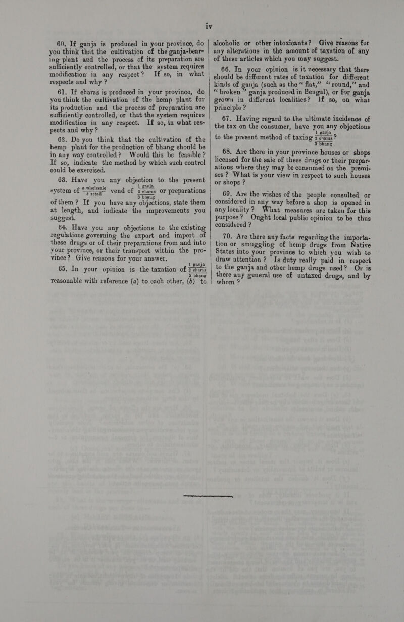 you think that the cultivation of the ganja-bear- ing plant and the process of its preparation are sufficiently controlled, or that the system requires modification in any respect? If so, in respects and why ? 61. If charas is produced in your province, do you think the cultivation of the hemp plant for its production and the process of preparation are sufficiently controlled, or that the system requires modification in any respect. If so, in what res- pects and why ? 62. Do you think that the cultivation of the hemp plant for the production of bhang should be in any way controlled’ Would this be feasible ? If so, indicate the method by which such control could be exercised. 63. Have you any objection to the present 1 ganja . system of “lt? vend of zeharas or preparations 3 bhang ofthem? If you have any objections, state them at length, and indicate the improvements you suggest. 64. Have you any objections to the existing regulations governing the export and import of your province, or their transport within the pro- vince? Give reasons for your answer, 1 ganja 65. In your opinion is the taxation of Feharas 3 bhang 1V | | | alcoholic or other intoxicants? Give reasons for any alterations in the amount of taxation of any of these articles which you may suggest. 66. In your opinion is it necessary that there should be different rates of taxation for different kinds of ganja (such as the “ flat,” “round,” and “broken ” ganja produced in Bengal), or for ganja grown in different localities? Jf so, on what principle ? 67. Having regard to the ultimate incidence of the tax on the consumer, have you any objections to the present method of taxing cau? 3 bhavg 68, Are there in your province houses or shops licensed for the sale of these drugs or their prepar- ations where they may be consumed on the premi- ses ? What is your view in respect to such houses or shops ? 69. Are the wishes of the people consulted or considered in any way before a shop is opened in any locality? What measures are taken for this purpose? Ought local public opinion to be thus considered ? _ 70, Are there any facts regarding the importa- tion or smuggling of hemp drugs from Native States into your province to which you wish to to the ganja and other hemp drugs used? Or is there auy general use of untaxed drugs, and by whom ?