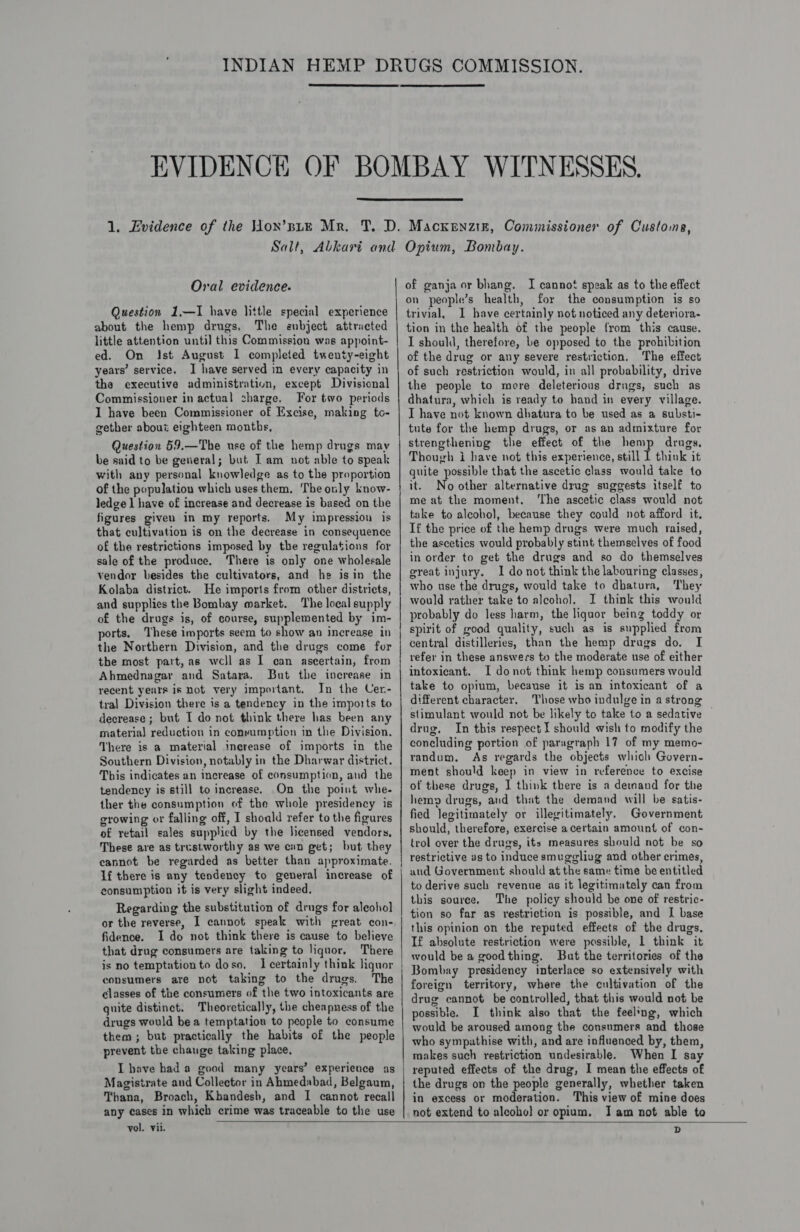 '    Oral evidence. Question 1.—I have little special experience about the hemp drugs. The enbject attracted little attention until this Commission was appoint- ed. On Ist August I completed twenty-eight years’ service, I have served in every capacity in the executive administration, except Divisional Commissioner in actual charge. For two periods 1 have been Commissioner of Excise, making to- gether about eighteen months, Question 59.—The use of the hemp drugs may be said to be general; but Iam not able to speak with any personal knowledge as to the proportion of the population which uses them, The only know- ledge | have of increase and decrease is based on the figures given in my reports. My impression is that cultivation is on the decrease in consequence of the restrictions imposed by the regulations for sale of the produce, There is only one wholesale vendor besides the cultivators, and he isin the Kolaba district. He imports from other districts, and supplies the Bombay market. The local supply of the drugs is, of course, supplemented by im- ports. These imports seem to show an increase in the Northern Division, and the drugs come for the most part, as well as I can ascertain, from Ahmednagar and Satara. But the increase in recent years is Dot very important. In the Cer- tral Division there is a tendency in the imports to decrease ; but I do not think there has been any material reduction in conrumption in the Division, There is a material increase of imports in the Southern Division, notably in the Dharwar district. This indicates an increase of consumption, and the tendency is still to increase. On the point whe- ther the consumption of the whole presidency is growing or falling off, I shoald refer to the figures of retail sales supplied by the licensed vendors, These are as trustworthy as we cin get; but they cannot be regarded as better than approximate. If there is any tendency to general increase of consumption it is very slight indeed. Regarding the substitution of drugs for aleoho] or the reverse, I cannot speak with great con- fidence. I do not think there is cause to believe that drug consumers are taking to liquor. There is no temptation to doso. I certainly think liquor consumers are not taking to the drugs. The classes of the consumers of the two intoxicants are quite distinct. Theoretically, the cheapness of the drugs would be a temptation to people to consume them; but practically the habits of the people prevent the chauge taking place, I have had a good many years’ experience as Magistrate and Collector in Ahmedabad, Belgaum, Thana, Broach, Kbandesh, and I cannot recall any cases in which crime was traceable to the use of ganja or bhang. I cannot speak as to the effect on people’s health, for the consumption is so trivial, I have certainly not noticed any deteriora- tion in the health of the people from this cause. I should, therefore, be opposed to the prohibition of the drug or any severe restriction. The effect of such restriction would, in all probability, drive the people to mere deleterious drugs, such as dhatura, which is ready to hand in every village. I have not known dhatura to be used as a substi- tute for the hemp drugs, or as an admixture for strengthening the effect of the hemp drugs, Though i have not this experience, still I think it quite possible that the ascetic class would take to it. No other alternative drug suggests itself to me at the moment. ‘The ascetic class would not take to alcoho), because they could not afford it, If the price of the hemp drugs were much raised, the ascetics would probably stint themselves of food in order to get the drugs and so do themselves great injury. I do not think the labouring classes, who use the drugs, would take to dhatura, They would rather take to alcohol. J think this would probably do less harm, the liquor being toddy or spirit of good quality, such as is supplied from central distilleries, than the hemp drugs do. I refer in these answers to the moderate use of either intoxicant. I donot think hemp consumers would take to opium, because it is an intoxicant of a different character, Those who indulge in a strong stimulant would not be likely to take to a sedative — drug. In this respect] should wish to modify the concluding portion of paragraph 17 of my memo- randum. As regards the objects which Govern- ment should keep in view in reference to excise of these drugs, I think there is a demand for the hem» drugs, and that the demand will be satis- fied legitimately or illegitimately, Government should, therefore, exercise acertain amount of con- trol over the drugs, its measures should not be so restrictive as to induce smuggliug and other crimes, and Government should at the same time be entitled to derive such revenue as it legitimately can from this source. The policy should be one of restric- tion so far as restriction is possible, and I base this opinion on the reputed effects of the drugs. If absolute restriction were possible, 1 think it would be a goodthing. But the territories of the Bombay presidency interlace so extensively with foreign territory, where the cultivation of the drug cannot be controlled, that this would not be possible. I think also that the feel’og, which would be aroused among the consumers and those who sympathise with, and are influenced by, them, makes such restriction undesirable. When I say reputed effects of the drug, I mean the effects of the drugs on the people generally, whether taken in excess or moderation. This view of mine does not extend to alcoho] or opium. Iam not able to   vol. vii.  D