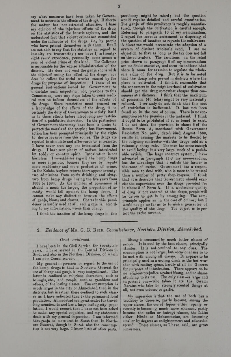 say what measures have been taken by Govern- ment to ascertain the effects of thedrugs. Hitherto the matter has not attracted attention, I base my opinion of the injurious effects of the drug on the statistics of the lunatic asylums, and the understood fact that violent crimes ave committed under the influence of the drugs, i.e., by people who have primed themselves with them. But I am not able to say that the statistics mm regard to insanity are trustworthy ; nor have I, in twenty- eight years’ experience, personally come across a case of violent crime of this kind, The Collector is responsible for the excise administration of the district. He does not visit the ganja shops with the object of seeing the effect of the drugs; nor does he collect the social wrecks caused by the drugs for purposes of inspection, I know of no general instructions issued by Government to undertake such inspection; nor, previous to this Commission, were any steps taken to cause medi- eal men to inform themselves of the effects of the drugs. Since restriction must proceed on a knowledge of the effects of the drug, it is certainly the duty of Government to satisfy itself as to these effects before introducing any restric- tion of a prohibitive character. In the past action of Government theremay have been a desire to protect the morals of the people; but Government action has been prompted principally by the right to derive revenue from this source. The drugs are reputed to stimulate and afterwards to intoxicate. I have never seen any one intoxicated from the drugs. I have seen plenty of natives intoxicated by toddy or country spirit. Intoxication is not harmless, I nevertheless regard the hemp drugs as more injurious, because they are by repute more maddening and more productive of crime. In the Kolaba Asylum returns there appear seventy- two admissions from spirit drinking and sixty- two from hemp drugs during the five years from 1888 to 1892. As the number of consumers of alcohol is much the larger, the proportion of in- sanity would tell against the hemp drugs. I cunnot make any distinction between the effects of ganja, bhanyand cbaras, Charas in this presi- dency is hardly used at-all, and ganja is, accord. ing to my information, worse than bhang. presidency might be raised; but the question would require detailed and careful examination. The ganja of this presidency is roughly manufac- tured, though the cultivation is careful enough. Referring to paragraph 10 of my memorandum, I regard the revenue assessment as disposing of the question of taxation as regards the cultivators. A direct tax would necessitate the adoption of a system of distinct wholesale vend. I see no objection to that as long as the tax does not fall on the cultivators. The variations in the retail price shown in paragraph 8 of my memorandum are no doubt excessive, and seem to indicate that there is room for taxation to regulate the whole- sale value of the drug. But it is to be noted that the cheap rates prevail in districts where the plant is cultivated. I think it reasonable that the consumers in the neighbourhood of cultivation should get the drug somewhat cheaper than con- sumers at a distauce. 1 think that the maximum of possession (40 tolas) might be very materially reduced. 1 certainly do not think that this sort of restriction is ineffectual. It has not been found so in the case of opium. There is no con- sumption on the premises in the mufassal. I think it ought to be probibited if it is found to exist. I do not think the provision in clause 6 of the license Form A, sanctioned with Government Resolution No. 4421, dated 23rd August 1880, results in causing the markets to be flooded by the outgoing contractor with the drugs sold at a ruinously cheap rate, The man has sense enough to avoid laying ina very jarge stock of a perish- able article. The large contract system, I have advocated in paragraph 11 of my memorandum, has the advantage that it enlists the farmer in the cause of excise, Government has a respon- sible man to deal with, who is more to be trusted than a number of petty shop-keepers. I think that itis desirable that Government should exer- cise the supervision over the drugs provided for in clause 5 of Form A. lf a wholesome quality of drug is not ensured at the shops, people will be driven te get it by smuggling. The same principle applies as in the case of opium; but I would not go so far as to furnish a guarantee of the quality of the drug, The object is to pro-  D) Oral evidence. I have been in the Civil Service for tiventy-six years, Ihave served in the Central Division in Sind, and also in the Northern Division, of which T am now Commissioner. My general impression in regard to the use of the hemp drugsis that in Northern Guzerat the use of bhang and ganja is very insignificant. The latter is confined to religious characters, such as bairagis, etc., and people, such as gamblers and others, of the loafing classes, Tie consumption is much larger in the city of Ahmedabad than in the districts, but is rather there confined to such class- es as I have indicated than t» the permanent local population, Ahmedabad isa great centre for travel- ling mendicants and has a large loafing city popu- lation. 1 would remark that I bave not been asked to make any special enquiries, and my statement deals with my general impression. I am informed that ganja is more used in Surat than in North- | | | | Bhang is consumed by much better classes of people, It is used by the best classes, principally indus. Itis not confined to any class. The consumption is not large ; but occasional use is to be met with among all classes. It appears to be principally used as a cooling drink in the hot wea- ther with cooling spices, hardly at all in Guzerat for purposes of intoxication. There appears to be no religious prejudice against bhang, and no shame attaching to its use. The only class~a large and important one—who taboo it are the Swami Narains who take no strongly scented things at all, not even tobacco or garlic. My impression is that the use of both has a tendency to devrease, partly because, among the upper classes, the use of liquor either openly or secretly is becoming much more common, partly because the sadhu or bairagi classes, the fakirs cither Hindu or Muhammadan, are becoming smaller by degrees as enlightenment and education spread. These classes, as I have said, are great consumers,