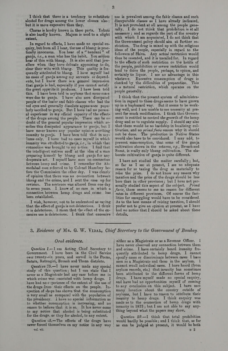 alcohol for drugs among the lower classes also: but it is more expensive than they. Charas is hardly known in these parts, Yakuti is also hardly known. Majum is used to a slight extent, . In regard to effects, I have made no special en- quiry, but from all I hear, the use of bhang is prac- tically innocuous. You hear of a “ bandani” of ganja, z.¢., a man who has the habit, You seldom hear of this with bhang., It is also said that jew- ellers when they have delicate appraising to do, clear their wits with bhang. This quality is fre- quently attributed to bhang. I have myself had no cases of ganja among my servants or depend- | | the great appetite it produces, this. I have been told in asylums that some cases were due to ganja. I have also seen dissipated people of the loafer and fakir classes who had the red eyes and generally dissolute appearance popu- larly ascribed to ganja, But I have had no person- al experience in my official capacity of the effects of the drugs among tlie people, There can be no doubt of the general popular impression which as- cribes this dissipated appearance to ganja, but I have never known any popular opinion ascribing insanity to ganja. I have been told that in asy- lums only, I have had no cases myself in which insanity was attributed to ganja, z.¢., iu which that connection was brought to my notice. I find that the intelligent natives seoff at the idea of a man preparing himself by bhang and ganja for any desperate act. I myself have seen no connection between hemp and crime. I remember the Ah- medabad case referred to by Colonel Humfrey be- fore the Commission the other day. 1 was clearly of opinion that there was no connection between bhang and the crime, and I sent the case up for revision. The sentence was altered from one day to seven years. I know of nocase in which a connection between hemp drugs and crime has been established. I wish, however, not to be understood as saying that the effect of ganjais not deleterious. I think it is deleterious. I mean that the effect of the ex- cessive use is deleterious. I think that exeessive ciccer a eneanersopereeniirnsneeseiameumamtentnnnsemg- cute anaemia Cte = E—CeIGatAAA EEE DCSC CELE AACE CCCI SC a tC AIOE AAO disreputable classes as I have already indicated, It is not prevalent at all among the people gene- rally. I do not think that prohibition is at all necessary ; and as regards the part of the country with which I am acquainted, I do not think that the Government policy should aim at further re- striction, The drug is mixed up with the religious ideas of the people, especially in regard to the Any actual restriction would thus be resented, and it is uncalled for, In regard to the effects of such restriction on the habits of tend to drive the people, perhaps, to opium, and certainly to liquor. I see uo advantage in this whatever. Excessive consumption of drugs is checked by the difliculties of preparation. This is a natural restriction, which operates on the people generally, I think that the present system of administra- tion in regard to these drugs seems to have grown up in a haphazard way. But it seems to be work- ing well, and 1 am unable to see necessity at pre- sent for much modification, I think that Govern- ment is entitled to control the growth of the hemp drug and so to regulate supply. I should say also that there would be no hardship in localising cul- tivation, and no primd facie reason why it should not be done. The production in Native States would also have to be considered. I may add, to prevent misconception, that some of the ganja cultivation shown in the returns, ¢.g., Broach and Surat, is really only bhang cultivation. The ela- borate cultivation of ganja is quite different. I have not studied the matter carefully; but, so far as I sec at present, I see no adequate reason for so taxing the drug as materially to raise the price. 1 do not know any reason why taxation and the price of the drugs should be less here than in other provinces; but I have not per- sonally studied this aspect of the subject. Prima facie, there seems to me no reason for different rates in different provinces, Of course the faci- lities for smuggling would have to be considered. As to the best means of raising taxation, 1 should prefer not to give an opinion at present, as I have bad no notice that I should be asked about these details,  Oral evidence. Question 1.—1am Acting Chief Secretary to Government. I have been in the Civil Service over twenty-six years, and served in the Poona, Satara, Ratnagiri, Broach and Thana districts. Question 26,.—I have never made any special study of this question; but I can state that I never as a Magistrate had any case before me in which crime was essociated with hemp drugs. I have had noe &lt;perience of the extent of the use of the drugs from their effects on the people. In- spection of shops has shown that the consumption is very small as compared with the population of the presidency. i have no special information as reason to believe that it isso. It hus never come to my notice that alcohol is being substituted for the drugs, or they for alcohol, to any extent, Question +5,—The effects of the drugs have never forced themselves on my notice in any way vol. vii. |  | either as a Magistrate or as a Revenue Officer. I have never observed any connection between them I have certainly beard insanity fre- quently attributed to hemp drugs. I cannot specify cases or discriminate between cases [ have seen as a Magistrate and those in the asylum. 1 cannot recall individual cases. I have heard (from asylum records, etc.) that insanity has sometimes been attributed to the different forms of hemp drugs. Ihave myself made no special enquiry, and have had no opportunities myself of coming to any conclusion on this subject. I have met many lunatics about the country outside of asylums, but 1 have no reason to attribute their insanity to hemp drugs. [ think enquiry was made as to the connection of hemp drugs with insanity in 1878; but Iam not able to say any- thing beyond what the papers may show, Question 59.—I1 think that total prohibition would hardly be possible; and I think that, as far as can be judged at present, it would be both D2