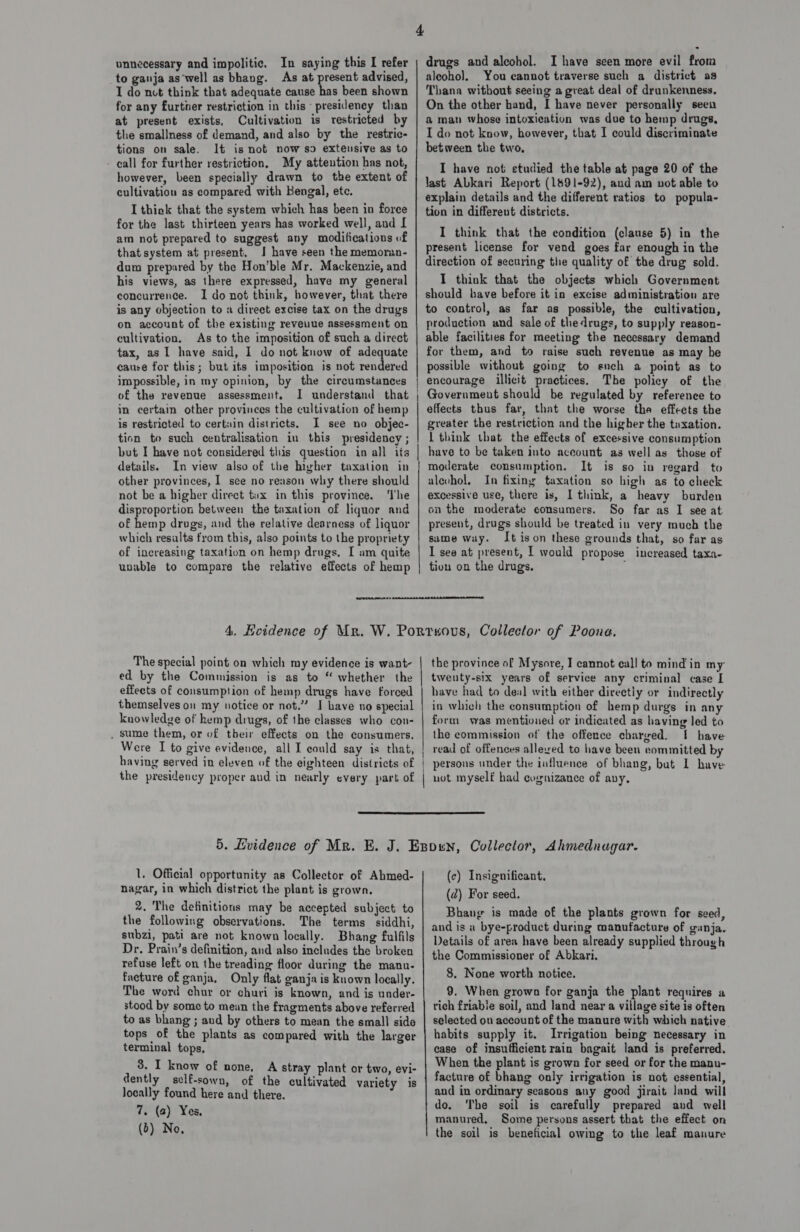 to ganja as‘well as bhang. As at present advised, I do nut think that adequate cause has been shown for any further restriction in this presidency than at present exists, Cultivation is restricted by the smallness of demand, and also by the restric- tions on sale. It is not now so exteusive as to - call for further restriction, My attention has not, however, been specially drawn to the extent of cultivation as compared with Bengal, ete. I thick that the system which has been in force for the last thirteen years has worked well, and I am not prepared to suggest any modifications of that system at present, J have seen the memoran- dum prepared by the Hon'ble Mr. Mackenzie, and his views, as there expressed, have my general concurrence. I do not think, bowever, that there is any objection to a direct excise tax on the drugs on account of the existing reveuue assessment on cultivation. As to the imposition of such a direct tax, as I have said, I do not know of adequate cause for this; but its imposition is not rendered impossible, in my opinion, by the circumstances of the revenue assessment. I understand that in certain other provinces the cultivation of hemp is restricted to certain districts. I see no objec- tion to such centralisation in this presidency ; but I have not considered this question in all iis details. In view also of the higher taxation in other provinces, I see no reason why there should not be a higher direct tux in this province. ‘The disproportion between the taxation of liquor and of hemp drugs, and the relative dearness of liquor which results from this, also points to the propriety of increasing taxation on hemp drugs, I am quite unable to compare the relative effects of hemp aleoho)l. You cannot traverse such a district as Thana without seeing a great deal of drunkenness. On the other hand, I have never personally seen a man whose intoxication was due to hemp drugs, I do not know, however, that I could discriminate between the two, I have not studied the table at page 20 of the last ALkari Report (1891-92), and am not able to explain details and the different ratios to popula- tion in different districts. I think that the condition (clause 5) in the present license for vend goes far enough in the direction of securing the quality of the drug sold. I think that the objects which Government should have before it in excise administration are to control, as far as possible, the cultivation, production and sale of thedrugs, to supply reason- able facilities for meeting the necessary demand for them, and to raise such revenue as may be possible without going to ench a point as to encourage illicit practices. The policy of the Government should be regulated by reference to effects thus far, that the worse the effects the greater the restriction and the higher the taxation. 1 think tbat the effects of excessive consumption have to be taken into account as well as those of moderate consumption. It is so in regard to aleohol, In fixing taxation so high as to check excessive use, there is, I think, a heavy burden on the moderate consumers. So far as I see at present, drugs should be treated in very much the same way. It ison these grounds that, so far as I see at present, I would propose increased taxa- tiou on the drugs.  The special point on which my evidence is want- ed by the Commission is as to “ whether the effeets of consumption of hemp drugs have forced themselves ou my notice or not.” I Lave no special knowledge of hemp drugs, of the classes who con- _ sume them, or of their effects on the consumers. Were I to give evidence, all I could say is that, having served in eleven of the eighteen districts of the presidency proper aud in nearly every part of | | the province of Mysore, I cannot call to mind in my twenty-six years of service any criminal case I have had to deal with either direetiy or indirectly in which the consumption of hemp durgs in any form was mentioned or indicated as having led to the commission of the offence charged. [ have read of offences allexed to have been committed by persons under the influence of bhang, but 1 have not myself had cognizance of avy,  1, Official opportunity as Collector of Abmed- nagar, in which district the plant is grown. 2, The definitions may be accepted subject to the following observations. The terms siddhi, subzi, pati are not known locally. Bhang fulfils Dr, Prain’s definition, and also includes the broken refuse left on the treading floor during the manu- facture of ganja, Only flat ganja is known locally, The word chur or churi is known, and is under- stood by some to mean the fragments above referred to as bhang ; aud by others to mean the small side tops of the plants as compared with the larger terminal tops, 3. I know of none, A stray plant or two, evi- dently sclf-sown, of the cultivated variety is locally found here ‘and there. af 7. (a) Yes, (b) No, (c) Insignificant, (2) For seed. Bhang is made of the plants grown for seed, and is a bye-product during manufacture of ganja. Details of area have been already supplied through the Commissioner of Abkari. 8. None worth notice. 9. When grown for ganja the plant requires a rich friable soil, and land near a village site is often selected ou account of the manure with which native habits supply it. Irrigation being necessary in case of insufficient rain bagait land is preferred. When the plant is grown for seed or for the manu- facture of bhang only irrigation is not essential, aud in ordinary seasons any good jirait land will do. The soil is carefully prepared and well manured, Some persons assert that the effect on the soil is beneficial owing to the leaf manure