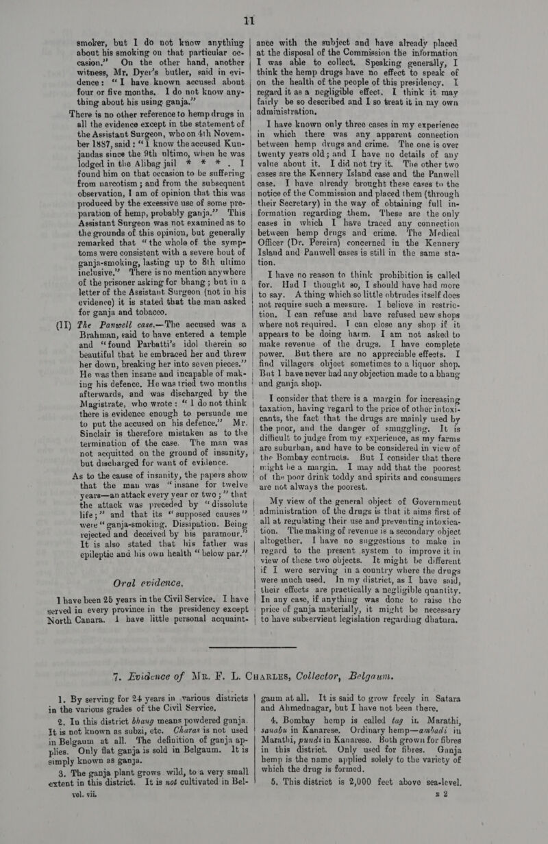 smoker, but I do not know anything about his smoking on that particular oc- casion.”’ On the other hand, another witness, Mr, Dyer’s butler, said in evi- dence: “I have. known accused about four or five months,. I do not know any- thing about bis using: ganja.” There is no other reference to hemp drugs in all the evidence except in the statement of the Assistant Surgeon, who on 4th Novem- ber 1887, said: “1 know the accused Kun- jandas since the 9th ultimo, when he was lodged in the Alibag jal * * * . I found him on that occasion to be suffering from narcotism ; and from the subsequent observation, I am of opinion that this was produced by the excessive use of some pre- paration of hemp, probably ganja.” This Assistant Surgeon was not examined as to the grounds of this opinion, but generally remarked that “the whole of the symp=- toms were consistent with a severe bout of ganja-smoking, lasting up to 8th ultimo inclusive.” There is no mention anywhere of the prisoner asking for bhang ; but in a letter of the Assistant Surgeon (not in his evidence) it is stated that the man asked for ganja and tobacco. (11) The Panwell case.—The accused was a Brahman, said to have entered a temple and ‘found Parbatti’s idol therein so her down, breaking her into seven pieces.” He was then insane and incapable of mak- ing his defence, He was tried two months afterwards, and was discharged by the there is evidence enough to persuade me to put the accused on his defence,’ Mr. Sinclair is therefore mistaken as to the termination of the case. The man was not acquitted on the ground of insanity, but discharged for want of evidence. As to the cause of insanity, the papers show that the man was “insane for twelve years—an attack every year or two ;” that the attack was preceded by “dissolute  were “ ganja-smoking, Dissipation. Being rejected and deceived by bis paramour,” It is also stated that his father was epileptic and his own health “ below par.’? Oral evidence, I have been 25 years in the Civil Service. I have served in every province in the presidency except North Canara. 1 bave little personal acquaint- ance with the subject and have already placed at the disposal of the Commission the information I was able to collect. Speaking generally, I think the hemp drugs have no effect to speak of on the health of the people of this presidency. I regard it as a negligible effect, I think it may fairly be so described and I so treat it in my own administration, I have known only three cases in my experience in which there was any apparent connection between hemp drugs and crime. The one is over twenty years old; and I have no details of any value about it. I did not try it. The other tio eases are the Kennery Island case and the Panwell ease. I have already brought these cases to the notice of the Commission and placed them (through their Secretary) in the way of obtaining full in- formation regarding them, These are the only cases in which I have traced any connection between hemp drugs and crime. The Medical Officer (Dr. Pereira) concerned in the Kennery Island and Panwell cases is still in the same sta- tion. I have no reason to think prohibition is called for. Had I thought 80, I should have had more to say. A thing which so little obtrudes itself does not require such a measure. I believe in restric- tion, Ican refuse and have refused new shops where not required. T can close any shop if it appears to be doing harm. I am not asked to I have complete power. Butthere are no appreciable effects. I find villagers object sometimes to a liquor shop, But 1 have never had any objection made to a bhang and ganja shop. I consider that there is a margin for increasing taxation, having regard to the price of other intoxi- cants, the fact that the drugs are mainly used by the poor, and the danger of smuggling, It is difficult to judge from my experience, as my farms are suburban, and have to be considered in view of the Bombay contracts. Sut I consider that there might be a margin, I may add that the poorest of the poor drink toddy and spirits and consumers are not always the poorest. My view of the general object of Government administration of the drugs is that it aims first of all at regulating their use and preventing intoxica- The making of revenue is a secondary object altogether, I have no suggestions to make in regard to the present system to improve it in view of these two objects. It might be different if I were serving in a country where the drugs were much used. In my district, as I bave said, their effects are practically a negligible quantity. In any case, if anything was done to raise the price of ganja materially, it might be necessary to have subservient legislation regarding dhatura. 1. By serving for 24 years in various districts in the various grades of the Civil Service, 2. In this district Bhang means powdered ganja. It is not known as subzi, ete. Charas is not used in Belgaum at all. ‘The definition of ganja ap- plies. Only flat ganja is sold in Belgaum. It is simply known as ganja. 3. The ganja plant grows wild, to a very small extent in this district. It is xo¢ cultivated in Bel- gaum atall. It is said to grow freely in Satara and Ahmednagar, but I have not been there, 4, Bombay hemp is called ¢ag iu Marathi, Ordinary hemp—amadi in Marathi, puxdiin Kanarese. Both grown for fibres in this district. Only used for fibres. Ganja hemp is the name applied solely to the variety of which the drug is formed. 5. This district is 2,000 feet above sea-level.