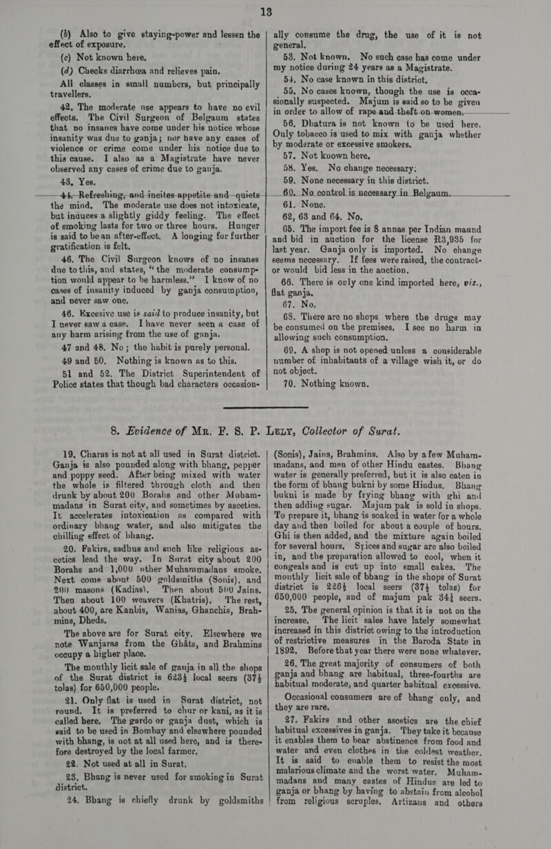13 (b) Also to give staying-power and lessen the | ally consume the drug, the use of it is not effect of exposure. general, (c) Not known here, 53. Not known, No such case has come under (¢) Checks diarrhoea and relieves pain. my notice during 24 ¥ents as a Magistrate. All classes in small numbers, but. principally 54. No case known in this district, eaiecltwiie 55. No cases known, though the use is occa- sionally suspected. Majum is said so to be given in order to allow of rape-a : 56, Dhatura is not known to be used here, Only tobacco is used to mix with ganja whether by moderate or excessive smokers. 57. Not kuown here, 58. Yes. No change necessary: 59. None necessary in this district. 42, The moderate use appears to have no evil effects. The Civil Surgeon of Belgaum states that no insanes have come under his notice whose insanity was due to ganja; nor have any cases of violence or crime come under his notice due to this cause. I also as a Magistrate have never observed any cases of crime due to ganja. 43, Yes, ——4+t—Refreshing, incites appetite and—quiet the mind, The moderate use does not intoxicate, but induces a slightly giddy feeling. The effect of smoking lasts for two or three hours, Hunger is said to bean after-effect, A longing for further gratification is felt,         61. None. 62, 63 and 64. No. 65. The import fee is 8 annas per Indian maund and bid in auction for the license R3,935 for last year. Ganja only is imported. No change 46. The Civil Surgeon knows of no insanes | seems necessary. If fees were raised, the coutract- dne to this, and states, “the moderate consump- | or would bid less in the anction. tion would appear to be harmless.” I know of no 66. There is ovly one kind imported here, viz., cases of insanity induced by ganja consumption, | flat ganja, and never saw one, 67. No. 68. There are no shops where the drugs may be consumed on the premises. I see no harm in allowing such consumption. 69. A shop is not opened unless a considerable 46. Excesive use is said to produce insanity, but I never sawacase. Ihave never seen a case of any harm arising from the use of ganja. 47 and 48, No; the habit is purely personal. 49 and 50. Nothing is known as to this. number of inhabitants of a village wish it, or do 51 and 52. The District Superintendent of | 2% object. Police states that though bad characters occasion- 70. Nothing known.  8. Evidence of Mr. F. S. P. Leny, Collector of Surat. 19, Charas is not at all used in Surat district. | (Sonis), Jains, Brahmins. Also by afew Muham- Ganja is also pounded along with bhang, pepper ; madans, and men of other Hindu castes. Bhone and poppy seed. After being mixed with water | water is generally preferred, but it is also eaten in the whole is filtered through cloth and then | the form of bhang bukni by some Hindus. Bhang drunk by about 200 Borahs and other Mubam- | bukni is made by frying bhang with g¢hi and madans in Surat city, and sometimes by ascetics. | then adding sugar. Majum pak is sold in shops. It accelerates intoxication as compared with | To prepare it, bhang is soaked in water for a whole ordinary bhaug water, and also mitigates the | day and then boiled for about a couple of hours. chilling effect of bhang. Ghi is then added, and the mixture again boiled 20. Fakirs, sadbus and such like religious as- for several hours, Syices and suyar are also boiled cetics lead the way. In Snrat city about 200 | i” and the preparation allowed to cool, when it Borahs and 1,000 other Muhammadans smoke. congeals and is cut up into small cakes, The Next come about 500 goldsmiths (Sonis), and monthly lieit sale of bhang in the shops of Surat 20) masong (Kadias), Then about 500 Jains, | district is 2264 local seers (3874 tolas) for Then about 100 weavers (Khatris), The rest, 650,000 people, and of majum pak 344 seers. about 400, are Kanbis, Wanias, Ghanchis, Brah- 25, The general opinion is that it is not on the mins, Dheds. increase, The licit sales have lately somewhat The above are for Surat city. Elsewhere we | imcreased in this district owing to the introduction note Wanjaras from the Ghats, and Brahmins | 0f restrictive measures in the Baroda State in occupy a higher place. 1892. Before that year there were none whatever, The monthly licit sale of ganja in all the shops 26, The great majority of consumers of both  t district is 6284 ganja and bhang are habitual, three-fourths are aad HA ee 34 local seers (374 habitual moderate, and quarter habitual excessive. 21. Only flat is used in Surat district, not Occasional consumers are of bhang only, and round. It is preferred to chur or kani, as it is | they are rare. called here. The gardo or ganja dust, which is 27. Fakirs and other ascetics are the chief said to be used in Bombay and elsewhere pounded | habitual excessives in ganja. ‘They take it because with bhang, is not at all used here, and is there- | it enables them to bear abstinence from food and fore destroyed by the local farmer, water and even clothes in the coldest weather. 22. Not used at all in Surat. It is. said to enable them to resist the most Bhang is never used for smokingin Surat nislarious climate and the worst water, Muham- one 5 hgin Surat | madans and many castes of Hindus are led to ganja or bhang by having to abstain from aleohol 24, Bbang is chiefly drunk by goldsmiths | from religious scruples. Artizans and others