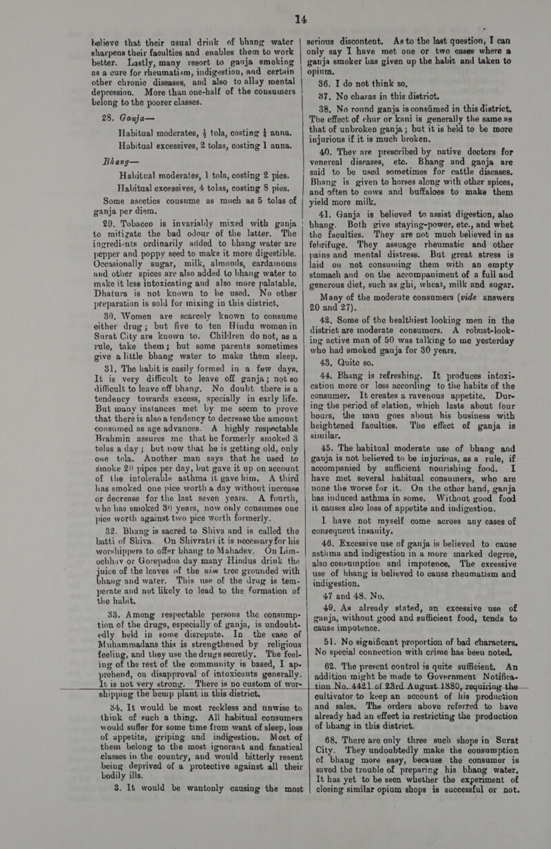 sharpens their faculties and enables them to work better. Lastly, many resort to ganja smoking as a cure for rheumatism, indigestion, and certain other chronic diseases, and also to allay mental depression. More than one-half of the consumers belong to the poorer classes. 28. Ganja— Habitual moderates, 4 tola, costing } anna. Habitual excessives, 2 tolas, costing 1 anna. Bhang— Habitval moderates, 1 tola, costing 2 pies. Habitual excessives, 4 tolas, costing 8 pies. Some ascetics consume as much as 5 tolas of ganja per diem, 29. Tobacco is invariably mixed with ganja 40 mitizate the bad odour of the latter. The ingredients ordinarily added to bhang water are pepper and poppy seed to make it more digestible. Oceasionally sugar, milk, almonds, cardamoms and other spices are also added to bhang water to make it less intoxicating and also more palatable, Dhatura is not known to he used. No other preparation is sold for mixing in this district. 89, Women are scarcely koown to consume either drug; but five to ten Hindu womenin Surat City are known to. Children do not, as a rule, take them; but some parents sometimes give alittle bhang water to make them sleep. 31, The habit is easily formed in a few days, It is very difficult to leave off ganja; not so difficult to leave off bhang, No doubt there isa tendeocy towards excess, specially in early life. But wany instances met by me seem to prove that there is alsoa tendency to decrease the amount consumed as age advances. A highly respectable Brahmin assures me that be formerly smoked 3 tolas a day; but now that he is getting old, only one tola, Another man says that he used to smoke 2() pipes per day, but gave it up on account of the intolerable asthma it gave him, A third has smoked one pice worth a day without increase or decrease for the last seven years. A fourth, who has smoked 34 years, now only consumes one pice worth against two pice worth formerly. $2. Bhang is sacred to Shiva and is called the batti of Shiva. On Shivratn it is necessary for his worshippers to offer bhang to Mahadey. On Lim- ochhuv or Gorepadoa day many Hindus drink the juice of the leaves of the xim tree grounded with bhang and water. This use of the drag is tem- perate and not likely to lead to the formation of the habit, 33. Among respectable persons the consump- tion of the drugs, especially of ganja, is undoubt- edly held in some disrepute. In the case of Muhammadans this is strengthened by religious feeling, and they use the drugs secretly, The feel- ing of the rest of the community is based, I ap- prehend, on disapproval of intoxicauts generally. It is not very strong. There is no custom of wor- ce  1 Ge ne acer TEnInInNSRNE SER OIDIRENC SIR 2 RTS only say I have met one or two cases where a ganja smoker has given up the habit and taken to opium, 36. I do not think so, 37, No charas in this district. 38, No round ganja is consamed in this district, The effect of chur or kani is generally the same.as that of unbroken ganja; but it is held to be more injurious if it is much broken. 40. Thev are prescribed by native doctors for venereal diseases, etc. Bhang and ganja are said to be used sometimes for cattle diseases. Bhang is given to horses along with other spices, and often to cows and buffaloes to make them yield more milk, 41, Ganja is believed to assist digestion, also bhang. Both give staying-power, ete., and whet the faculties. They are not much believed in as febrifuge. They assuage rheumatic and other pains and mental distress. But great stress is laid on not consuming them with an empty stomach and on the accompaniment of a full and generous diet, such as ghi, wheat, milk and sugar. Many of the moderate consumers (vide answers 20 and 27). 42. Some of the healthiest looking men in the district are moderate consumers. A_ robust-look- ing active man of 50 was talking to me yesterday who had smoked ganja for 30 years. 43, Quite so. 44, Bhang is refreshing, It produces intoxi- cation more or less according to the habits of the consumer. It creates a ravenous appetite, Dur- ing the period of elation, which lasts about four hours, the man goes about his business with heightened faculties. The effect of ganja is similar, 45. The habitual moderate use of bhang and ganja is not believed to be injurious, asa rule, if accompanied by sufficient nourishing food. I have met several habitual consumers, who are none the worse for it. On the other hand, ganja has induced asthma in some. Without good food it causes also loss of appetite and indigestion. I have not myself come across any cases of consequent insanity, 46. Excessive use of ganja is believed to cause asthma and indigestion in a more marked degree, also consuinption and impotence, The excessive use of bhang is believed to cause rheumatism and indigestion. 47 and 48. No. 49, As already stated, an excessive use of ganja, without good and sufficient food, tends to cause impotence. 51. No significant proportion of bad characters. No special connection with crime has been noted. 62. The present control 3s quite sufficient, An addition might be made to Government Notifica- a Sater : wa  shipping the hemp plant in this district, 34. It would be most reckless and unwise to think of such a thing. All habitual consumers would suffer for some time from want of sleep, loss of appetite, griping and indigestion. Most of them belong to the most ignorant and fanatical classes in the country, and would bitterly resent being deprived of a protective against all their bodily ills. 8. It would be wantonly causing the most cultivator to keep an account of his production and sales. The orders above referred to bave already had an effect ia restricting the production of bhang in this district. 68, There are only three such shops in Surat City. They undoubtedly make the consumption of bhang more easy, because the consumer is saved the trouble of preparing his bhang water. It has yet to be seen whether the experiment of closing similar opium shops is successful or not.