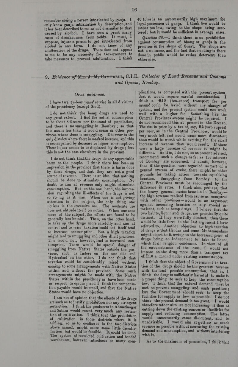only know ganja intoxication by description, and it has been described to me as not dissimilar to that caused by alcohol, I have seen a great many eases of drunkenness from toddy. It must, I suppose, injure a person to get intoxicated from alcohol in any form. I do not know of any adulteration of the drugs. There does not appear to me to be any necessity for Government to take measures to prevent adulteration, I think | legal possession of ganja. I think five would be rather too low, owing to the shops being scat- tered ; but it would be sufficient in average cases. Question 68,—I think there is no prohibition against consumption of bhang or ganja in the premises in the shops of Surat. The shops are not a nuisance, and the fact that smoking is there done in public would be rather deterrent than otherwise.   Oral evidence. 1 have twenty-four years’ service in all divisions of the presidency (except Sind). Ido not think the hemp drugs are used to any great extent. I find the actual consumption to be about 86 seers per thousand of population, and there is no smuggling in Bombay ; so that this means less than it would mean in other pro- vinces where there is smuggling. Dharwar is the only district where there is marked increase, and this is accompanied by decrease in liquor consumption. There liquor seems to be displaced by drugs; but this is not the case elsewhere in the province. I do not think thatthe drugs do any appreciable harm tothe people. I think there has been an impression in the province that there is harm done by these drugs, and that they are nota good source of revenue. There is an idea that nothing should be done to stimulate consumption. No doubt to ain at revenue only might stimulate consumption. But on the one hand, the impres- sion regarding the ill-effects of the drugs is not so strong as it was. When one is not giving attention to the subject, the only thing one notices is the excessive use. The moderate use does not obtrude itself on notice. When one sees more of the subject, the effects are found to be generally less burtful. Then, on the other hand, to take up the drugs more carefully and aim at control and to raise taxation could not itself tend to increase consumption. But a high taxation might lead to smuggling and other illicit practices. This would not, however, lead to increased con- sumption, There would be special danger of smuggling from Native States outside the pro- vince, such as Indore on the one side and Hyderabad on the other. I do aot think that taxation could be considerably raised without coming to some arrangements with Native States within and without the province. Some such arrangements might be made with the Native States within the presidency as have been made in respect to opium ; and 1 think the compensa- tion payable would be small, and that the Native States would have no objection. I am not of opinion that the effects of the drugs are such as to justify prohibition nor any stringent restriction. 1 think the producers in Ahmednagar and Satara would resent very much any restric- tion of cultivation. I think that the prohibition of cultivation in those districts where it is trifling, so as to confine it to the two districts above named, might cause some little diseatis- faction, but would be feasible. It could be done, The system of restricted cultivation and bonded warehouses, however introduces so many com- ceca ences arcane nienaneneeens smersesinnencterstin trtagpte Aner eaten CL nestle COtAtE APLC LOCA CTI mane aan nn i lt NE plications, as compared with the present system, that it would require careful consideration, I think a R10 (ten-rupee) transport fee per maund could be levied without any change of system, and the present system could not work well with a higher fee. Something like the Central Provinces system might be required. I do not recommend this at presentin the Deccan. The rise in price by a tax of, say, #2 (two rupees) per seer, as in the Central Provinces, would be very much felt, and would cause more discontent than would be worth while exciting for the small increase of revenue that would result. If there were a large increase of revenue it might be different. As itis, I do not, as at present advised, recommend such a change as far as the interests of Bombay are concerned. I admit, however, that if the question were regarded as part of a general system of excise, there might be other grounds for taking action towards equalizing taxation, Smuggling from Bombay to the Central Provinces must be encouraged by the difference in rates, 1 think also, perhaps, that the heavy general excise taxation in Bombay— the high revenue realised from excise as compared with other provinces—would be an argument against increasing taxation on auy special in- toxicant, such as hemp drugs. I believe that the two habits, liquor and drugs, are practically quite distinct. If they were fully distinct, then there would be little force in the last argument I have referred to, Another objection to high taxation of drags is that Hindus and some Muhammadans might object to it owing to the increased price of drugs being an inducement to take to liquar, which their religion condemns. In view of all the circumstances of the euse, { would not impose on the drug more than a transport tax of R10 a maund under existing circumstances, 1 think that the object of Government in taxa- tion of the drugs should be the greatest revenue with the least possible consumption, that is, I think the drug is sufficiently harmful to make it a proper thing to seek to keep the consumption low. I think that the natural demand must be wet to prevent smuggling and such practices ; but the Government should seek to keep the facilities for supply as low as possible. I do not think the present demand is too great. I would therefore rather aim at not increasing it than at cutting down the existing sources or facilities for supply and reducing consumption, The latter would unnecessarily cause discontent, and be unadvisable. I would aim at getting as much revenue as possible without increasiug the existing demand and consumption, and without interfering with it. As to the maximum of possession, I think that