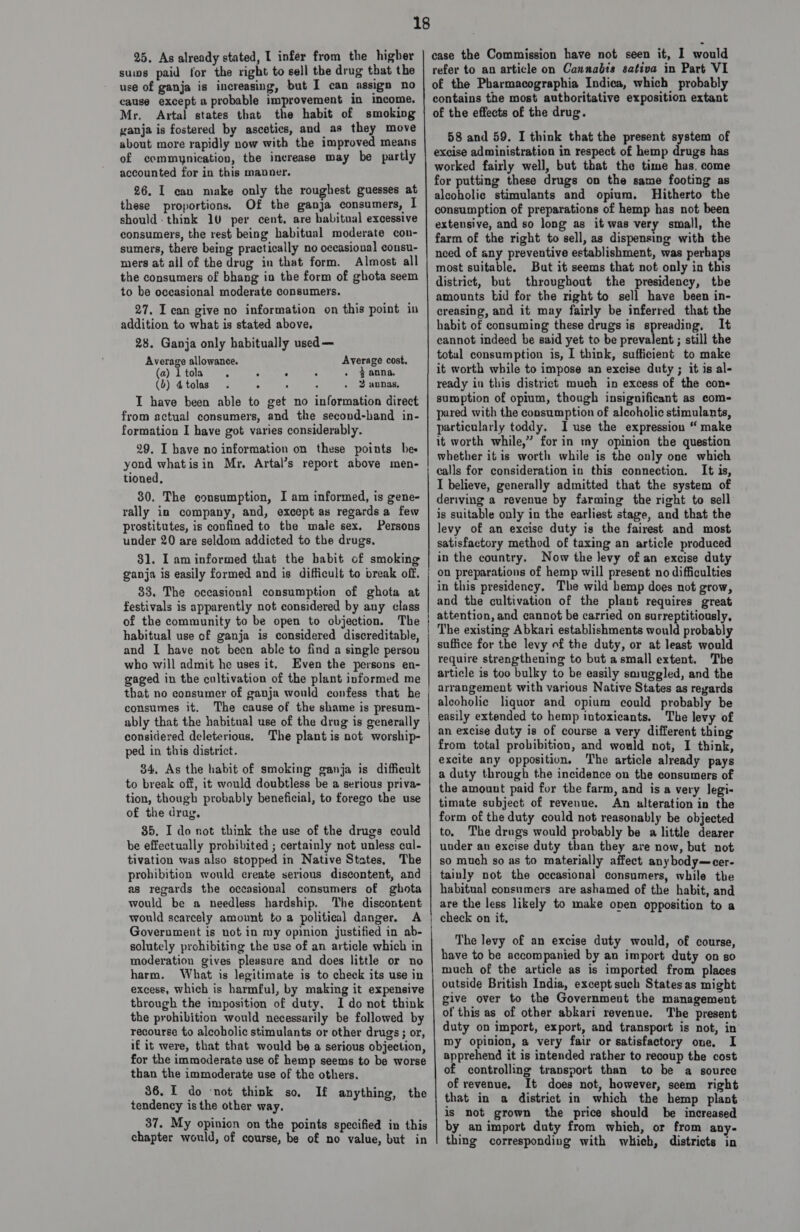 25, As already stated, I infer from the higher sums paid for the right to sell the drug that the use of ganja is increasing, but I can assign no cause except a probable improvement in income. Mr. Artal states that the habit of smoking ganja is fostered by ascetics, and as they move about more rapidly now with the improved means of commynication, the increase may be partly accounted for in this manner. 26. I can make only the roughest guesses at these proportions. Of the ganja consumers, I should: think 10 per cent, are habitual excessive consumers, the rest being habitual moderate con- sumers, there being practically no occasional consu- mers at all of the drug in that form. Almost all the consumers of bhang in the form of ghota seem to be occasional moderate consumers. 27. I can give no information on this point in addition to what is stated above. 28. Ganja only habitually used — Average allowance. (a) 1 tola : . : (b) 4tolas . 5 : - 2 annas, I have been able to get no information direct from actual consumers, and the second-hand in- formation I have got varies considerably. 29. I have no information on these points bes yond whatisin Mr, Artal’s report above men- tioned, Average cost. } anna. 30. The consumption, I am informed, is gene- rally in company, and, except as regardsa few prostitutes, is confined to the male sex. Persons under 20 are seldom addicted to the drugs, 31. I am informed that the habit of smoking ganja is easily formed and is difficult to break off. 33. The occasional consumption of ghota at festivals is apparently not considered by any class of the community to be open to objection. The habitual use of ganja is considered discreditable, and I have not been able to find a single person who will admit he uses it. Even the persons en- gaged in the cultivation of the plant informed me that no consumer of ganja would confess that he consumes it. The cause of the shame is presum- considered deleterious, ped in this district. 34, As the habit of smoking ganja is difficult to break off, it would doubtless be a serious priva- tion, though probably beneficial, to forego the use of the drug, 35. Ido not think the use of the drugs could be effectually prohibited ; certainly not unless cul- tivation was also stopped in Native States, The prohibition would create serious discontent, and as regards the occasional consumers of ghota would be a needless hardship. The discontent would scarcely amount to a political danger. A Government is not in my opinion justified in ab- solutely prohibiting the use of an article which in moderation gives pleasure and does little or no harm. What is legitimate is to check its use in excess, which is harmful, by making it expensive through the imposition of duty, Ido not think the prohibition would necessarily be followed by recourse to alcoholic stimulants or other drugs ; or, if it were, that that would be a serious objection, for the immoderate use of hemp seems to be worse than the immoderate use of the others. 36. I do not think so, tendency is the other way, 37. My opinion on the points specified in this chapter would, of course, be of no value, but in The plant is not worship- If anything, the case the Commission have not seen it, I would refer to an article on Cannabis sativa in Part VI of the Pharmacographia Indica, which probably contains the most authoritative exposition extant of the effects of the drug. 58 and 59. I think that the present system of excise administration in respect of hemp ayags has worked fairly well, but that the time has, come for putting these drugs on the same footing as alcoholic stimulants and opium. Hitherto the consumption of preparations of hemp has not been extensive, and so long as it was very small, the farm of the right to sell, as dispensing with the need of any preventive establishment, was perhaps most suitable, But it seems that not only in this district, but throughout the presidency, tbe amounts bid for the right to sell have been in- creasing, and it may fairly be inferred that the habit of consuming these drugs is spreading, It cannot indeed be said yet to be ‘ead tha ; still the total consumption is, I think, sufficient to make it worth while to impose an excise duty ; it is al- ready in this district much in excess of the con- sumption of opium, though insignificant as com- pared with the consumption of alcoholic stimulants, particularly toddy, I use the expression “ make it worth while,’ for in my opinion the question whether it is worth while is the only one which calls for consideration in this connection. It is, I believe, generally admitted that the system of deriving a revenue by farming the right to sell is suitable only in the earliest stage, and that the levy of an excise duty is the fairest and most satisfactory method of taxing an article produced in the country. Now the levy of an excise duty on preparations of hemp will present no difficulties in this presidency, The wild bemp does not grow, and the cultivation of the plant requires great attention, and cannot be carried on surreptitiously, The existing Abkari establishments would probably suffice for the levy of the duty, or at least would require strengthening to but asmall extent. The article is too bulky to be easily smuggled, and the arrangement with various Native States as regards aleoholic liquor and opium could probably be easily extended to hemp intoxicants. The levy of an excise duty is of course a very different thing from total prohibition, and would not, I think, excite any opposition. The article already pays a duty through the incidence on the consumers of the amount paid for the farm, and is a very legi- timate subject of revenue. An alteration in the form of the duty could not reasonably be objected to, The drugs would probably be a little dearer under au excise duty than they are now, but not so much so as to materially affect anybody—cer- tainly not the occasional consumers, while the habitual consumers are ashamed of the habit, and are the less likely to make onen opposition to a check on if, The levy of an excise duty would, of course, have to be accompanied by an import duty on so much of the article as is imported from places outside British India, except such Statesas might give over to the Government the management of this as of other abkari revenue. The present duty on import, export, and transport is not, in my opinion, a very fair or satisfactory one, I apprehend it is intended rather to recoup the cost of controlling transport than to be a source of revenue, It does not, however, seem right that in a district in which the hemp plant is not grown the price should be increased by an import duty from which, or from any- thing corresponding with which, districts in