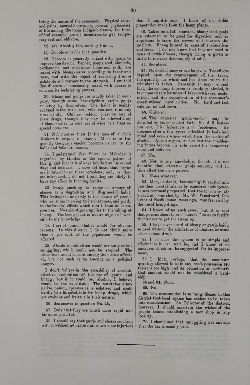 being the means of the consumer. Physical aches and pains, mental depression, general joylessness of life among the more indigent classes, the force of bad example, are all inceutives to get tempo- rary rest and oblivion, 28. (a2) About $ tola, costing } anna. (2) Double or treble that quantity. 29. Tobacco is generally mixed with ganja to improve the flavour. Pepper, poppy-seed, almonds, curdamoms, and sometimes sugar and milk, are mixed with bhang-water according to fancy and taste, and with the object of rendering it more palatable and warmer to the stomach. 1 am told that dhatura is occasionally mixed with charas to enhance its inebriating powers. 30. Bhang and ganja are usually taken in com- pany, though some incorrigibles prefer ganja smoking by themselves. The habit is mainly contined tothe male sex, who contract it at any time of life. Children seldom consume any of these drugs, though they may be allowed a sip of bhang-water as ours are of wine asa treat on special Occasions. $1. Not moreso than in the case of aleohol- drinkers in respect tu bhang, Much more fre- quently the gauja smoker becomes a slave to the habit and falls into excess. 32. I understand that Shiva or Mahadev is regarded by [lindus as the special patron of bbang, and that it is always imbibed on his sacred days and festivals, I have not heard that orgies are indulved in on these oceasions; and, as they are infrequent, I do not think they are likely to have any effect in forming habits, 88. Ganja smoking is regarded among all classes as a degrading and disgraceful habit. This feeling is due partly to the classes of people who cousume it owing to its cheapness, and partly to the baneful effects which result from its exces- sive use. No such stigma applies to the taking of bhang. The hemp plant is not an object of wor- ship to my knowledge. 34. Tani of opinion that it would for obvious reasons. In this district 1 do not think more than 5 per cent. of the population would be affected. 35. Absolute prohibition would certainly entail smuggling, which could not be stopped. The discontent would be sore among the classes affect- ed, but not such as to amount to a_ political danger, I don’t believe in the possibility of absolute effective prohibition of the use of ganja and bhang; but if it could be, alcohol, I believe, would be the substitute. The rematuing alters native, opium, operates as a sedative, and could hardly be a fit substitute for hemp drugs, which are excitant and irritant in their nature, 36. See answer to question No. 25, 37. Only that they are much more rapid and far more powerful, with or without admixture are much more injurious 20 than bhang-drinking. I know of no edible preparation made from the hemp plants. 40. Taken ona fall stomach, bbang and ganja are esteemed to be good for digestion and as appetisers to brace the nerves and sharpen the intellect, Bhang is used in cases of rheumatism and fever. Ido not know that they are used in cases of cattle disease, thongh bhang is given to cattle to increase their supply of milk, 41. See above. 42, No decided answer can be given. The effects depend upon the temperament of the taker, the quantity in which and the times when the stimulant is taken. Generally it may be said that, like smoking tobacco or drinking alcohol, it is comparatively harmless if taken with care, mode- ration, and due consideration of the consumer’s constitutional peculiarities. No hard-and-fast rule can be laid down. 43. Quite so. 46. The excessive ganjasmoker may be detected hy his emaciated boly, his dull lustre- less eye, his listlessness and feebleness. He becomes ufter a few years enfeebled in body and mind, and even a worse wreck than the victim of aleohol. Appetite goes, and at last the madden- ing fumes become his sole resort fur temporary relief and oblivion. 47. No. 49. Not to my knowledge, though it is not doubtful that excessive ganja smoking will in time affect the virile powers, 51. None whatever. 53. Men, no doubt, become highly excited and lose their mental balance by excessive indulgence, It was commonly reported that the man who at- tacked and was shot by Mr, W. Woodward, Col- lector of Nasik, some years ago, was frenzied by the use of hemp drugs, 54. I know of no such cases; but it is said that persons about to run “amuck ” do so to fortify themselves to get the steam up. 55. I have never heard of bhang or ganja being so used without the admixture of dhatura or some other potent drug, 58, L consider the system is as simple and effectual as it can well be, and I know of no measures which can be suggested for its improve- ment, 59. I think, perhaps that the maximum quantity allowed to be in any one’s possession (40 tolas) is too high, and its reduction to one-fourth that amount would not be considered a hard- sbip. 63 and 64. None. 68. No. 69. The consumption is so insignificant in this district that local option has seldom to be taken into consideration. As Collector of the district, however, I should ascertain the wishes of the people before establishing a new shop in any locality.