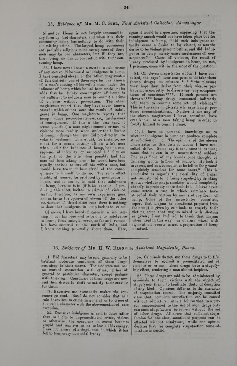 any form by bad characters, aud when it is, their | consuming hemp has nothing to do with their | committing crime.. The largest hemp consumers are probably religious mendicants; some of these men may be bad characters, but if they are, their being so has no counection with their con- suming hemp. 53. I have never known a case in which crime of any sort could be traced to indulgence in hemp. I have consulted eleven of the other magistrates of this district: one of them says he bas known of a man’s cutting off his wife’s nose under the influence of hemp which be had been smoking ; he adds that he thinks consumption of hemp is not sufficient to induce a man to commit a crime of violence without provocation. The other magistrates report that they have never known cases in which crimes were the result of indul- vence in hemp, One magistrate reports that hemp produces inconsiderateness, 4.¢., carelessness of consequences. If this is the case (and it seems plausible) a man miglit commit crimes of violence more readily when under the influence of hemp, although the hemp did not direetly pro- voke to violence, This would, for instance, ac- evunt for a man’s cutting off his wife’s nose when under the influence of hemp, but in con- sequence of infidelity or supposed infidelity on the part of the wife when possibly had the man not been taking hemp he would bave been equally anxious to cut off his wife’s nose, but would have too much been afraid of the conse- quences 16 himself to do so, The same effect might, of course, be produced by insuleence in liquor, and it eimnot be said that indulgence in hemp, because itis (if it is) capable of pro- diving this eflect, incites to crimes of violence. As fay, therefore, as my own experience goes, and as far as the opinion of eleven of the other | maistrates of this district goes there is nothing to show that indulgence in hemp incites to erime. na Of course I have heard of cases in which run- ning amuck has been said to be due to indulyence in hemp; these cases, however, as far as IT remem- ter have occurred im the north of India, and I know nothing personally about them, Here, eailapere ruqning amuck would not have taken place but for indulgence in hemp, “did such indulgence ac- tually cause a desire to be violent, or was the desire to be violent present before, and did indul- gence in hemp merely cause carelessness of con- sequences? ” Cases of violence, the result of lunacy produced by indulgence in hemp, do not, I presume, come within the scope of the question, 54. O£ eleven magistrates whom I have con- sulted, one says “ liventious persons do take them (hemp drugs) to enhauce * * * the pleasure they hope they derive from their vice, or per- haps more correctly to drive away any compune- tiuns of conscience****, If such persons are thwarted*** hemp drugs consumed indirectly help them to commit some act of violence.’ This is the same magistrate who says hemp _ pro- duces inconsiderateness, Neither I nor any of the eleven magistrates I have consulted have ever known of a man taking hemp in order to fortify himself to commit crime, 55. I have no personal knowledge as to whether indulgence in hemp can produce complete stupefauction or not. The opinions of the eleven magistrates in this district whom I have con- sulted differ, Some say it can, some it cannot ; sume that it can in an unaccustomed subject. One says “one of my friends once thought of drinking ghota (a form of bhang). He took it in excess, and as a consequence he fell to the ground completely senseless fur some hours.” ‘This is conclusive as regards the possibility of a man not accustomed to it being stupefied by drinking ghota; whether ganja smoking would completely stupefy is probably more doubtful. I have never come across a case in which criminals have stupefied their victims by means of any form of lemp. Some of the magistrates consulted, report that majum (a sweatmeat prepared fronx the hemp) is given by criminals to stupefy their victims, some that majum mixed with dhatura is given; Jam inclined to think that majum when used in this way has dhatura mixed with it, or at all eveuts is not a preparation of hemp unmixed.  51. Bad characters may be said generally to be habitual moderate consumers of these drugs according to their means. The moderate use has | no marked connection with crime, either of | general oy particular character, except perhaps with thieving. Consumers of these drugs are now and then driven to theft to satisfy their craving for them. i2, Excessive use eventually makes the cou- sumer go mad, But Ido not consider that asa rule it excites to crime in general or to crime of a special character with the abovementioned rare exception, 58. Excessive indulgence is said to deter rather than to incite to unpremeditated crime, violent or otherwise; the consumer in excess becomes stupid and inactive so as to lose all his energy. Tam not aware of a single case in which it has ‘ed to temporary homicidal frenzy. 54, Criminals do not use these drugs to fortify themselves to commit a premeditated act of violence or crime. ‘These drugs have a stupefy- ing effect, rendering a man almost helpless, 55. These drugs are said to be administered by criminals to their victims with the object of stupefying them, to facilitate theft or deception of any kind, Opinions differ as to the character of stupefaction caused. The majority consulted state that complete stupefaction can be caused without admixture; others believe that to a per- son unaccustomed to the use of such drugs only can such stupefaction be caused without the aid Allayree that sufficient stupe- faction fur the above-mentioned purposes can |e effected without admixture, while one opinion declares that for complete stupefaction some ad- mixture is needed.