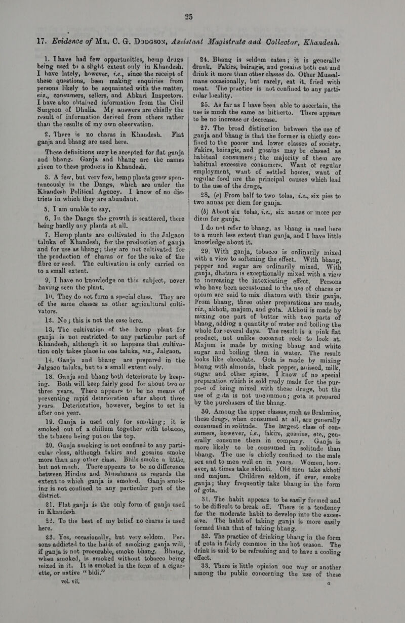 1. Ihave had few opportunities, hemp drugs being used to a slight extent only in Khandesh. I have lately, however, 2.e., since the receipt of these questions, been making enquiries from persons likely to be acquainted with the matter, viz. consumers, sellers, and Abkari Inspectors. I have also obtained information from the Civil Surgeon of Dhulia. My answers are chiefly the result of information derived from others rather than the results of my own observation. 2. There is no charas in Khandesh., ganja and bhang are used here. Flat These definitions may be accepted for flat ganja and bhang. Ganja and bhang are the names viven to these products in Khandesh. 3. A few, but very few, hemp plants grow spon- taneously in the Dangs, which are under the Khandesh Political Agency. I know of no dis- tricts in which they are abundant. 5. I am unable to say, 6. In the Dangs the growth is scattered, there being hardly any plants at all. 7. Hemp plants are cultivated in the Jalgaon taluka of Khandesh, for the production of ganja and for use as bhang; they are not cultivated for the production of charas or forthe sake of the fibre or seed. The cultivation is only carried on to a small extent. 9. I have no knowledge on this subject, never having seen the plant. 10, They do not form a special class. They are of the same classes as other agricultural culti- vators. 12. No; this is not the case here, 18, The cultivation of the hemp plant for ganja is not restricted to any particular part of Khandesh, although it so happens that cultiva- tion only takes place in one taluka, riz., Jalgaon, 14. Ganja and bhang are prepared in the Jalgaon taluka, but to a small extent only. 18. Ganja and bhang both deteriorate by keep- ing. Both will keep fairly good for about two or three years, There appears to be no means of preventing rapid deterioration after about three years. Deterioration, however, begins to set in after one year, 19. Ganja is used only for smoking; it is smoked out of achillum together with tobacco, the tcbaeco being put on the top. 20. Ganja smoking is not confined to any parti- cular class, although fakirs and yosains smoke more than any other class. Bhils smoke a little, but not much, There appears to be no difference between Hindus and Musalmans as regards the extent to which ganja is smoked. Ganja smok- ing is not confined to any particular part of the district. 21. Flat ganja is the only form of ganja used in Khandesh. 22. To the best of my belief no charas is used here. 23. Yes, occasionally, but very seldom. Per- sons addictel to the habit of smoking ganja will, if ganja is not procurable, smoke Lhang. Bhang, when smoked, is smoked without tobacco being mixed in it. It is smoked iu the form of a cigar- ette, or native “ bidi.” vol. vii, ; = i — 24, Bhang is seldom eaten; it is generally drunk, Fakirs, bairagis, and gosaius both eat and drink it more than other classes do. Other Mussal- mans occasionally, but rarely, eat it, fried with meat. ‘Che practice is not cunfiued to any partis cular locality, 25. As far as I have been able to ascertain, the use is much the same as hitherto, ‘here appears to be no increase or decrease. 27. The broad distinction between the use of ganja and bhang is that the former is chiefly con- fined to the poorer and lower classes of society. Fakirs, bairagis, and gosains may be classed as habitual consumers; the majority of them are habitual excessive consumers, Want of regular employment, want of settled homes, want of regular food are the principal causes which lead to the use of the drugs, 28, (a) From half to two tolas, ¢.¢, six pies to two annas per diem for ganja. (2) Abont six tolas, ze, six annas or more per diem for ganja. I do not refer to bhang, as bhang is used here to a much less extent than ganja, and I have little knowledge about it. 29. With ganja, tobacvo is ordinarily mixed with a view to softening the effect. With bhang, pepper and sugar are ordinarily mixed, With ganja, dhatura is exceptionally mixed with a view to increasing the intoxicating effect. Persons who have been accustomed to the use of charas or opium are said to mix dhatura with their ganja. From bhang, three other preparations are made, riz., akhoti, majum, and gota. Akhoti is made by mixing one part of butter with two parts of bhang, adding a quantity of water and boiling the whole for several days. The result is a pink flat product, not unlike cocoanut rock to look at. Majum is made by mixing bhang and white sugar and boiling them in water. ‘The result looks like chocolate. Gota is made by mixing bhang with almonds, black pepper, aniseed, milk, sugar and other spices, I know of no special preparation which is sold ready made for the pur- pore of being mixed with these drugs, but the use of gota is not uncommon; gota is prepared by the purchasers of the bhang. 30. Among the upper classes, such as Brabmins, these drugs, when consumed at all, are generally consumed in solitude. The largest class of con- sumers, however, 7.¢., falcirs, gosains, ete,, gen- erally consume them in company. Ganja is more likely to be consumed in solitude than hbhang, The use is chiefly confined to the male sex and to men well on in years. Women, how- ever, at times take akboti. Old men take akhoti and majum. Children seldom, if ever, smoke ganja; they frequently take bhang in the form of gota, 31. The habit appears to be easily formed and to be difficult to break off. There is a tendency for the moderate habit to develop into the exces- sive. The habit of taking ganja is more easily formed than that of taking bkang. 82. The practice of drinking bhang in the form of gota is fairly common in the hot season. The drink is said to be refreshing and to have a cooling effect. 33, There is little opinion one way or another among the public concerning the use of these G