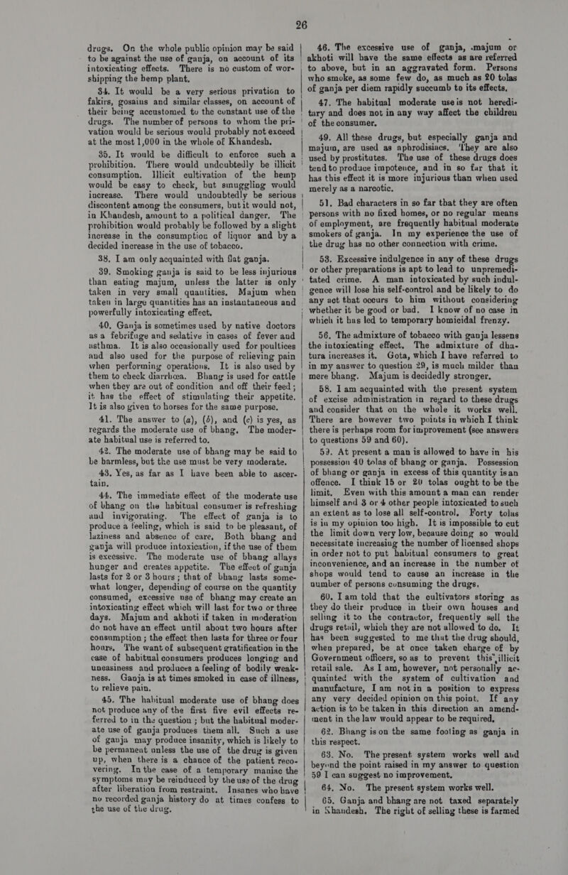 drugs. On the whole public opinion may be said to be against the use of ganja, on account of its intoxicating effects. shipping the hemp plant, 34. It would be a very serious privation to fakirs, gosains and similar classes, on account of their being accustomed tv the constant use of the drugs. vation would be serious would probably not exceed at the most 1,000 in the whole of Khandesh, 35. It would be difficult to enforce such a prohibition. There would undoubtedly be illicit consumption. Illicit cultivation of the hemp would be easy to check, but sinuggling would increase. There would undoubtedly be serious discontent among the consumers, but it would not, in Khandesh, amount to a political danger. The 46. The excessive use of ganja, .majum or increase in the consumption of liquor and by a decided increase in the use of tobacco. 38, Tam only acquainted with flat ganja. 39. Smoking ganja is said to be less injurious than eatiug majum, unless the latter is only taken in very small quantities, Majum when to above, but in an aggravated form. Persons who smoke, as some few do, as much as 20 tulas of ganja per diem rapidly succumb to its effects, 47. The habitual moderate useis not heredi- tary and does not in any way affect the children of the consumer. 49, All these drugs, but especially ganja and majum, are used as aphrodisiacs, ‘lhey are also used by prostitutes. The use of these drugs does tend to produce impotence, and in so far that it has this effect it is more injurious than when used merely as a narcotic. 51, Bad characters in so far that they are often persons with no fixed homes, or no regular means of employment, are frequently habitual moderate smokers of ganja. In my experience the use of the drug has no other connection with crime. 583. Excessive indulgence in any of these drugs or other preparations is apt to lead to unpremedi- A man intoxicated by such indul- powerfully intoxicating effect. 40, Ganja is sometimes used by native doctors asa febrifuge and sedative in cases of fever and usthma. It is also occasionally used for poultices and also used for the purpose of relieving pain when performing operations, It is also used b them to check diarrhoea. Bhang is used for cattle when they are out of condition and off their feed ; it has the effect of stimulating their appetite, It is also given to horses for the same purpose. 41. The answer to (a), (4), and (c) is yes, as regards the moderate use of bhang, The moder- ate habitual use is referred to. 42. The moderate use of bhang may be said to be barmless, but the use must be very moderate. 43. Yes, as far as I have been abie to ascer- tain, 44, The immediate effect of the moderate use of bhang on the habitual consumer is refreshing and invigorating. The effect of ganja is to produce a feeling, which is said to be pleasant, of luziness and absence of care, Both bhang and ganja will produce intoxication, if the use of them is excessive. The moderate use of bhang allays hunger and creates appetite. The effect of ganja Jasts for 2 or 3 hours ; that of bhang lasts some- what longer, depending of course on the quantity consumed, excessive use of bhang may create an intoxicating effect which will last for two or three days. Majum and akhoti if taken in moderation do not have an effect until about two hours after consumption ; the effect then lusts for three or four hours, The want of subsequent gratification in the case of habitual consumers produces longing and uneasiness and produces a feeling of bodily weak- ness, Ganja is at times smoked in case of illness, to relieve pain. 45. The habitual moderate use of bhang does not produce any of the first five evil effects re- ferred to in the question ; but the habitual moder- ate use of ganja produces them all. Such a use of ganja may produce insanity, which is likely to up, when there is a chance of the patient reco- vering, Inthe case of a temporary maniac the symptoms may be reinduced by the use of the drug after liberation from restraint. Insanes who have no recorded ganja history do at times confess to the use of the drug, any act that occurs to him without considering whether it be good or bad. I know of no case in which it has led to temporary homicidal frenzy. 56, The admixture of tobacco with ganja lessens the intoxicating effect, The admixture of dha- tura increases it. Gota, which I have referred to in my answer to question 29, is mach milder than mere bhang. Majum is decidedly stronger. 58. I am acquainted with the present system and consider that on the whole it works well. There are however two poiuts in which I think there is perhaps room for improvement (see answers to questions 59 and 60). 59. At present a man is allowed to have in his possession 40 tolas of bhang or ganja. Possession of bhang or ganja in excess of this quantity isan offence. I think 15 or 20 tolas ought to be the limit, Even with this amount a man can render himself and 3 or 4 other people intoxicated to such an extent as to lose all self-control, Forty tolas is in my opinion too high. It is impossible to cut the limit down very low, because doing so would necessitate increasing the number of licensed shops in order not to put habitual consumers to great inconvenience, and an increase in the number of shops would tend to cause an increase in the number of persons consuming the drugs, 60. Iam told that the cultivators storing as they do their produce in their own houses and selling it to the contractor, frequently sell the drugs retail, which they are not allowed to do. It has been suggested to me that the drug should, when prepared, be at once taken charge of by Government officers, so as to prevent this’ illicit retail sale. As I am, however, not personally ac- quainted with the system of cultivation and |  | any very decided opinion on this point. If any action is to be taken in this direction an amend- ment in the law would appear to be required, 62. Bhang ison the same fooling as ganja in this respect. 63. No. The present system works well aud beyond the point raised in my answer to question 59 I can suggest no improvement, 64. No. The present system works well. 65. Ganja and bhang are not taxed separately in Shandesh. The right of selling these is farmed