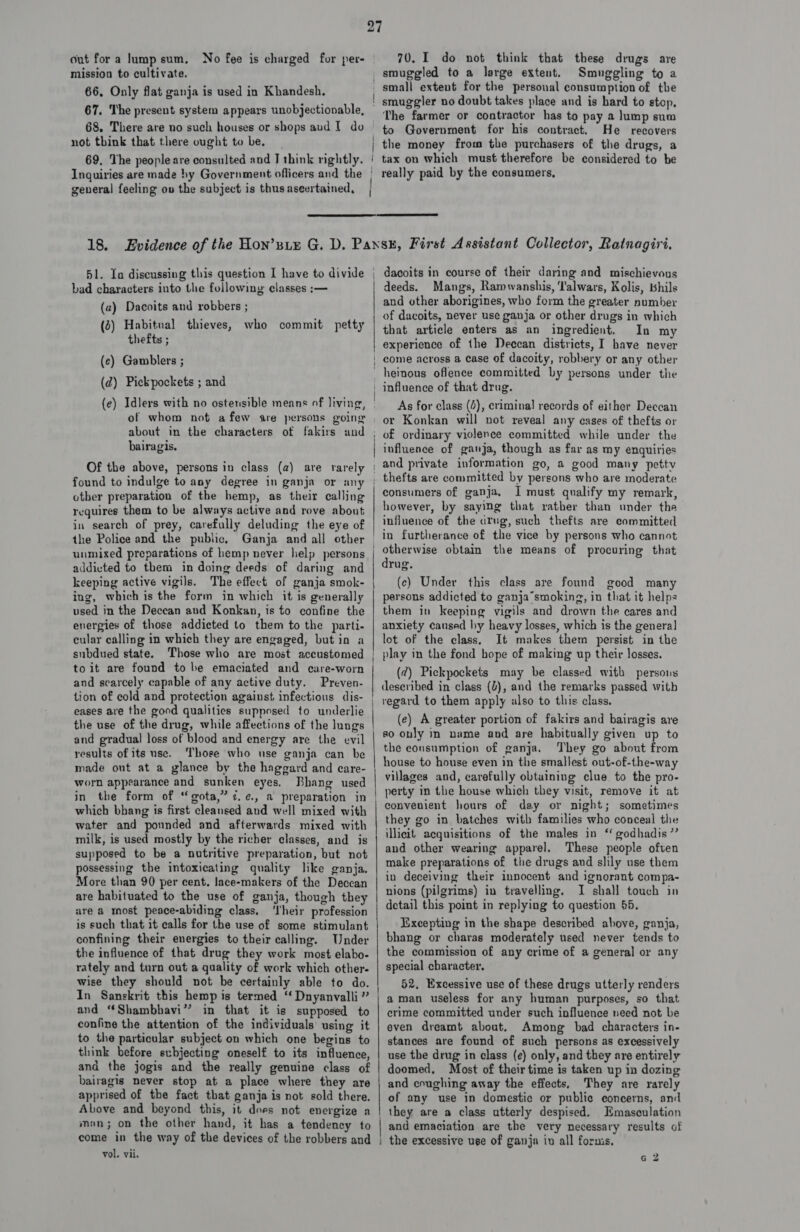 out fora lump sum. No fee is charged for per- mission to cultivate. 66, Only flat ganja is used in Khandesh. 67. The present system appears unobjectionable, 68, There are no such houses or shops aud I do not think that there ought to be. 70. I do not think that these drugs are Smuggling to a small extent for the personal consumption of the The farmer or contractor has to pay a lump sum to Government for his contract. He recovers the money from the purchasers of the drugs, a general feeling ov the subject is thus aseertained,   51. Ia discussing this question I have to divide bad characters into the following classes :— (2) Dacoits and robbers ; (2) Habitual thieves, who commit petty thefts ; (ec) Gamblers ; (d) Pickpockets ; and (e) Idlers with no ostensible means of living, of whom not afew sre persons going dacoits in course of their daring and mischievous deeds. Mangs, Ramwanshis, ‘l'alwars, Kolis, bhils and other aborigines, who form the greater number of dacoits, never use ganja or other drugs in which that article enters as an ingredient. In my experience of the Deccan districts, I have never come across a case of dacoity, robbery or any other bairagis. Of the above, persons in class (a) are rarely found to indulge to any degree in ganja or any other preparation of the hemp, as their calling requires them to be always active and rove about in search of prey, carefully deluding the eye of the Police and the public, Ganja and all other unmixed preparations of hemp never help persons addicted to them in doing deeds of daring and keeping active vigils. The effect of ganja smok- ing, which is the form in which it is generally used in the Deccan and Konkan, is to confine the energies of those addicted to them to the parti- cular calling in which they are engaged, but in a subdued state. Those who are most accustomed toit are found to be emaciated and care-worn and scarcely capable of any active duty. Preven- tion of cold and protection against infectious dis- the use of the drug, while and gradual loss of blood and energy are the evil results of its use. ‘Those who use ganja can be made out at a glance by the haggard and care- worn appearance and sunken eyes. Bhang used in the form of “gota,” ¢.¢., a preparation in which bhang is first cleansed and well mixed with water and pounded and afterwards mixed with milk, is used mostly by the richer classes, and is supposed to be a nutritive preparation, but not possessing the intoxicating quality like ganja. More than 90 per cent, lace-makers of the Deccan are habituated to the use of ganja, though they are a mnost peace-abiding class. ‘I'heir profession is such that it calls for the use of some stimulant confining their energies to their calling. Under the influence of that drug they work most elabo- rately and turn out a quality of work which other- wise they should not be certainly able to do. In Sanskrit this hemp is termed “ Dnyanvalli ” and “Shambhavi” in that it is supposed to confine the attention of the individuals’ using it to the particular subject on which one begins to think before subjecting oneself to its influence, and the jogis and the really genuine class of bairagis never stop at a place where they are apprised of the fact that ganja is not sold there. Above and beyond this, it does not energize a man; on the other hand, it has a tendency to — $s be ee es As for class (4), criminal records of either Deccan or Konkan will not reveal any eases of thefts or of ordinary violence committed while under the influence of ganja, though as far as my enquiries and private information go, a good many petty thefts are committed by persons who are moderate consumers of ganja, I must qualify my remark, however, by saying that rather than under the influence of the drug, such thefts are committed in furtherance of the vice by persons who cannot otherwise obtain the means of procuring that drug. (ec) Under this class are found good many persons addicted to ganja’smoking, in that it helps them in keeping vigils and drown the cares and anxiety caused hy heavy losses, which is the general lot of the class. It makes them persist in the play in the fond hope of making up their losses. (¢) Pickpockets may be classed with persons deseribed in class (2), and the remarks passed with (e) A greater portion of fakirs and bairagis are so only in name and are habitually given up to the consumption of ganja. They go about from house to house even in the smallest out-of-the-way villages and, carefully obtuining clue to the pro- perty in the house which they visit, remove it at convenient hours of day or night; sometimes they go in batches with families who conceal the illicit acquisitions of the males in ‘ godhadis ”’ and other wearing apparel. These people often make preparations of the drugs and slily use them in deceiving their innocent and ignorant compa- nions (pilgrims) in travelling. I shall touch in detail this point in replying to question 55. Excepting in the shape described above, ganja, bhang or charas moderately used never tends to the commission of any crime of a general or any special character, 52, Excessive use of these drugs utterly renders aman useless for any human purposes, so that crime committed under such influence need not be even dreamt about, Among bad characters in- stances are found of such persons as excessively use the drug in class (e) only, and they are entirely doomed, Most of their time is taken up in dozing and coughing away the effects, They are rarely of any use in domestic or public concerns, and and emaciation are the very necessary results of G 2