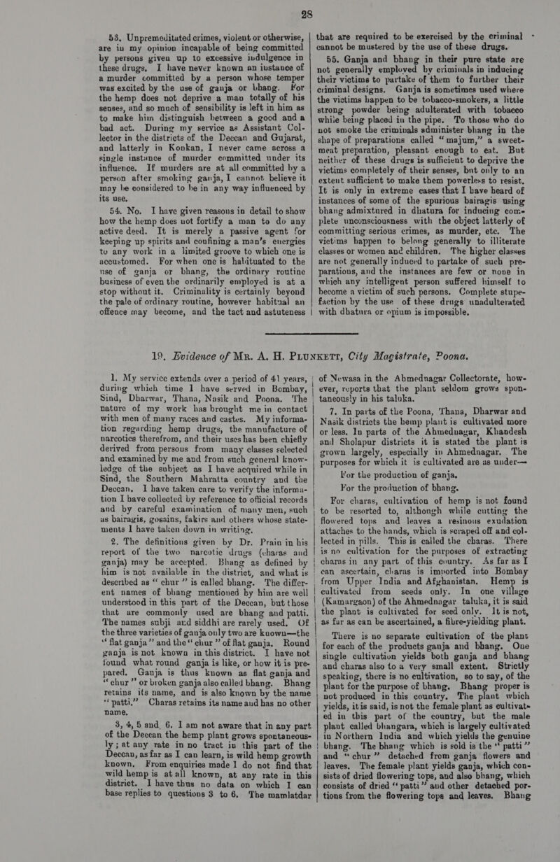 53, Unpremeditated crimes, violent or otherwise, are iu my opinion incapable of being committed by persons given up to excessive indulgence in these drugs, I have never known an iustance of a murder committed by a person whose temper was excited by the use of ganja or Lhang. For the hemp does not deprive a man totally of his senses, and so much of sensibility is left in him as to make him distinguish between a good anda bad act. During my service as Assistant Col- lector in the districts of the Deccan and Gujarat, and latterly in Konkan, I never came across a single instance of murder committed under its influence. If murders are at all committed by a person after smoking ganja, I cannot. believe it may be considered to be in any way influenced by its use, 54. No. I have given reasons in detail to show how the hemp does not fortify a man to do any active deed. It is merely a passive agent for keeping up spirits and confining a man’s energies to any work in a limited groove to which one is accustomed. For when one is habituated to the use of ganja or bhang, the ordinary routine business of even the ordinarily employed is at a stop without it. Criminality is certainly beyond the pale of ordinary routine, however habitual an that are required to be exercised by the criminal - cannot be mustered by the use of these drugs. 55. Ganja and bhang in their pure state are not generally emploved by crimiuals in inducing their victims to partake of them to further their criminal designs. Ganja is sometimes used where the victims happen to be tobacco-smokers, a little strong powder being adulterated with tobacco whiie being placed in the pipe. To those who do not smoke the criminals administer bhang in the shape of preparations called “majum,” a sweet- meat preparation, pleasant enough to eat. But neither of these drugs is sufficient to deprive the victims completely of their senses, but only to an extent sufficient to make them powerless to resist. It is only in extreme cases that I have heard of instances of some of the spurious bairagis using bhang admixtured in dhatura for inducing come plete unconsciousness with the object latterly of committing serious crimes, as murder, ete. The victims bappen to belong generally to illiterate classes or women and children. The higher classes are not generally induced to partake of such pre- parations, and the instances are few or none in which any intelligent person suffered himself to become a victim of such persons. Complete stupe- faction by the use of these drugs unadulterated with dhatura or opium is impossible,  1. My service extends over a period of 41 years, during which time 1 have served in Bombay, Sind, Dharwar, Thana, Nasik and Poona. ‘The nature of my work has brought me in contact with men of many races and castes. My informa- tion regarding hemp drugs, the manufacture of narcotics therefrom, and their uses has been chiefly derived from persous from many classes selected and examined by me and from such general know- ledge of the subject as I have acquired while in Sind, the Southern Mahratta country and the Deccan, I have taken care to verify the informa- tion I have collected by reference to ofticial records and by careful examination of many men, such us bairagis, gosains, fakirs and others whose state- ments | have taken down in writing, 2. The definitions given by Dr. Prain in his report of the two narcotic drugs (charas and ganja) may be accepted. Bhang as defined by him is not available in the district, and what is described as “ chur ” is called bhang. The differ- ent names of bhang mentioned by him are well understood in this part of the Deccan, but those that are commonly used are bhang and patti. The names subji ard siddhi are rarely used. Of the three varieties of ganja only two are kuown—the “flat ganja’ and the‘ chur ” of flat ganja. Round ganja is not known in this district. I have not found what round ganja is like, or how it is pre- pared. Ganja is thus known as flat ganja and “chur ”’ or broken ganja also called bhang. Bhang retains its name, and is also known by the name ** patti.” Charas retains its name and has no other name, 3, 4, 5 and, 6. I am not aware that in any part of the Deccan the hemp plant grows sportaneous- ly; at any rate in no tract in this part of the Deccan, as far as I can learn, is wild hemp growth known, From enquiries made 1 do not find that wild hemp is atall known, at any rate in this district. I have thus no data on which I can base replies to questions 3 to 6, The mamlatdar of Newasa in the Abmednagar Collectorate, how- ever, reports that the plant seldom grows spon- taneously in his taluka. 7. In parts of the Poona, ‘Thana, Dharwar and Nasik districts the hemp plant is cultivated more or less. In parts of the Ahmednagar, Khandesh and Sholapur districts it is stated the plant is grown largely, especially in Ahmednagar. The purposes for which it is cultivated are as under-— lor the production of ganja, For the production of bhang. For charas, cultivation of hemp is not found to be resorted to, althongh while cutting the flowered tops and leaves a resinous exudation attaches to the hands, which is scraped off and col- lected in pills. This is called the cbaras. There is no cultivation for the purposes of extracting charas in any part of this country. As far as [ ean ascertain, charas is imported into Bombay from Upper India and Afghanistan. Hemp is cultivated from seeds only. In one village the plant is cultivated for seed only. It is not, as far as can be ascertained, a fibre-yielding plant. There is no separate cultivation of the plant for each of the products ganja and bhang. One single cultivation yields both ganja and bhang and charas also to a very small extent. Strictly speaking, there is no cultivation, so to say, of the plant for the purpose of bhang. Bhang proper is not produced in this country, The plant which yields, itis said, isnot the female plant as cultivat~ ed in this part of the country, but the male plant called bhangara, which is largely cultivated in Northern India and which yields the genuine bhang. ‘The bhang which is sold is the ‘‘ patti” and “chur ” detached from ganja flowers and leaves. The female plant yields ganja, which con- sists of dried flowering tops, and also bhang, which consists of dried “ patti”? aud other detached por- tions from the flowering tops and leaves, Bhang