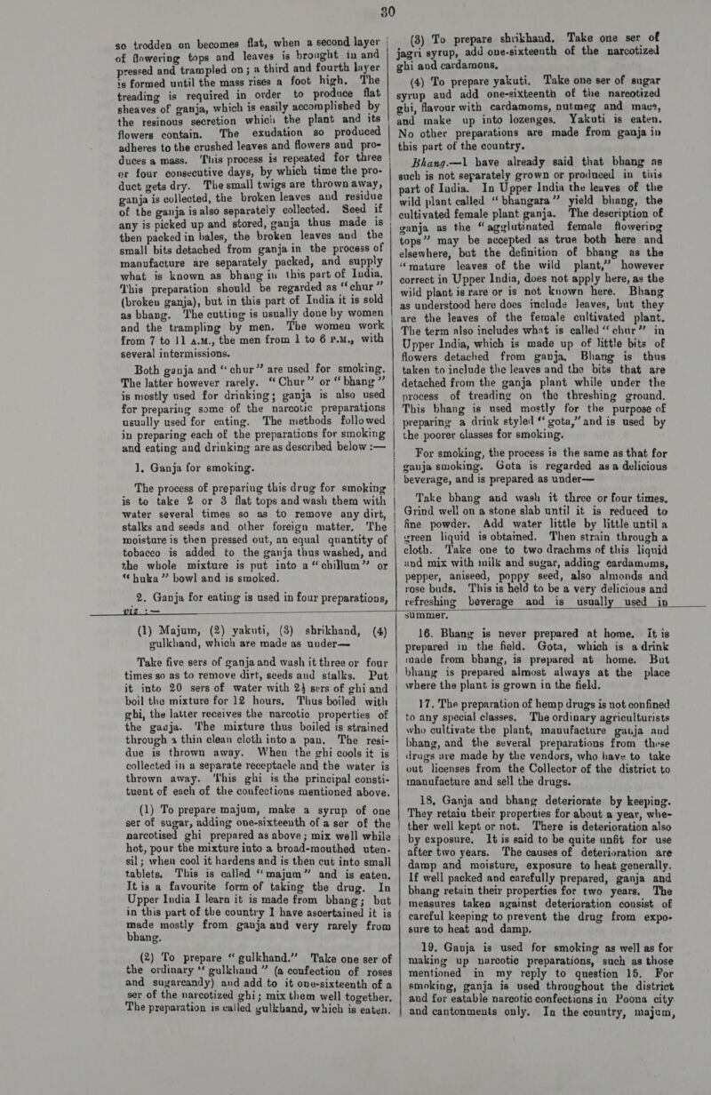 3 of flowering tops and leaves is brought in and pressed and trampled on; a third and fourth layer is formed until the mass rises a foot high. The treading is required in order to produce flat sheaves of ganja, which is easily accomplished by flowers contain. ‘The exudation so produced adheres to the crushed leaves and flowers and pro- duces a mass. ‘his process is repeated for three or four consecutive days, by which time the pro- duct gets dry. The small twigs are thrown away, ganja is collected, the broken leaves and residue of the ganja isalso separately collected. Seed if any is picked up and stored, ganja thus made is then packed in bales, the broken leaves and the small bits detached from ganja in tbe process of manufacture are separately packed, and supply what is known as bhang in this part of India, This preparation should be regarded as “chur” (broken ganja), but in this part of India it is sold as bhang. ‘The cutting is usually done by women and the trampling by men. The women work from 7 to J] a.m., the men from 1 to 6 p.u., with several intermissions. Both ganja and “chur” are used for smoking. The latter however rarely. “Chur” or “ bhang” is mostly used for drinking; ganja is also used for preparing some of the narcotic preparations usually used for eating. The metbods followed in preparing each of the preparations for smoking and eating and drinking areas described below :— 1, Ganja for smoking. The process of preparing this drug for smoking is to take 2 or 3 flat tops and wash them with water several times so as to remove any dirt, stalks and seeds and other foreign matter. The moisture is then pressed out, an equal quantity of tobacco is added to the ganja thus washed, and the whole mixture is put into a “chillum” or ** huka ” bowl and is smoked. 2. Ganja for eating is used in four preparations, re SS ee ce wc ee LE ae (3) To prepare shrikhand, Take one ser of jagri syrup, add one-sixteenth of the narcotized ghi aud cardamons, (4) To prepare yakuti, Take one ser of sugar syrup and add one-sixteenth of the narcotized gbi, favour with cardamoms, nutmeg and macs, and make up into lozenges. Yakuti is eaten. No other preparations are made from ganja in this part of the country. Bhang.—1l have already said that bbang as such is not separately grown or produced in tits part of Iadia. In Upper India the leaves of the wild plant called “ bhangara”’ yield bhang, the cultivated female plant ganja. The description of ganja as the “agglutinated female flowering tops”? may be accepted as true both here and elsewhere, but the definition of bhang as the ‘mature leaves of the wild plant,” however correct in Upper India, does not apply here, as the wild plant is rare or is not known here. Bhang as understood here does include Jeaves, but they are the leaves of the female cultivated plant. The term also includes what is called “chur” in Upper India, which is made up of little bits of flowers detached from ganja, Bhang is thus taken to include the leaves and the bits that are detached from the ganja plant while under the process of treading on the threshing ground. This bhang is used mostly for the purpose of preparing a drink styled “ gota,” and is used by the poorer classes for smoking. For smoking, the process is the same as that for ganja smoking. Gota is regarded asa delicious beverage, and is prepared as under— Take bhang and wash it three or four times. Grind well on a stone slab until it is reduced to fine powder. Add water little by little until a vreen liquid is obtamed, Then strain through a cloth. ‘Take one to two drachms of this liquid und mix with milk and sugar, adding cardamums, pepper, aniseed, poppy seed, also almonds and rose buds, This is held to be a very delicious and refreshing beverage and is usually used in  (1) Majum, (2) yakuti, (3) sbrikhand, gulkhand, which are made as under— (4) Take five sers of ganja and wash it three or four times so as to remove dirt, seeds and stalks. Put it into 20 sers of water with 24 sers of ghi and boil the mixture for 12 hours, Thus boiled with ghi, the latter receives the narcotic properties of the gauja. The mixture thus boiled is strained through a thin clean cloth intoa pan, The resi- due is thrown away. When the ghi cools it is collected in a separate receptacle and the water is thrown away. ‘This ghi is the principal consti- tuent of each of the confections mentioned above. (1) To prepare majum, make a syrup of one ser of sugar, adding one-sixteenth of a ser of the narcotised ghi prepared as above; mix well while hot, pour the mixture into a broad-mouthed uten- sil; when cool it hardens and is then cué into small tablets. This is called “majum” and is eaten. It is a favourite form of taking the drug. In Upper India I learn it is made from bhang; but in this part of the country I have ascertained it is made mostly from ganja and very rarely from bbang. (2) To prepare “ gulkhand.” Take one ser of the ordinary ‘f gulkhaud ” (a confection of roses and sugareandy) and add to it one-sixteenth of a ser of the narcotized ghi; mix them well together, The preparation is called gulkband, which is eaten, summer, 16. Bhang is never prepared at home. it is prepared in the field. Gota, which is a drink made from bhang, is prepared at home. But bhang is prepared almost always at the place where the plant is grown in the field. 17. The preparation of hemp drugs is not confined to any special classes. The ordinary agriculturists who cultivate the plant, manufacture gauja aud bhang, and the several preparations from these drags are made by the vendors, who have to take out licenses from the Collector of the district to manufacture and sell the drugs. 18, Ganja and bhang deteriorate by keeping. They retaiu their properties for about a year, whe- There is deterioration also It is said to be quite unfit for use after two years. The causes of deterioration are damp and moisture, exposure to heat generally, If well packed and carefully prepared, ganja and bhang retain their properties for two years, The careful keeping to prevent the drug from expo- sure to heat and damp. 19. Ganja is used for smoking as well as for making up narcotic preparations, such as those mentioned in my reply to question 15. For smoking, ganja is used throughout the district and for eatable narcotic confections in Poona city: and cantonments only. In the country, majum,