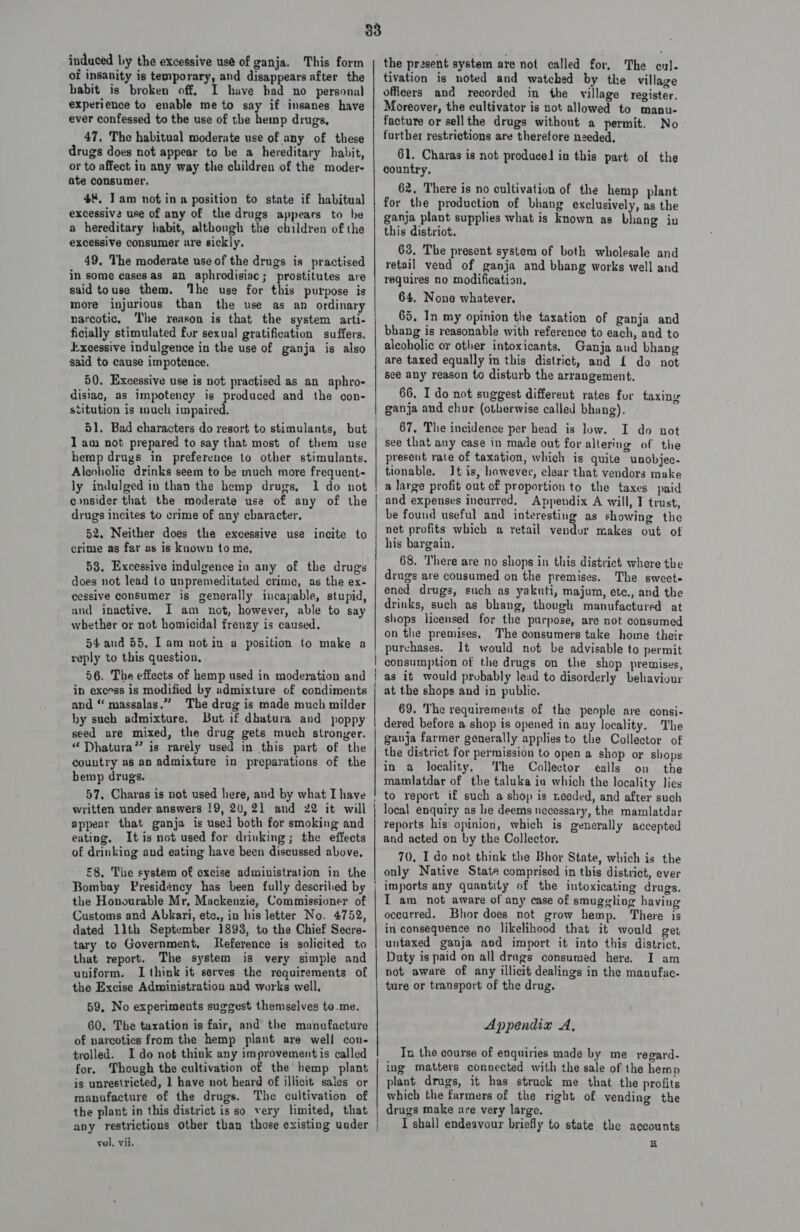 induced by the excessive use of ganja. This form of insanity is temporary, and disappears after the habit is broken off, I have had no personal experience to enable me to say if insanes have ever confessed to the use of the hemp drugs, 47, The habitual moderate use of any of these drugs does not appear to be a hereditary habit, or to affect in any way the children of the moder- ate consumer. 4%. Iam notin a position to state if habitual excessive use of any of the drugs appears to be a hereditary habit, although the children of the excessive consumer are sickly, 49, The moderate use of the drugs is practised in some casesas an aphrodisiac; prostitutes are said touse them. ‘he use for this purpose is more injurious than the use as an ordinary ficially stimulated for sexual gratification suffers. Excessive indulgence in the use of ganja is also said to cause impotence, 50. Excessive use is not practised as an aphro- disiac, as impotency is produced and the con- stitution is much impaired. 51. Bad characters do resort to stimulants, but 1 am not prepared to say that most of them use bemp drugs in preference to other stimulants. Alcoholic drinks seem to be much more frequent- ly indulged in than the hemp drugs, 1 do not consider that the moderate use of any of the drugs incites to crime of any character. 52. Neither does the excessive use incite to crime as far as is known to me, 53. Excessive indulgence in any of the drugs does not lead to unpremeditated crime, as the ex- cessive consumer is generally incapable, stupid, and inactive. I am not, however, able to say whether or not homicidal frenzy is caused. 54 aud 55. Tam notin a position to make a reply to this question, 56. The effects of hemp used in moderation and in excess is modified by admixture of condiments and “ massalas.” The drug is made much milder hy such admixture. But if dbatura and poppy seed are mixed, the drug gets much stronger. “ Dhatura” is rarely used in this part of the country as an admixture in preparations of the bemp drugs. 57, Charas is not used here, and by what I have written under answers 19, 2U,21 and 22 it will appear that ganja is used both for smoking and eating. It is not used for drinking; the effects of drinking and eating have been discussed above, £8, The system of excise administration in the Bombay Presidency has been fully descrilied by the Honourable Mr, Mackenzie, Commissioner of Customs and Abkari, ete., in his letter No. 4752, dated llth September 1893, to the Chief Secre- tary to Government, Reference is solicited to that report. The system is very simple and uniform. I think it serves the requirements of the Excise Administration and works well, 59, No experiments suggest themselves to-me. 60. The taxation is fair, and the manufacture of narcotics from the hemp plant are well con- trolled. I do not think any improvement is called for. Though the cultivation of the hemp plant is unrestricted, 1 have not heard of illicit sales or manufacture of the drugs. The cultivation of the plant in this district isso very limited, that any restrictions other tban those existing under vol, vii, the present system are not called for, The cul- tivation is noted and watched by the village officers and recorded in the village register. Moreover, the cultivator is not allowed to manu- facture or sell the drugs without a permit. No further restrictions are therefore needed, 61. Charas is not produced in this part of the country, 62. There is no cultivation of the hemp plant for the production of bhang exclusively, as the ganja plant supplies what is known as bhang in this distriot. 63, The present system of both wholesale and retail vend of ganja and bhang works well and requires no modification, 64, None whatever. 65, In my opinion the taxation of ganja and bhang is reasonable with reference to each, and to alcoholic or other intoxicants. Ganja aud bhang are taxed equally in this district, and {£ do not see any reason to disturb the arrangement. 66, I do not suggest different rates for taxing ganja and chur (otherwise called bhang). 67, The incidence per head is low. I do not see that any case in made out for altering of the present rate of taxation, which is quite unobjec- tionable. Jt is, however, clear that vendors make a large profit out of proportion to the taxes paid and expenses incurred. Appendix A will, I trust, be found useful and interesting as showing the net profits which a retail vendur makes out of his bargain, 68. There are no shops in this district where the drugs are consumed on the premises. The sweet ened drugs, such as yakuti, majum, ete., and the drinks, such as bhang, though manufactured at shops licensed for the purpose, are not consumed on the premises, The consumers take home their purchases. 1t would not be advisable to permit consumption of the drugs on the shop premises, as it would probably lead to disorderly behaviour at the shops and in public. 69. The requirements of the people are consi- dered before a shop is opened in any locality. The ganja farmer generally applies to the Collector of the district for permission to open a shop or shops in a locality. ‘The Collector calls on the mamlatdar of the taluka in which the locality lies to report if such a shop is needed, and after such local enquiry as le deems necessary, the mamlatdar reports his opinion, which is generally accepted and acted on by the Collector. 70, I do not think the Bhor State, which is the only Native State comprised in this district, ever imports any quantity of the intoxicating drugs. I am not aware of any case of smuggling having occurred. Bhor does not grow hemp. There is in consequence no likelihood that it would get untaxed ganja aod import it into this district. Duty is paid on all drags consumed here. I am not aware of any illicit dealings in the manufac. ture or transport of the drug. Appendiz A, Tx the course of enquiries made by me regard- ing matters connected with the sale of the hemp plant drugs, it has struck me that the profits which the farmers of the right of vending the drugs make are very large, I shall endeavour briefly to state the accounts EH