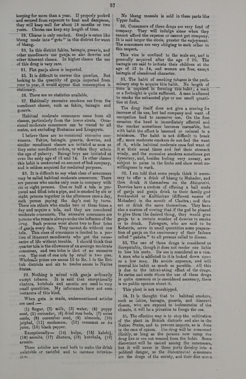 keeping for more than a year. If properly packed and secured from exposure to heat and dampness, they will keep well for about 18 months or two years. Charas can keep any length of time, bhang made into “ gota”’ in this district for want of bhang. 20. In this district fakirs, bairagis, gosavis, and other mendicants use ganja, as also dowries and other itinerant classes. In higher classes the use of this drug is very rare. 21, Flat ganja alone is imported. 25. It is difficult to answer this question, But looking to the quantity of ganja imported from vear to year, it would appear that consumption is No bhang massala is sold in these parts like Upper India. 30. Consumers of these drugs are very fond of company. ‘They will indulge alone when they cannot afford the expense or cannot get company, It is said larger the circle, greater the enjoyment. The consumers are very obliging to each other in this respect. This vice is confined to the male sex, and is generally acquired after the age -f 20, The bairagis are said to initiate their children at the age of 12 to 14, and women are free, except bairagis of abandoned character. 31, The habit of smoking tobacco is the preli- minary step to acquire this habit. No length of  stationary. 26. There are no statistics available, 27, Habitually excessive smokers are from the mendicant classes, such as fakirs, bairagis and gosavis. Habitual moderate consumers come from all classes, particularly from the lower strata, Occa- sional moderate consumers can be traced to all castes, not excluding Brahmins and Lingayets, I believe there are no occasional excessive con- sumers. Fakirs, bairagis, gosavis, dowries, and similar mendicant classes are initiated as soon as they enter mendicant orders, or when they attain the age of puberty. Bairagi boys are initiated at even the early age of 12 and 14. In other classes this habit is contracted on account of bad company, and is seldom acquired for medicinal purposes. 28. It is difficult to say what class of consumers may be called habitual moderate consumers,” ‘There are persons who smoke only once in company with six or eight persons. One or half a tola is pre- pared and filled into a pipe, and is smoked by six or eight persons together in the afternoon oncea day, each person paying the day’s cost by turns. There are others who smoke two or three times a day and require a tola, and they are considered moderate consumers. ‘I'he excessive consumers are persons who remain always under the influence of the drug. Such persons want ahout two to four tolas of ganja every day. They cannot do without one tola, This class of consumers is limited to a por- tion of itinerant mendicants who get the neces- saries of life without trouble. I should think that quarter tola is the allowance of an average moderate consumer, and two tolas is that of an excessive one. ‘Ihe cost of one tola by retail is two piee. Wholesaie prices are annas 12 to Re, | in the Bri- tish districts and six to twelve annas in Native States. 29, Nothing is mixed with ganja ordinarily except tobacco. It is said that exceptionally dhatura, kutchala and aconite are used in very small quantities. My informants have not seen instances of this kind. are used :—= (1) Sugar, (2) milk, (3) water, (4) poppy seed, (5) coriander, (6) dried rose buds, (7) anise seeds, (8) cucumber seed, (9) almonds, (10) jaiphal, (11) cardamom, (12) cocoanut or its juice, (13) black pepper. Exceptionally— (14) kulpa, (15) kalnbij, (16) aconite, (17) dhatura, (18) kutchala, (19) arsenic. These articles are used both to make the drink palatable or tasteful and to increase intoxica- tleh, Se EEE time is required in forming this habit; a week or a fortnight-is quite sufficient. A man is allowed to smoke the exhausted pipe or use small quanti- ties at first. The drug itself does not give a eraving for increase of its use, but bad company and want of occupation lead to excessive use. On the first occasion the head is immediately affected and the smoker sometimes becomes insensible, but with habit the effect is lessened or reduced to a minimum, ‘The habit is not difficult to break off; more moderate smokers do not feel the want of it, while habitual moderate ones feel want of it at their usual times and feel their stomach windy, and the excessive smokers sometimes get dysentery, and, besides feeling very uneasy, are subject to pains in the limbs and show most un- willingness to work. 32, Iam told that some people think it neces- sary to offer a drink of bhang to Mahadev, and then drink it themselves on the Shivaratri. Dowries have a custom of offering a ball made of ganja and ganja drink to their family god Sonkarshid or Kalbhairavy (different names of Mahadev) in the month of Chaitra; and then eat or drink the same themselves. ‘They have also a custom of vowing that if the god be pleased to give them the desired thing, they would give ganja to a certain number of dowries to smoke or to drink, Patvegars, who are said to be Kshatris, serve in small quantities some prepara- tion of ganja on the anniversary of their fathers called ‘‘ paksha” to all persons called to dinner. 33, The use of these drugs is considered as disreputable, though it does not render one liable to lose his caste. Its use is considered as a vice. A man who is addicted to itis looked down upon as a low man. He avoids exposure, and will conceal his habit as much as possible, All this is due to the intoxicating effect of the drugs, In castes and sects where the use of these drugs is quite common or is considered necessary, there is no public opinion about it. This plant is not worshipped. 34. It is thought that to habitual smokers, such as iakirs, bairagis, gosavis, and itinerant classes, who are exposed to inclemencies of the climate, it will be a privation to forego the use, 85, The effective way is to stop the cultivation of tbe plant in British districts and also in the Native States, and to prevent imports, as is done in the case of opium. ihe drug will be consumed illicitly, as long as the persons now using the drug live or are not weaned from the habit. Some discontent will be caused among the consumers, but it will never in these parts develop into a | are the dregs of the society, and their dise ntent