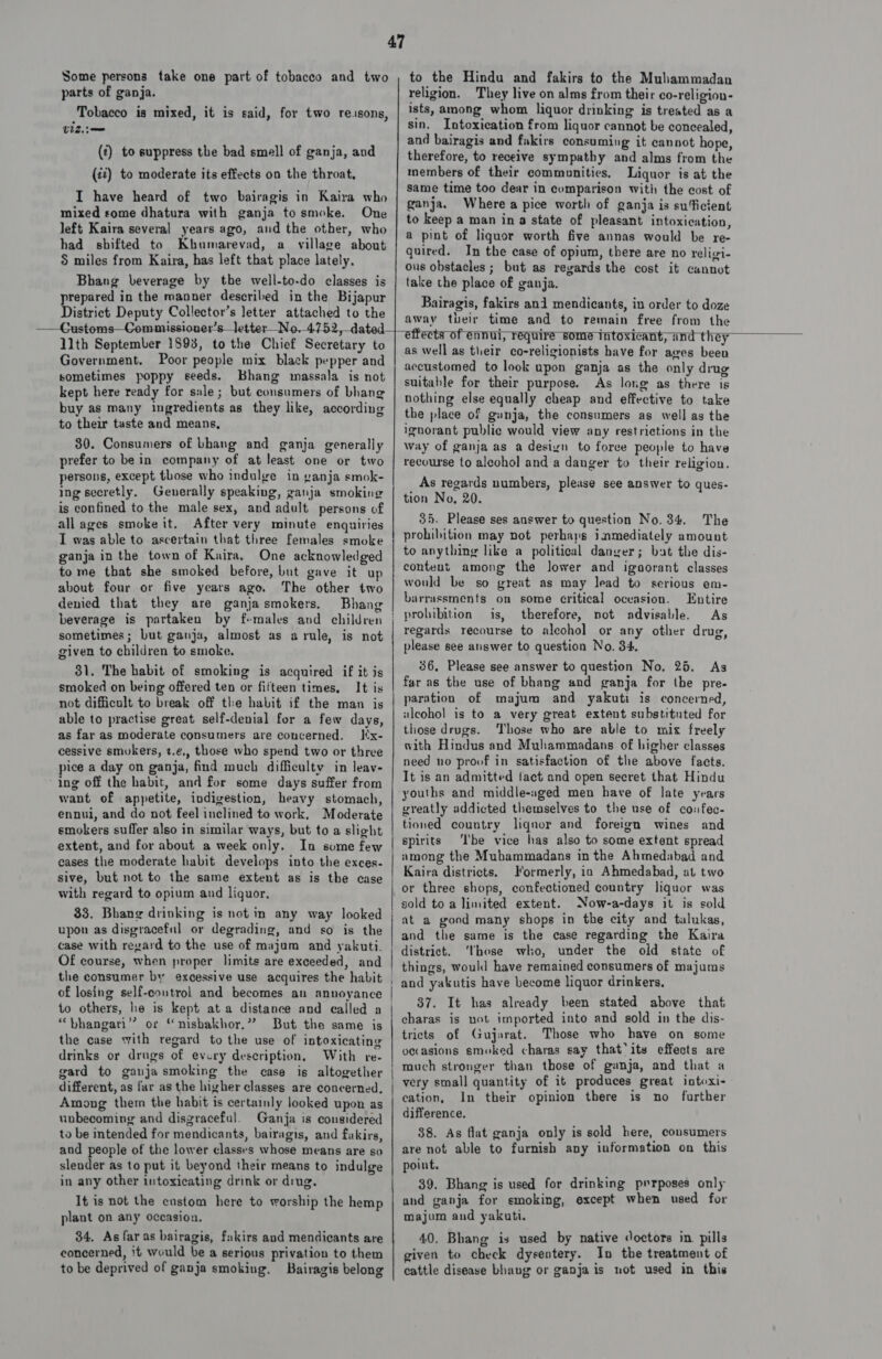 Some persons take one part of tobacco and two parts of ganja. Tobacco is mixed, it is said, for two re.sons, viz (¢) to suppress the bad smell of ganja, and (22) to moderate its effects on the throat, I have heard of two bairagis in Kaira who mixed some dhatura with ganja to smoke. One left Kaira several years ago, and the other, who had shifted to Kbumarevad, a village about 5 miles from Kaira, has left that place lately. Bhang beverage by the well-to-do classes is prepared in the manner described in the Bijapur District Deputy Collector’s letter attached to the to the Hindu and fakirs to the Muhammadan religion. They live on alms from their co-religion- ists, among whom liquor drinking is treated as a sin. Intoxication from liquor cannot be concealed, and bairagis and fakirs consuming it cannot hope, therefore, to receive sympathy and alms from the members of their communities. Liquor is at the same time too dear in comparison with the cost of ganja. Where a pice worth of ganja is su‘ficient to keep a man ina state of pleasant intoxication, a pint of liquor worth five annas would be re- quired. In the case of opium, there are no religi- ous obstacles; but as reyards the cost it cannot take the place of ganja. Bairagis, fakirs and mendicants, in order to doze awav their time and to remain free from the  1lth September 1898, to the Chief Secretary to Government. Poor people mix black pepper and sometimes poppy seeds. Bhang massala is not kept here ready for sale; but consumers of bhang buy as many ingredients as they like, according to their taste and means, 30. Consumers of bhang and ganja generally prefer to bein company of at least one or two persons, except those who indulge in ganja smok- ing secretly. Generally speaking, ganja smoking is confined to the male sex, and adult persons of allages smoke it. After very minute enquiries I was able to ascertain that three females smoke ganja in the town of Kaira, One acknowledged tome that she smoked before, but gave it up about four or five years ago. The other two denied that they are ganjasmokers. Bhang sometimes; but ganja, almost as arule, is not given to children to smoke. 31. The habit of smoking is acquired if it is smoked on being offered ten or fifteen times, It is not difficult to break off the habit if the man is able to practise great self-denial for a few days, as far as moderate consumers are concerned. Iix- cessive smukers, t.¢,, those who spend two or three pice a day on ganja, find much difficulty in leav- ing off the habit, and for some days suffer from want of appetite, indigestion, heavy stomach, ennui, and do not feel inclined to work, Moderate smokers suffer also in similar ways, but to a slight extent, and for about a week only. In some few cases the moderate habit develops into the exces- sive, but not to the same extent as is the case with regard to opium and liquor, 33. Bhang drinking is not in any way looked upon as disgraceful or degrading, and so is the case with revard to the use of majum and yakuti. Of course, when proper limits are exceeded, and the consumer by excessive use acquires the habit of losing self-coutrol and becomes an annoyance to others, he is kept at a distance and called a “bhangari’”’ or “nisbakhor.” But the same is the case with regard to the use of intoxicating drinks or drugs of every description, With re- gard to gauja smoking the case is altogether different, as far as the higher classes are concerned, Among them the habit is certainly looked upon as unbecoming and disgraceful. Ganja is considered to be intended for mendicants, bairagis, and fakirs, and people of the lower classes whose means are so slender as to put it beyond their means to indulge in any other intoxicating drink or ding. It is not the custom here to worship the hemp plant on any occasion. 34. As far as bairagis, fakirs and mendicants are concerned, it would be a serious privation to them to be deprived of ganja smoking. Bairagis belong ar talento cece ppt ce piel Fo I = een RR I a tg   ettects of ennui, require some intoxicant, and they as well as their co-religionists have for ages beeu accustomed to look upon ganja as the only drug suitable for their purpose. As long as there is nothing else equally cheap and effective to take the place of gunja, the consumers as well as the ignorant public would view any restrictions in the way of ganja as a design to force people to have recourse to alcohol and a danger to their religion. As regards numbers, please see answer to ques- tion No, 20. 35. Please ses answer to question No. 34. The prohibition may not perhaps inmediately amount to anything like a political daneer; bat the dis- conteut among the lower and ignorant classes would be so great as may lead to serious em- barrassments on some critical oceasion. Entire prohibition is, therefore, not advisable. As regards recourse to alcohol or any other drug, please see answer to question No. 34. 36. Please see answer to question No, 25. As far as the use of bhang and ganja for the pre- paration of majum and yakuti is concerned, ulcohol is to a very great extent substituted for those drugs. Those who are able to mix freely with Hindus and Muhammadans of higher classes need no proof in satisfaction of the above facts. It is an admitted fact and open secret that Hindu youths and middle-aged men have of late years greatly addicted themselves to the use of confec- tioned country liqnor and foreign wines and spirits ‘Ibe vice has also to some extent spread among the Mubammadans in the Ahmedabad and Kaira districts. Formerly, ia Ahmedabad, at two or three shops, confectioned country liquor was sold to a limited extent. Now-a-days it is sold at a good many shops in the city and talukas, and the same is the case regarding the Kaira district. ‘those who, under the old state of things, Would have remained consumers of majums and yakutis have become liquor drinkers, 87. It has already been stated above that eharas is not imported into and sold in the dis- tricts of Gujarat. Those who have on some occasions smoked charas say that*its effects are much stronger than those of ganja, and that a very small quantity of it produces great intoxi- cation, In their opinion there is no further difference, 38. As flat ganja only is sold here, consumers are not able to furnish any information on this point. 39. Bhang is used for drinking prrposes only and ganja for smoking, except when used for majum and yakuti. 40. Bhang is used by native doctors in pills given to check dysentery. In the treatment of cattle disease bhavg or ganja is not used in this
