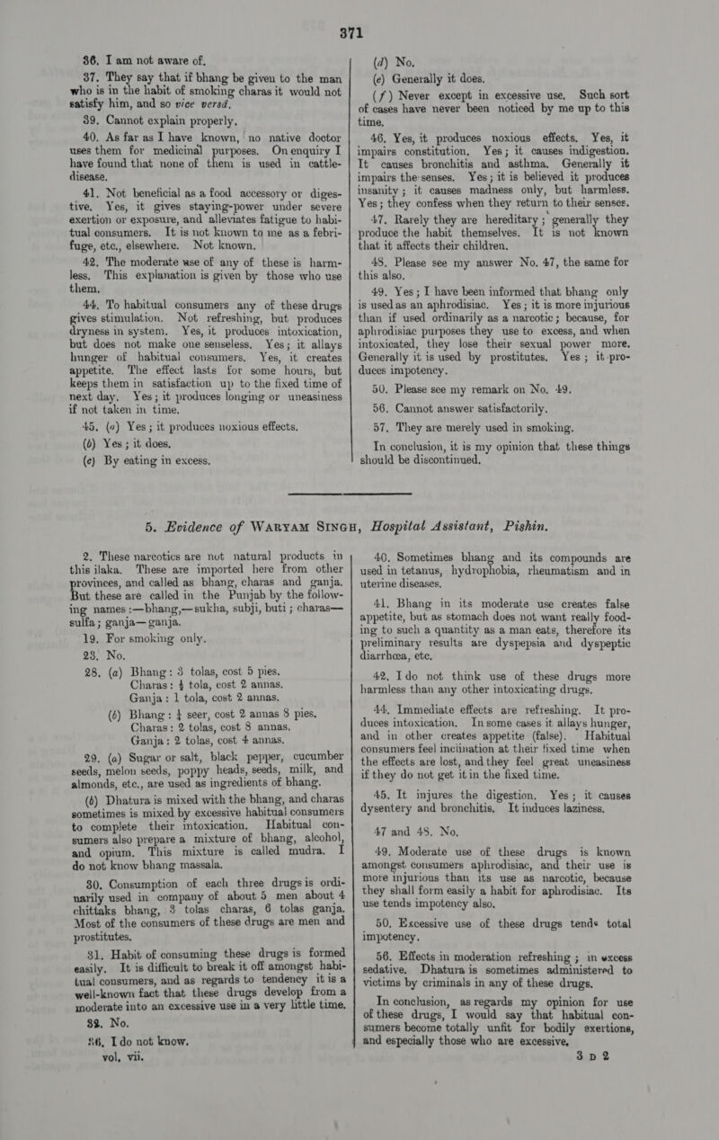 86, I am not aware of, 37. They say that if bhang be given to the man who is in the habit of smoking charas it would not satisfy him, and so vice versd, 39. Cannot explain properly. 40, As far as I have known, no native doctor uses them for medicinal purposes. On enquiry I have found that none of 1 is used in cattle- disease, 41. Not beneficial as a food accessory or diges- tive. Yes, it gives staying-power under severe exertion or exposure, and alleviates fatigue to habi- tual consumers. It is not known to me as a febri- fuge, etc., elsewhere. Not known. 42, The moderate wse of any of these is harm- less, This explanation is given by those who use them, 44, To habitual consumers any of these drugs gives stimulation. Not refreshing, but produces dryness in system. Yes, it produces intoxication, but does not make one senseless, Yes; it allays hunger of habitual consumers. Yes, it creates appetite. The effect lasts for some hours, but keeps them in satisfaction up to the fixed time of next day. Yes; it produces longing or uneasiness if not taken in time. 45, (a) Yes; it produces noxious effects, (6) Yes; it does, (c) By eating in excess, (d) No. (ec) Generally it does, (f) Never except in excessive use, Such sort of cases have never been noticed by me up to this time, 46. Yes, it produces noxious effects, Yes, it impairs constitution, Yes; it causes indigestion. It causes bronchitis and asthma. Generally it impairs thesenses. Yes; it is believed it produces insanity ; it causes madness only, but harmless. Yes; they confess when they return to their senses. 47. Rarely they are hereditary ; generally they produce the habit themselves. It is not known that it affects their children, 48. Please see my answer No, 47, the same for this also. 49. Yes; I have been informed that bhang only is usedas an aphrodisiac, Yes ; it is more injurious than if used ordinarily as a narcotic; because, for aphrodisiac purposes they use to excess, and when intoxicated, they lose their sexual power more, Generally it is used by prostitutes. Yes ; it-pro- duces impotency. 50, Please see my remark on No, +9. 56. Cannot answer satisfactorily. 57, They are merely used in smoking. In conclusion, it is my opinion that these things should be discontinued,  2, These narcotics are nut natural products in this ilaka. These are imported here from other provinces, and called as bhang, charas and ganja. But these are called in the Punjab by the follow- ing names :—bhang,—sukha, subji, buti ; charas— sulfa ; ganja— ganja. 19, For smoking only, 23, No. 28. (a) Bhang: 3 tolas, cost 5 pies. Charas: 4 tola, cost 2 annas, Ganja: 1 tola, cost 2 annas. (6) Bhang : } seer, cost 2 annas 8 pies. Charas: 2 tolas, cost 8 annas. Ganja: 2 tolas, cost 4 annas, 29. (a) Sugar or salt, black pepper, cucumber seeds, melon seeds, poppy heads, seeds, milk, and almonds, ete., are used as ingredients of bhang. (6) Dhatura is mixed with the bhang, and charas sometimes is mixed by excessive habitual consumers to complete their intoxication, Habitual con- sumers also prepare a mixture of bhang, alcohol, and opium. This mixture is called mudra, I do not know bhang massala. 30. Consumption of each three drugs is ordi- narily used in company of about 5 men about 4 chittaks bhang, 3 tolas charas, 6 tolas ganja. Most of the consumers of these drugs are men and prostitutes, $1. Habit of consuming these drugs is formed easily, It is difficult to break it off amongst habi- tual consumers, and as regards to tendency it is a weil-known fact that these drugs develop from a moderate into an excessive use in a very little time. $2. No. $6, Ido not know. vol, vii. 40. Sometimes bhang and its compounds are used in tetanus, hydrophobia, rheumatism and in uterine diseases, 41. Bhang in its moderate use creates false appetite, but as stomach does not want really food- ing to such a quantity as a man eats, therefore its preliminary results are dyspepsia and dyspeptic diarrhoea, ete. 42, Ido not think use of these drugs more harmless than any other intoxicating drugs. 44, Immediate effects are refreshing. It pro- duces intoxication. In some cases it allays hunger, and in other creates appetite (false). Habitual consumers feel inciination at their fixed time when the effects are lost, and they feel great uneasiness if they do not get it in the fixed time. 45. It injures the digestion. dysentery and bronchitis, 47 and 48. No, 49. Moderate use of these drugs is known amongst consumers aphrodisiac, and their use is more injurious than its use as narcotic, because they shall form easily a habit for aphrodisiac. Its use tends impotency also, Yes; it causes It induces laziness, 50, Excessive use of these drugs tends total impotency. 56. Effects in moderation refreshing ; in vxcess sedative. Dhatura is sometimes administered to victims by criminals in any of these drugs. In conclusion, as regards my opinion for use of these drugs, I would say that habitual con- sumers become totally unfit for bodily exertions, 3D2