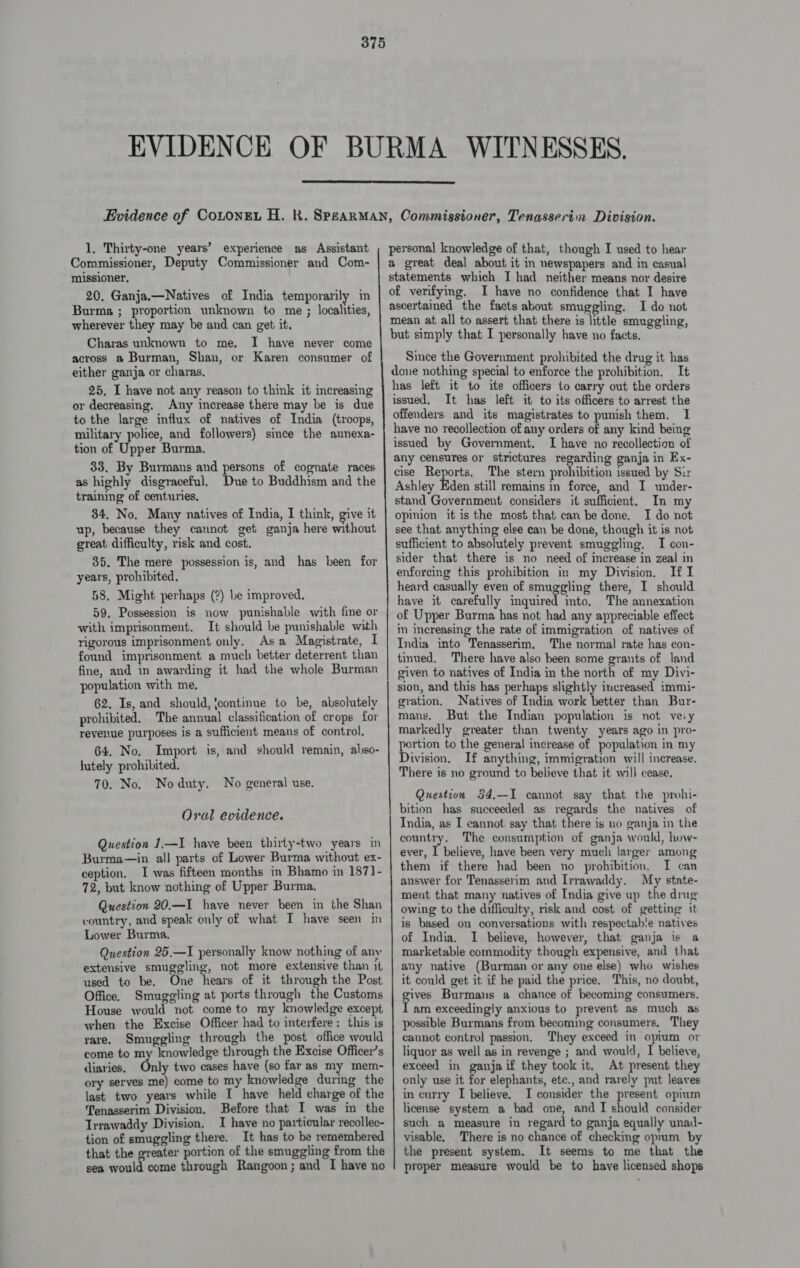  1. Thirty-one years’ experience as Assistant Commissioner, Deputy Commissioner and Com- missioner. 20. Ganja.—Natives of India temporarily in Burma ; proportion unknown to me ; localities, wherever they may be and can get it. Charas unknown to me. I have never come across a Burman, Shan, or Karen consumer of either ganja or charas. 25, I have not any reason to think it increasing or decreasing. Any increase there may be is due to the large influx of natives of India (troops, military police, and followers) since the aunexa- tion of Upper Burma. 33. By Burmans and persons of cognate races as highly disgraceful. Due to Buddhism and the traimng of centuries, 34, No, Many natives of India, I think, give it up, because they cannot get ganja here without great difficulty, risk and cost. 35. The mere possession is, and has been for years, prohibited, 58. Might perhaps (?) be improved. 59, Possession is now punishable with fine or with imprisonment. It should be punishable with rigorous imprisonment only. Asa Magistrate, I found imprisonment a much better deterrent than fine, and in awarding it had the whole Burman population with me. 62. Is, and should, {continue to be, absolutely prohibited. The annual classification of crops for revenue purposes is a sufficient means of control, 64. No. Import is, and should remain, also- lutely prohibited. 70. No. Noduty. No general use. Oral evidence. Question 1—I have been thirty-two years in Burma—in all parts of Lower Burma without ex- ception. I was fifteen months in Bhamo in 1871- 72, but know nothing of Upper Burma, Question 20,—I have never been in the Shan country, and speak only of what I have seen in Lower Burma. Question 25.—I personally know nothing of any extensive smuggling, not more extensive than it used to be, One hears of it through the Post Office. Smuggling at ports through the Customs House would not come to my knowledge except when the Excise Officer had to interfere: this is yare. Smuggling through the post office would come to my knowledge through the Excise Officer’s diaries. Only two cases have (so far as my mem- ory serves me) come to my knowledge durmg the last two years while I have held charge of the Tenasserim Division. Before that I was in the Irrawaddy Division, I have no particular recollec- tion of smuggling there. It has to be remembered that the greater portion of the smuggling from the sea ake come through Rangoon; and I have no personal knowledge of that, though I used to hear a great deal about it in newspapers and in casual statements which I had neither means nor desire of verifying. I have no confidence that I have ascertained the facts about smuggling. I do not mean at all to assert that there is little smuggling, but simply that I personally have no facts. Since the Government prohibited the drug it has done nothing special to enforce the prohibition. It has left it to its officers to carry out the orders issued, It has left it to its officers to arrest the offenders and its magistrates to punish them. I have no recollection of any orders of any kind being issued by Government. I have no recollection of any censures or strictures regarding ganja in Ex- cise Reports. The ster prohibition issued by Sir Ashley Eden still remains in force, and I under- stand Government considers it sufficient. In my opinion it is the most that can be done. I do not see that anything else can be done, though it is not sufficient to absolutely prevent smuggling. I con- sider that there is no need of increase in zeal enforcing this prohibition im my Division. If I heard casually even of smuggling there, I should have it carefully inquired into, The annexation of Upper Burma has not had any appreciable effect in increasing the rate of immigration of natives of India into Tenasserim, The normal rate has con- tmued, There have also been some grants of land given to natives of India in the north of my Diyi- sion, and this has perhaps slightly increased immi- gration, Natives of India work better than Bur- mans. But the Indian population is not veiy markedly greater than twenty years ago in pro- portion to the general increase of population in my Division, If anything, immigration will increase. There is no ground to believe that it will cease. Question 34,—I cannot say that the prohi- bition has succeeded as regards the natives of India, as I cannot say that there is no ganja in the country. The consumption of ganja would, how- ever, I believe, have been very much larger among them if there had been no prohibition. TI can answer for Tenasserim and Irrawaddy. My state- ment that many natives of India give up the drug owing to the difficulty, risk and cost of getting it is based on conversations with respectab!e natives of India. I believe, however, that ganja is a marketable commodity though expensive, and that any native (Burman or any one else) who wishes it could get it if he paid the price. This, no doubt, gives Burmans a chance of becoming consumers. I am exceedingly anxious to prevent as much as possible Burmans from becoming consumers, They cannot control passion. They exceed in opium or liquor as well as in revenge ; and would, I believe, exceed in ganja if they took it. At present they only use it for elephants, ete., and rarely put leaves in curry I believe. I consider the present opium license system a bad one, and I should consider such a measure in regard to ganja equally unad- visable. There is no chance of checking opum by the present system. It seems to me that the proper measure would be to have licensed shops