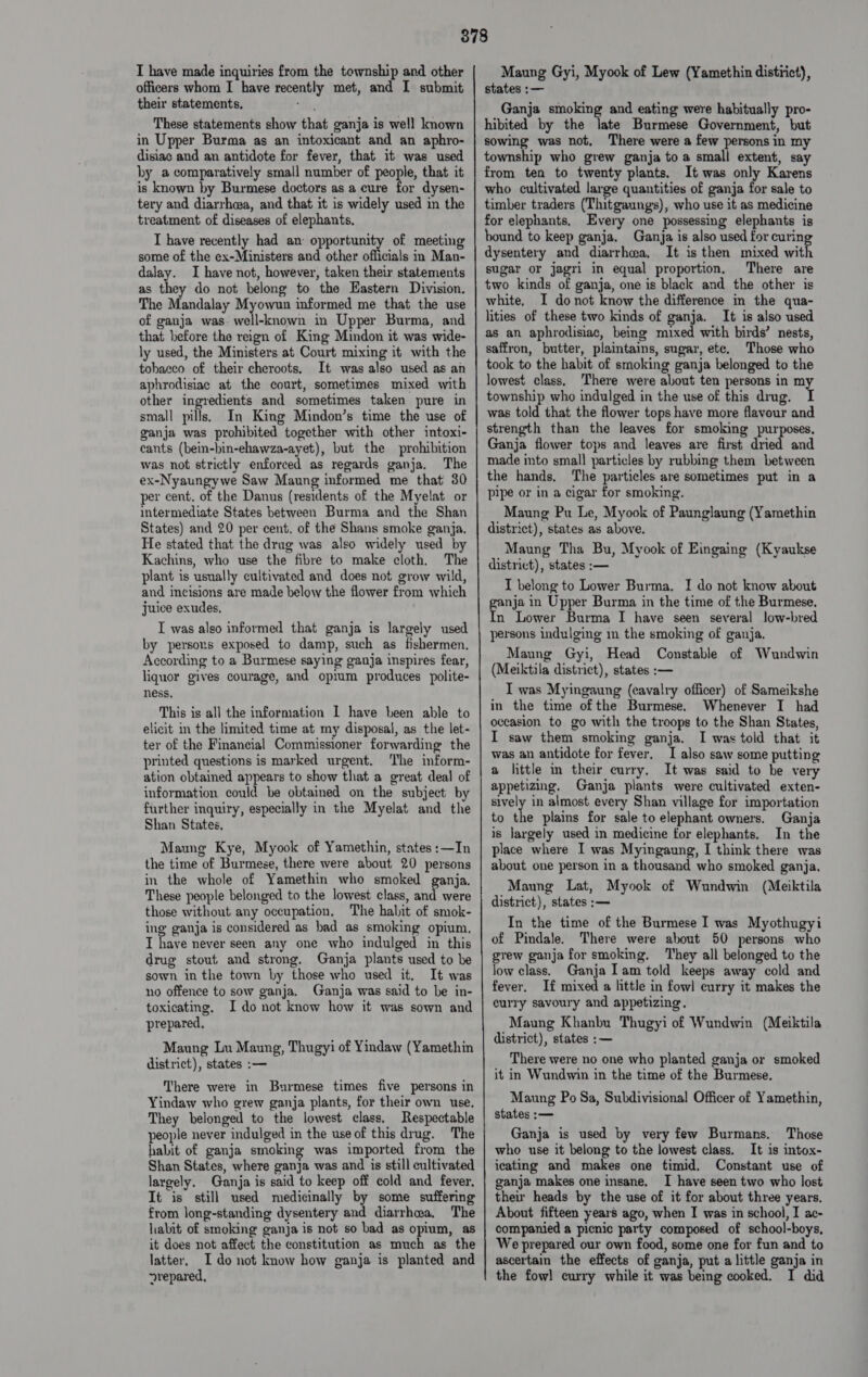 I have made inquiries from the township and other officers whom I have recently met, and I submit their statements, These statements show that ganja is well known in Upper Burma as an intoxicant and an aphro- disiac and an antidote for fever, that it was used hy a comparatively small number of people, that it is known by Burmese doctors as a cure for dysen- tery and diarrhea, and that it is widely used in the treatment of diseases of elephants. I have recently had an opportunity of meeting some of the ex-Ministers and other officials in Man- dalay. I have not, however, taken their statements as they do not belong to the Eastern Division. The Mandalay Myowun informed me that the use of ganja was. well-known in Upper Burma, and that hefore the reign of King Mindon it was wide- ly used, the Ministers at Court mixing it with the tobacco of their cheroots, It was also used as an aphrodisiac at the court, sometimes mixed with other ingredients and sometimes taken pure in small pills. In King Mindon’s time the use of ganja was prohibited together with other intoxi- cants (bein-hin-ehawza-ayet), but the prohibition was not strictly enforced as regards ganja. The ex-Nyaungywe Saw Maung informed me that 30 per cent. of the Danus (residents of the Myelat or intermediate States between Burma and the Shan States) and 20 per cent. of the Shans smoke ganja, He stated that the drug was also widely used by Kachins, who use the fibre to make cloth. The plant is usually cultivated and does not grow wild, and incisions are made below the flower from which juice exudes, I was also informed that ganja is largely used by persons exposed to damp, such as fishermen, According to a Burmese saying ganja inspires fear, liquor gives courage, and opium produces polite- ness, This is all the information 1 have been able to elicit in the limited time at my disposal, as the let- ter of the Financial Commissioner forwarding the printed questions is marked urgent. The inform- ation obtained appears to show that a great deal of information could be obtained on the subject by further inquiry, especially in the Myelat and the Shan States. Maung Kye, Myook of Yamethin, states :—In the time of Burmese, there were about 20 persons in the whole of Yamethin who smoked ganja. These people belonged to the lowest class, and were those without any occupation, The habit of smok- ing ganja is considered as bad as smoking opium. I have never seen any one who indulged in this drug stout and strong. Ganja plants used to be sown in the town by those who used it, It was no offence to sow ganja. Ganja was said to be in- toxicating, I do not know how it was sown and prepared, Maung Lu Maung, Thugyi of Yindaw (Yamethin district), states :— There were in Burmese times five persons in Yindaw who grew ganja plants, for their own use. They belonged to the lowest class. Respectable people never indulged in the use of this drug. The habit of ganja smoking was imported from the Shan States, where ganja was and is still cultivated largely. Ganja is said to keep off cold and fever, It is still used medicinally by some suffering from long-standing dysentery and diarrhwa, The habit of smoking ganja is not so bad as opium, as it does not affect the constitution as much as the latter, I do not know how ganja is planted and arepared, Maung Gyi, Myook of Lew (Yamethin district), states :— Ganja smoking and eating were habitually pro- hibited by the late Burmese Government, but sowing was not, There were a few persons in my township who grew ganja to a small extent, say from ten to twenty plants. It was only Karens who cultivated large quantities of ganja for sale to timber traders (Thitgaungs), who use it as medicine for elephants, Every one possessing elephants is bound to keep ganja. Ganja is also used for curing dysentery and diarrhea, It is then mixed with sugar or jagri in equal proportion, There are two kinds of ganja, one is black and the other is white, I donot know the difference in the qua- lities of these two kinds of ganja. It is also used as an aphrodisiac, being mixed with birds’ nests, saffron, butter, plaintains, sugar, ete. Those who took to the habit of smoking ganja belonged to the lowest class, ‘There were about ten persons in my township who indulged in the use of this drug. I was told that the flower tops have more flavour and strength than the leaves for smoking purposes, Ganja flower tops and leaves are first dried and made into small particles by rubbing them between the hands. The particles are sometimes put in a pipe or in a cigar for smoking. Maung Pu Le, Myook of Paunglaung (Yamethin district), states as above. Maung Tha Bu, Myook of Eingaing (Kyaukse district), states :— I belong to Lower Burma. I do not know about genie in Upper Burma in the time of the Burmese. n Lower Burma I have seen several low-bred persons indulging mm the smoking of ganja. Maung Gyi, Head Constable of Wundwin (Meiktila district), states :— I was Myingaung (eavalry officer) of Sameikshe in the time of the Burmese. Whenever I had occasion to go with the troops to the Shan States, I saw them smoking ganja. I was told that it was an antidote for fever. I also saw some putting a little in their curry, It was said to be very appetizing, Ganja plants were cultivated exten- sively in almost every Shan village for importation to the plains for sale to elephant owners. Ganja is largely used in medicine for elephants. In the place where I was Myingaung, I think there was about one person in a thousand who smoked ganja. Maung Lat, Myook of Wundwin (Meiktila district), states :— In the time of the Burmese I was Myothugyi of Pindale. There were about 50 persons who grew ganja for smoking. ‘They all belonged to the low class. Ganja Iam told keeps away cold and fever. If mixed a little in fowl curry it makes the curry savoury and appetizing. Maung Khanbu Thugyi of Wundwin (Meiktila district), states :— There were no one who planted ganja or smoked it in Wundwin in the time of the Burmese. Maung Po Sa, Subdivisional Officer of Yamethin, states :— Ganja is used by very few Burmans. Those who use it belong to the lowest class. It is intox- icating and makes one timid. Constant use of ganja makes one insane. I have seen two who lost their heads by the use of it for about three years, About fifteen years ago, when I was in school, I ac- companied a picnic party composed of school-boys, We prepared our own food, some one for fun and to ascertain the effects of ganja, put a little ganja in the fowl curry while it was being cooked. I did