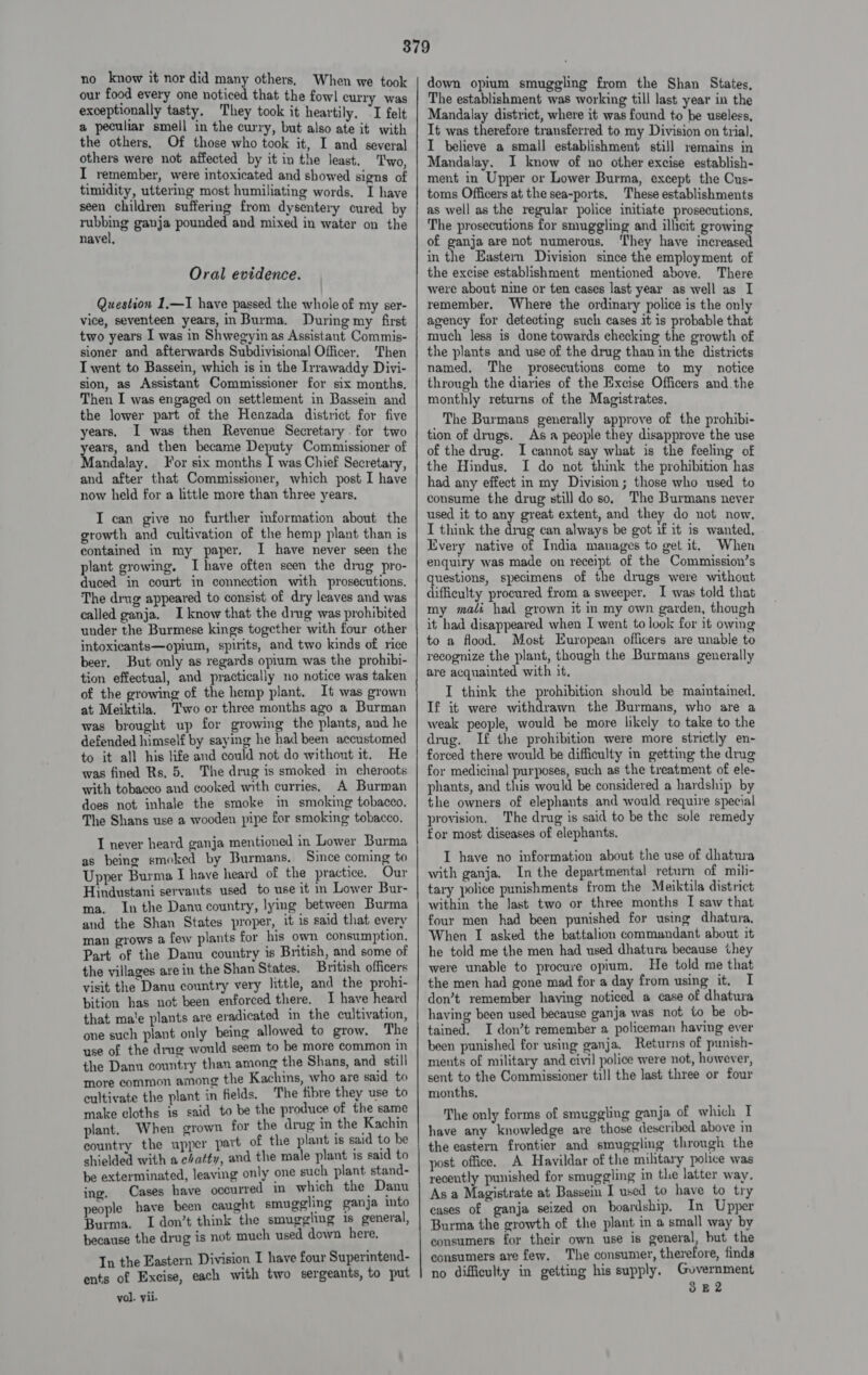 no know it nor did many others. When we took our food every one noticed that the fowl curry was exceptionally tasty. They took it heartily. “I felt a peculiar smell in the curry, but also ate it with the others, Of those who took it, I and several others were not affected by it in the least. Two, I remember, were intoxicated and showed signs of timidity, uttering most humiliating words. I have seen children suffering from dysentery cured by rubbing ganja pounded and mixed in water on the navel, Oral evidence. Question 1.—I have passed the whole of my ser- vice, seventeen years, in Burma. During my first two years I was in Shwegyin as Assistant Commis- sioner and afterwards Subdivisional Officer, Then I went to Bassein, which is in the Irrawaddy Divi- sion, as Assistant Commissioner for six months, Then I was engaged on settlement in Bassein and the lower part of the Henzada district for five years. I was then Revenue Secretary. for two ho, and then became Deputy Commissioner of andalay. or six months I was Chief Secretary, and after that Commissioner, which post I have now held for a little more than three years, I can give no further information about the growth and cultivation of the hemp plant than is contained in my paper. I have never seen the plant growing, Ihave often seen the drug pro- duced in court in connection with prosecutions. The drug appeared to consist of dry leaves and was called ganja. I know that the ding was prohibited under the Burmese kings together with four other intoxicants—opium, spirits, and two kinds of rice beer, But only as regards opium was the prohibi- ion effectual, and practically no notice was taken of the growing of the hemp plant. It was grown at Meiktila. Two or three months ago a Burman was brought up for growing the plants, and he defended himself by saying he had been accustomed to it all his life and could not do without it. He was fined Rs. 5. The drug is smoked in cheroots with tobacco and cooked with curries, A Burman does not inhale the smoke in smoking tobacco, The Shans use a wooden pipe for smoking tobacco. I never heard ganja mentioned in Lower Burma as being smoked by Burmans. Since coming to Upper Burma I have heard of the practice, Our Hindustani servants used to use it in Lower Bur- ma. Inthe Danu country, lying between Burma and the Shan States proper, it is said that every man grows a few plants for his own consumption. Part of the Danu country is British, and some of the villages are in the Shan States. British officers visit the Danu country very little, and the prohi- bition has not been enforced there. I have heard that ma'e plants are eradicated in the cultivation, one such plant only being allowed to grow. The use of the drug would seem to be more common in the Dann country than among the Shans, and still more common among the Kachins, who are said to cultivate the plant in fields. The fibre they use to make cloths is said to be the produce of the same plant. When grown for the drug in the Kachin country the upper part of the plant is said to be shielded with a chatty, and the male plant is said to be exterminated, leaving only one such plant stand- Cases have occurred in which the Danu ing. ; _ Dan people have been caught smuggling ganja into Burma. I don’t think the smuggling is general, because the drug is not much used down here. In the Eastern Division I have four Superintend- ents of Excise, each with two sergeants, to put vol. yii. down opium smuggling from the Shan States, The establishment was working till last year in the Mandalay district, where it was found to be useless, It was therefore transferred to my Division on trial, I believe a small establishment still remains in Mandalay. I know of no other excise establish- ment in Upper or Lower Burma, except the Cus- toms Officers at the sea-ports. These establishments as well as the regular police initiate prosecutions, The prosecutions for smuggling and ilhcit growin of ganja are not numerous. ‘They have ecreauet in the Eastern Division since the employment of the excise establishment mentioned above. There were about nine or ten cases last year as well as I remember. Where the ordinary police is the only agency for detecting such cases it is probable that much less is done towards checking the growth of the plants and use of the drug than in the districts named. The prosecutions come to my notice through the diaries of the Excise Officers and.the monthly returns of the Magistrates, The Burmans generally approve of the prohibi- tion of drugs. Asa people they disapprove the use of the drug. I cannot say what is the feeling of the Hindus. I do not think the prohibition has had any effect in my Division; those who used to consume the drug still do so. The Burmans never used it to any great extent, and they do not now. I think the drug can always be got if it is wanted. Every native of India manages to get it. When enquiry was made on receipt. of the Commission’s heya specimens of the drugs were without difficulty procured from a sweeper. I was told that my mati had grown it in my own garden, though it had disappeared when I went to look for it owing to a flood. Most European officers are unable to recognize the plant, though the Burmans generally are acquainted with it. I think the prohibition should be maintained. If it were withdrawn the Burmans, who are a weak people, would be more likely to take to the drug. If the prohibition were more strictly en- forced there would be difficulty in getting the drug for medicinal purposes, such as the treatment of ele- phants, and this would be considered a hardship by the owners of elephants and would require special provision. The drug is said to be the sole remedy for most diseases of elephants. I have no information about the use of dhatura with ganja. In the departmental return of mili- tary police punishments from the Meiktila district within the last two or three months I saw that four men had been punished for using dhatura, When I asked the battalion commandant about it he told me the men had used dhatura because they were unable to procure opium. He told me that the men had gone mad for a day from using it. I don’t remember having noticed a case of dhatura having been used because ganja was not to be ob- tained. I don’t remember a policeman having ever been punished for using ganja. Returns of punish- ments of military and civil police were not, however, sent to the Commissioner till the last three or four months, The only forms of smuggling ganja of which I have any knowledge are those described above in the eastern frontier and smuggling through the post office, A Havildar of the military police was recently punished for smuggling in the latter way. As a Magistrate at Bassein I used to have to try cases of ganja seized on boardship, In Upper Burma the growth of the plant in a small way by consumers for their own use is general, but the consumers are few. The consumer, therefore, finds no difficulty in getting his supply, Government 3E2