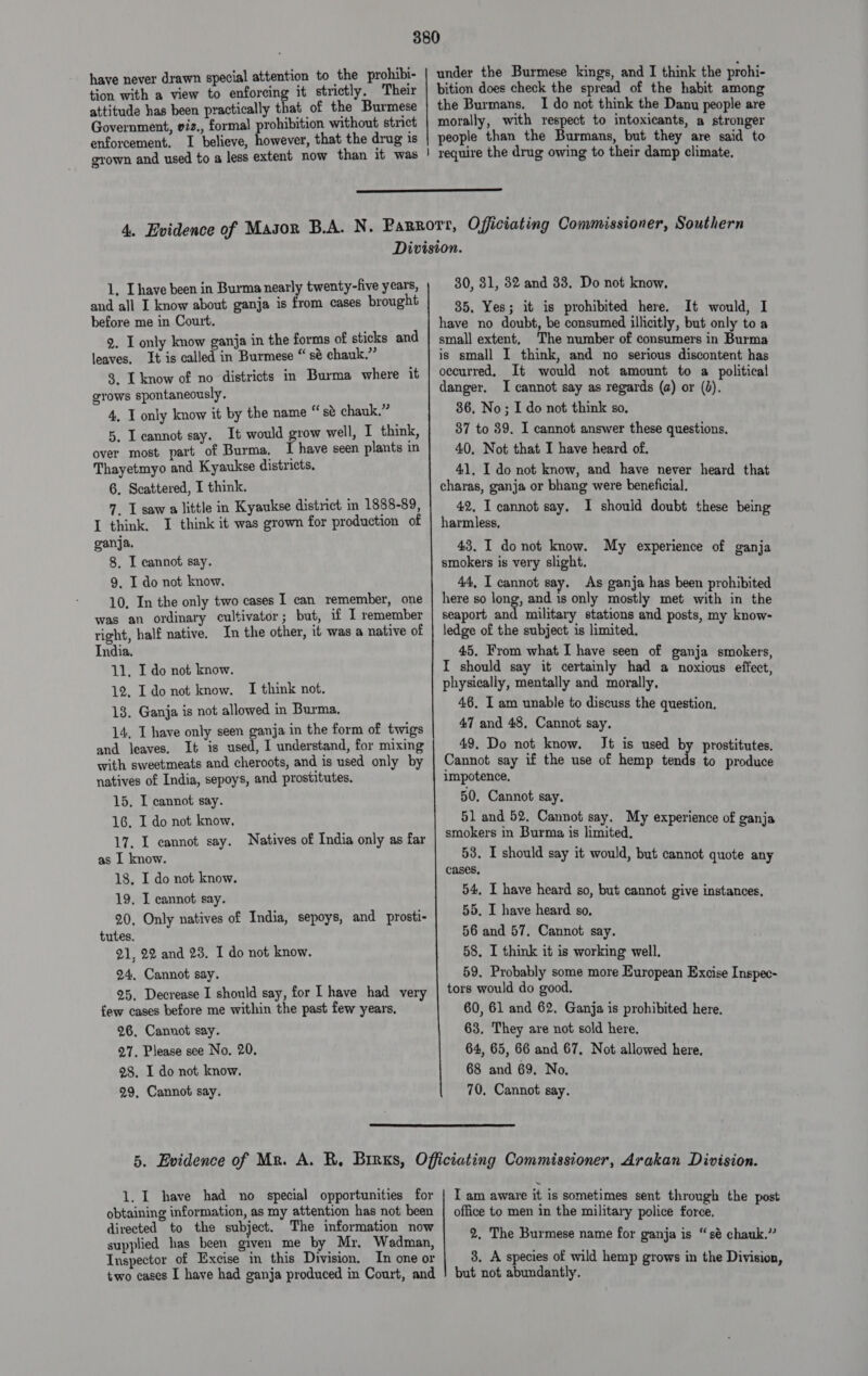 have never drawn special attention to the prohibi- tion with a view to enforcing it strictly, Their attitude has been practically that of the Burmese Government, viz., formal prohibition without stnct enforcement. I believe, however, that the drug is grown and used to a less extent now than it was under the Burmese kings, and I think the prohi- bition does check the spread of the habit among the Burmans, I do not think the Danu people are morally, with respect to intoxicants, a stronger people than the Burmans, but they are said to | yequire the drug owing to their damp climate.  1, Lhave been in Burma nearly twenty-five years, and all I know about ganja is from cases brought before me in Court. 2. I only know ganja in the forms of sticks and leaves, It is called in Burmese “ sé chauk.” 8. L know of no districts in Burma where it grows spontaneously. 4, I only know it by the name “sé chauk.” 5. I eannot say. It would grow well, I think, over most part of Burma. I have seen plants in Thayetmyo and Kyaukse districts. 6. Scattered, I think. 7. I saw a little in Kyaukse district in 1888-89, I think. I think it was grown for production of ganja. 8. I cannot say. 9, I do not know. 10, In the only two cases I can remember, one was an ordinary cultivator; but, if I remember right, half native. In the other, it was a native of India. 11, I do not know. 12, Ido not know. I think not. 18. Ganja is not allowed in Burma. 14, I have only seen ganja in the form of twigs and leaves. It is used, I understand, for mixing with sweetmeats and cheroots, and is used only by natives of India, sepoys, and prostitutes. 15, I cannot say. 16. I do not know, 17. I cannot say. Natives of India only as far as I know. 18, I do not know. 19. I cannot say. 20, Only natives of India, sepoys, and prosti- tutes. 21, 22 and 23. I do not know. 24, Cannot say. 25, Decrease I should say, for I have had very few cases before me within the past few years. 26, Cannot say. 27. Please see No. 20. 28. I do not know. 29, Cannot say. 30, 31, 32 and 33. Do not know, 35, Yes; it is prohibited here. It would, I have no doubt, be consumed illicitly, but only to a small extent, The number of consumers in Burma is small I think, and no serious discontent has occurred, It would not amount to a political danger. I cannot say as regards (a) or (3). 36, No; I do not think so, 37 to 39. I cannot answer these questions, 40, Not that I have heard of. 41, I do not know, and have never heard that charas, ganja or bhang were beneficial. 42, I cannot say. I should doubt these being harmless, 43. I do not know. My experience of ganja smokers is very slight. 44, I cannot say. As ganja has been prohibited here so long, and 1s only mostly met with in the seaport and military stations and posts, my know- ledge of the subject: is limited. 45. From what I have seen of ganja smokers, I should say it certainly had a noxious effect, physically, mentally and morally. 46. I am unable to discuss the question. 47 and 48, Cannot say, 49. Do not know. Jt is used by prostitutes. Cannot say if the use of hemp tends to produce impotence. 50, Cannot say. 51 and 52, Cannot say. My experience of ganja smokers in Burma is limited. 53. I should say it would, but cannot quote any cases, 54, I have heard so, but cannot give instances, 55. I have heard so, 56 and 57. Cannot say. 58. I think it is working well. 59. Probably some more European Excise Inspec- tors would do good. 60, 61 and 62, Ganja is prohibited here, 63, They are not sold here. 64, 65, 66 and 67, Not allowed here, 68 and 69. No, 70. Cannot say.  1. I have had no special opportunities for obtaining information, as my attention has not been directed to the subject. The information now supplied has been given me by Mr, Wadman, Inspector of Excise in this Division. In one or two cases I have had ganja produced in Court, and IT am aware it is sometimes sent through the post office to men in the military police force. 2, The Burmese name for ganja is “sé chauk.” 3. A species of wild hemp grows in the Division, but not abundantly.