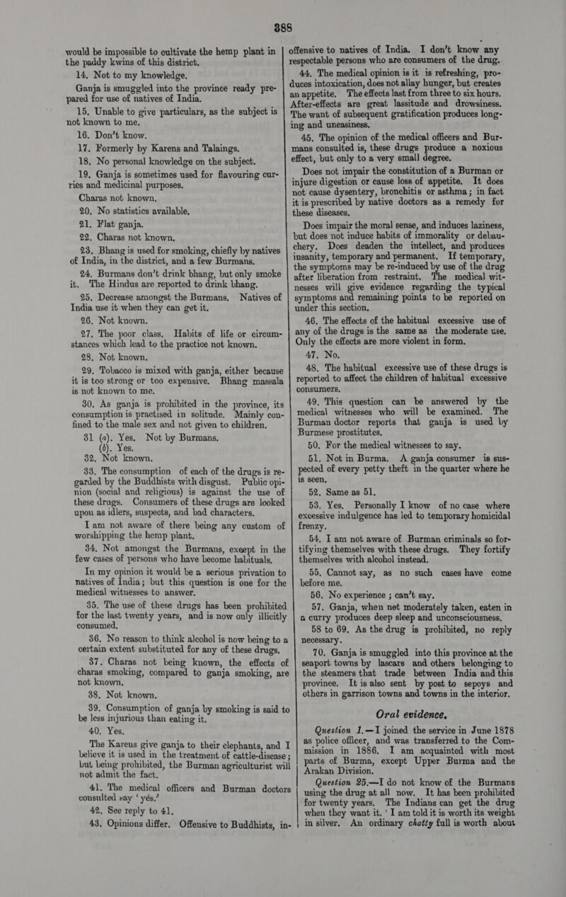 would be impossible to cultivate the hemp plant in the paddy kwins of this district. 14, Not to my knowledge. Ganja is smuggled into the province ready pre- pared for use of natives of India. 15. Unable to give particulars, as the subject is not known to me, 16. Don’t know, 17. Formerly by Karens and Talaings. 18, No personal knowledge on the subject. 19, Ganja is sometimes used for flavouring cur- ries and medicinal purposes. Charas not known, 20. No statistics available, 21. Flat ganja. 22, Charas not known, 23, Bhang is used for smoking, chiefly hy natives of India, in the district, and a few Burmans. 24. Burmans don’t drink bhang, but only smoke it. The Hindus are reported to drink bhang. 25. Decrease amongst the Burmans, India use it when they can get it. 26. Not known. 27, The poor class, Habits of life or cireum- stances which lead to the practice not known, 28. Not known, it is too strong or too expensive. is not known to me, 30. As ganja is prohibited in the province, its consumption is practised in solitude. Mainly con- fined to the male sex and not given to children, 31 (2). Yes. Not by Burmans, (0). Yes. 32. Not known. 33, The consumption of each of the drugs is re- garded by the Buddhists with disgust. Public opi- nion (social and religious) is against the use of these drugs. Consumers of these drugs are looked upon as idlers, suspects, and bad characters, Tam not aware of there being any custom of worshipping the hemp plant, 34, Not amongst the Burmans, exeept in the few cases of persons who have become habituals, In my opinion it would he a serious privation to natives of India; but this question is one for the medical witnesses to answer. 35. The use of these drugs has been prohibited for the last twenty years, and is now only illicitly consumed, 36. No reason to think aleohol is now being to a certain extent substituted for any of these drugs. 37. Charas not being known, the effects of charas smoking, compared to ganja smoking, are not known. 38. Not known. 39. Consumption of ganja by smoking is said to be less injurious than eating it. 40. Yes, The Kareus give ganja to their elephants, and I believe it is used in the treatment of cattle-disease ; but being prohibited, the Burman agriculturist will not admit the fact. 41. The medical officers and Burman doctors consulted say ‘yés.’ 42, See reply to 41. 43. Opinions differ. Offensive to Buddhists, in-  offensive to natives of India. I don’t know any respectable persons who are consumers of the drug. 44, The medical opinion is it is refreshing, pro- duces intoxication, does not allay hunger, but creates an appetite. The effects last from three to six hours. After-effects are great lassitude and drowsiness. The want of subsequent gratification produces long- ing and uneasiness. 45, The opinion of the medical officers and Bur- mans consulted is, these drugs produce a noxious effect, but only to a very small degree. Does not impair the constitution of a Burman or injure digestion or cause loss of appetite. It does not cause dysentery, bronchitis or asthma ; in fact it is prescribed by native doctors as a remedy for these diseases, Does impair the moral sense, and induces laziness, but does not induce habits of immorality or debau- chery. Does deaden the intellect, and produces insanity, temporary and permanent, If temporary, the symptoms may be re-induced by use of the drug after liberation from restraint. The medical wit- nesses will give evidence regarding the typical symptoms and remaining points to be reported on under this section, 46, The effects of the habitual excessive use of any of the drugs is the same as the moderate use, Only the effects are more violent in form, 47, No. 48, The habitual excessive use of these drugs is reported to affect the children of habitual excessive consumers, 49, This question can be answered by the medical witnesses who will be examined. The Burman doctor reports that ganja is used by Burmese prostitutes. 50. For the medical witnesses to say. 51. Not in Burma. A ganja consumer is sus- pected of every petty theft in the quarter where he is seen, 52. Same as 51, 53. Yes, Personally I know of no case where excessive indulgence has led to temporary homicidal frenzy. 54. I am not aware of Burman criminals so for- tifying themselves with these drugs, They fortify themselves with alcohol instead, 55, Cannot say, as no such cases have come before me. 56. No experience ; can’t say. 57. Ganja, when net moderately taken, eaten in a curry produces deep sleep and unconsciousness, 58 to 69, As the drug is prohibited, no reply necessary. 70, Ganja is smuggled into this province at the seaport towns by lascars and others belonging to the steamers that trade between India and this province. It is also sent by post to sepoys and others in garrison towns and towns in the interior. Oral evidence, Question 1,—I jomed the service in June 1878 as police officer, and was transferred to the Com- mission in 1886. I am acquainted with most parts of Burma, except Upper Burma and the Arakan Division. Question 25,—I do not know of the Burmans using the drug at all now. It has been prohibited for twenty years. The Indians can get the drug when they want it. ' I am told it is worth its weight in silver. An ordinary chatty full is worth about