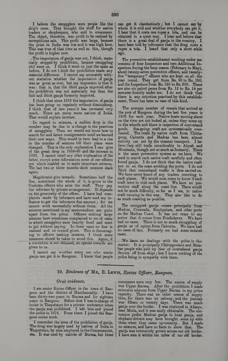 I believe the smugglers were people like the | can get it clandestinely ; but I cannot say by ship’s crew. They brought the stuff for native | whom it is sold and whether everybody can get it. traders or shopkeepers, who sold to consumers. | I hear that it costs one rupee a tola, and can be The object, therefore, was profit to be realised by | obtained in a quiet way. I hear and believe that surreptitious sale, This profit was large, because | there is a great deal of ganja in the country, I the price in India was low and it was high here. | have been told by informers that the drug costs a This was true of that time as well as this, though | rupee a tola, heard that only a short while the profit is higher now. ago, »The importation of ganja was not, I think, mate- The preventive establishment eee under me rially stopped by prohibition, because smuggling | gonsists of four Inspectors and two Additional In- sitil went on. I think it went on just the same as | gpectors during the busy season (February to May), before, I do not t hink the prohibition made any a ee twenty-seven preventive officers, and twenty- material difference. I cannot say accurately with- | five « temporary”’ officers who are kept on all the out statistics whether the importation of ganja year round, They get from Rs, 80 to Rs. 150, was as great as ever, but my impression is that it | 5nd the Inspectors from Rs. 150 to Rs, 300, There was: that is, that the illicit ganja imported after | 10 also six patrol peons from Rs, 12 to Rs, 14 per the prohibition was not materially less than the | mensem directly under me, I do not think that licit and illicit ganja formerly imported, there is any extortion practised by this establish- I think that since 1873 the importation of ganja | ment. There has been no case of this kind. has been going on regularly without diminishing. I think that of late years it has increased very The average number of vessels that arrived at much. There are many more natives of India, | the port of Rangoon during the last five years is That would explain increase, 1203 for each year, Native boats moving about on the river are not looked at, unless they come up to the wharts and there is inspection of contraband goods, Sea-going craft are systematically over- hauled, The trade by native craft from Chitta- gong, Caleutta and Madras has been almost entirely cut out by the steamer transport. I be- heve ne still trade considerably to Akyab and Moulmein, though not so much as formerly. There is the same preventive system as we have. We used to search such native craft carefully and often found ganja. I do not think that the native craft put in on the coast avoiding the ports, I do not think that contraband traffic is thus carried on. We have never heard of any traders resorting to : Sometime such places, We would soon come to know if such fine, sometimes the whole of it, is given to the | craft were to visit such places, We have no pre- Customs officers who seize the stuff. They pay | yentive staff along the coast line. There would the informer by private arrangement. It depends | not be much difficulty, so far as I see, in native on the generosity of the officer, I have had com- cratt running in this way. They also like to do plaints made by informers and have used my in- | as much coasting as possible, fluence to get the informers due amount ; for we cannot work successfully without them. All the seizures mentioned inmy memorandum are quite apart from the police. Officers making large seizures have sometimes complained to me of cases in which smugglers were heavily fined and went to jail without paying. In these cases no fine is realised and no reward given. This is discourag- ing to officers making seizures. I think some measures should be taken to avoid this. Again, if In regard to seizures, a sudden drop in the number may be due to a change in the practices of smugglers, Then we would not know how to search for and detect consignments until we learned their new ways. This would in turn lead to a rise in the number of seizures till their plans were changed. This is the only explanation I can give of the great drop in 1859-90 and the increase in 1893. 5 cannot recall any other explanation of the latter, except some information some of our officers got which enabled us to make important seizures, The last two or three months show seizures slack again, Magistrates give rewards, Sometimes half the        The smuggled—g Madras, Cocanada, Bimlipatam, and other ports on the Madras Coast. It has not come to my notice that it comes from Pondicherry. We have had no cases. There is not so much smuggling of ganja as of opium from Calcutta. We have had no cases of late. Formerly we had some isolated cases, dealings with the police in this   a conviction is not obtained, no special rewards are given to us. I cannot say whether every one who wants ganja can get itm Rangoon. I know that people matter, It is principally Chittagonians and Mala- bar people who pick up tins of contraband ganja thrown off from ships ; but I know nothing of the police being in sympathy with them,  19. Evidence of Mx, E. Lewis, Excise Officer, Rangoon. Oral evidence. consumers were very few. The source of supply , was Upper Burma. After the prohibition I made extensive seizures from Upper Burma in my police capacity. There was no other source of supply then, for there was no railway, and the journey was fifteen or twenty days. There was much ganja over the border. I was stationed in Alimyo, near Minla, and it was easily obtainable. The con- sumers prefer Madras ganja to local ganja, and elephant-drivers may have brought some up with them when they came up-country. But I made no seizures, and have no facts to show that, The ganja was extensively grown across our old border. I have seen it within ten miles of our old border. | I am senior Excise Officer in the town of Ran- goon and the district of Hanthawaddy. TI have been thirty-two years in Burma and for eighteen years in Rangoon. Before that I was in charge of excise in Thayetmyo for a private contractor when | the ganja was prohibited. I left him and joined | the police in 1874, From there I joined the Ran- goon excise work. I remember the issue of the prohibition of ganja, The drug was largely used by natives of India in Thayetmyo, by men employed in the Commissariat, ete. It was used by natives of Burma, but these