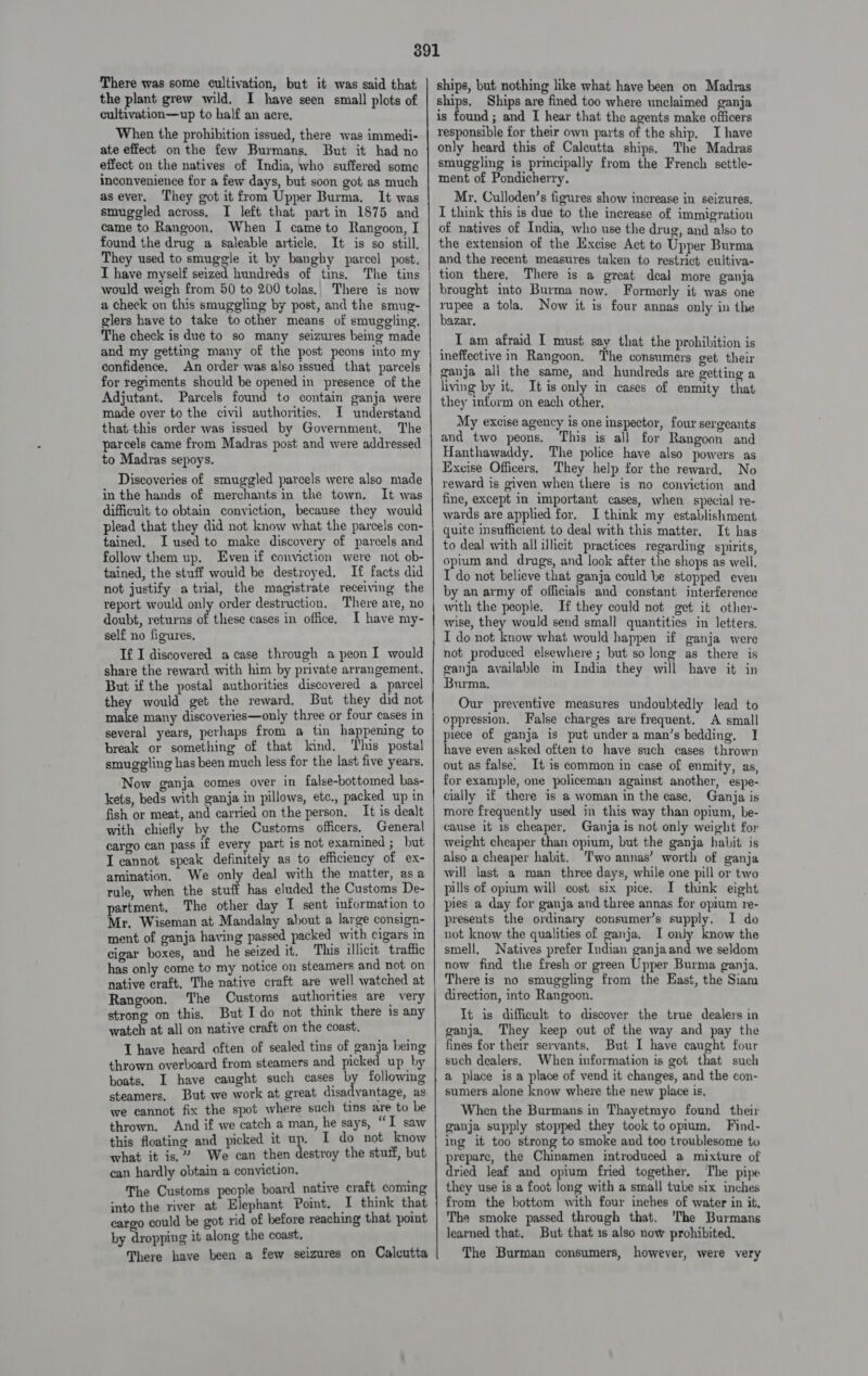 There was some cultivation, but it was said that the plant grew wild. I have seen small plots of cultivation—up to half an acre. When the prohibition issued, there was immedi- ate effect onthe few Burmans. But it had no effect on the natives of India, who suffered some inconvenience for a few days, but soon got as much asever, They got it from Upper Burma. It was smuggled across. I left that part in 1875 and came to Rangoon, When I came to Rangoon, I found the drug a saleable article. It is so still, They used to smuggle it by banghy parcel post, I have myself seized hundreds of tins, The tins would weigh from 50 to 200 tolas,. There is now a check on this smuggling by post, and the smug- glers have to take to other means of smuggling. The check is due to so many seizures being made and my getting many of the post peons into my confidence. An order was also issued that parcels for regiments should be opened in presence of the Adjutant, Parcels found to contain ganja were made over to the civil authorities. I understand that this order was issued by Government, The parcels came from Madras post and were addressed to Madras sepoys. Discoveries of smuggled parcels were also made in the hands of merchants in the town. It was difficult to obtain conviction, because they would plead that they did not know what the parcels con- tained, I used to make discovery of parcels and follow them up. Even if conviction were not ob- tained, the stuff would be destroyed. If facts did not justify atrial, the magistrate receiving the report would only order destruction. There are, no doubt, returns of these cases in office. I have my- self no figures. If I discovered a case through a peonI would share the reward with him by private arrangement. But if the postal authorities discovered a parcel they would get the reward, But they did not make many discoveries—only three or four cases in several years, perhaps from a tin happening to break or something of that lind, This postal smuggling has been much less for the last five years. Now ganja comes over in false-bottomed bas- kets, beds with ganja in pillows, etc, packed up in fish or meat, and carried on the person. It is dealt with chiefly by the Customs officers, General cargo can pass if every part is not examined ; but I cannot speak definitely as to efficiency of ex- amination. We only deal with the matter, asa rule, when the stuff has eluded the Customs De- partment, The other day I sent information to Mr, Wiseman at eee Seo s ai consign~ ment of ganja having passed packed with cigars in cigar eee and he bisad it. This illicit traffic has only come to my notice on steamers and not on native craft, The native craft are well watched at Rangoon. The Customs authorities are very strong on this. But Ido not think there is any watch at all on native craft on the coast, T have heard often of sealed tins of ganja being thrown overboard from steamers and picked up by boats, I have caught such cases by followimg steamers. But we work at great disadvantage, as we cannot fix the spot where such tins are to be thrown. And if we catch a man, he says, “I saw this floating and picked it eS I do not know what it is,” We can then destroy the stutf, but can hardly obtain a conviction. The Customs le board native craft coming into the river at. Elephant Point, I think that cargo could be got rid of hefore reaching that point by dropping it along the coast. There have been a few seizures on Calcutta SSRN ene ERRNO EAA SL a eye ee er IT IN nT re TO ships, but nothing like what have been on Madras ships, Ships are fined too where unclaimed ganja is found ; and I hear that the agents make officers responsible for their own parts of the ship, I have only heard this of Caleutta ships. The Madras smuggling is principally from the French settle- ment of Pondicherry. Mr, Culloden’s figures show increase in seizures, I think this is due to the increase of immigration of natives of India, who use the drug, and also to the extension of the Excise Act to Upper Burma and the recent measures taken to restrict cultiva- tion there. There is a great deal more ganja brought into Burma now. Formerly it was one rupee a tola, Now it is four annas only in the bazar. : I am afraid I must say that the prohibition is ineffective in Rangoon. The consumers get their ganja all the same, and hundreds are getting a ving by it. It is only in cases of enmity that they inform on each other, My excise agency is one inspector, four sergeants and two peons. This is all for Rangoon and Hanthawaddy. The police have also powers as Excise Officers, They help for the reward. No reward is given when there is no conviction and fine, except in important cases, when special re- wards are applied for. I think my establishment quite insufficient to deal with this matter. It has to deal with allillicit practices regarding spirits, opium and drugs, and look after the shops as well. IT do not believe that ganja could be stopped even by an army of officials and constant interference with the people. If they could not get it other- wise, they would send small quantities in letters. I do not know what would happen if ganja were not produced elsewhere ; but so long as there is ganja available in India they will have it in Burma. Our preventive measures undoubtedly lead to oppression. False charges are frequent. A small piece of ganja is put under a man’s bedding, I have even asked often to have such cases thrown out as false. It is common in ease of enmity, as, for example, one policeman against another, espe- cially if there is a woman in the ease, Ganja is more frequently used in this way than opium, be- cause it is cheaper, Ganja is not only weight for weight cheaper than opium, but the ganja habit is also a cheaper habit. Two annas’ worth of ganja will last a man three days, while one pill or two pills of opium will cost six pice. I think eight pies a day for ganja and three annas for opium re- presents the ordinary consumer’s supply. 1 do not know the qualities of ganja. I only know the smell, Natives prefer Indian ganjaand we seldom now find the fresh or green Upper Burma ganja. There is no smuggling from the East, the Siam direction, into Rangoon. It is difficult to discover the true dealers in ganja. They keep out of the way and pay the fines for their servants. But I have caught four such dealers, When information is got that such a place is a place of vend it changes, and the con- sumers alone know where the new place is, When the Burmans in Thayetmyo found their ganja supply stopped they took to opium, Find- ing it too strong to smoke and too troublesome to prepare, the Chinamen introduced a mixture of dried leaf and opium fried together. The pipe they use is a foot long with a small tube six inches from the bottom with four inches of water in it. The smoke passed through that. The Burmans learned that. But that 1s also now prohibited. The Burman consumers, however, were very