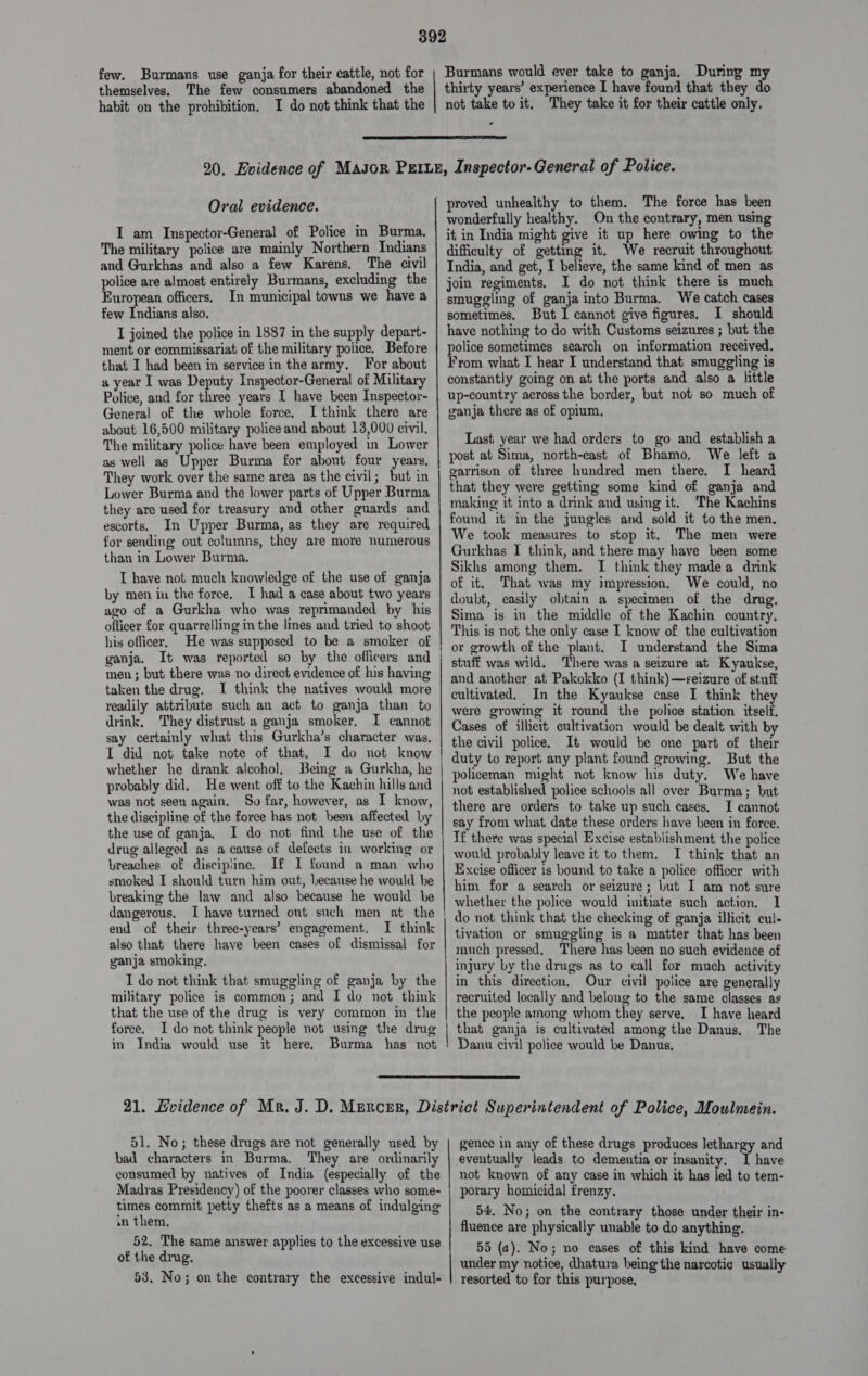 few. Burmans use ganja for their cattle, not for themselves, The few consumers abandoned the habit on the prohibition. I do not think that the Burmans would ever take to ganja. During my thirty years’ experience I have found that they do not take to it, They take it for their cattle only. .  Oral evidence. I am Inspector-General of Police in Burma. The military police are mainly Northern Indians and Gurkhas and also a few Karens, The civil police are almost entirely Burmans, excluding the European officers. In municipal towns we have a few Indians also. I joined the police in 1887 in the supply depart- ment or commissariat of the military police. Before that I had been in service in the army. For about a year 1 was Deputy Inspector-General of Military Police, and for three years I have been Inspector- General of the whole force. I think there are about 16,500 military police and about 13,000 civil. The military police have been employed in Lower as well as Upper Burma for about four years. They work over the same area as the civil; but in Lower Burma and the lower parts of Upper Burma they are used for treasury and other guards and escorts. In Upper Burma, as they are required for sending out columns, they are more numerous than in Lower Burma, I have not much knowledge of the use of ganja by men in the force. I had a case about two years ago of a Gurkha who was reprimanded by his officer for quarrelling in the lines and tried to shoot his officer, He was supposed to be a smoker of ganja. It was reported so by the officers and men ; but there was no direct evidence of his having taken the drug. I think the natives would more readily attribute such an act to ganja than to drink, They distrust a ganja smoker, I cannot say certainly what this Gurkha’s character was, I did not take note of that. I do not know whether he drank alcohol, Being a Gurkha, he probably did. He went off to the Kachin hills and was not seen again. So far, however, as I know, the discipline of the force has not heen affected by the use of ganja. I do not find the use of the drug alleged as a cause of defects in working or breaches of disciprine. If I found a man who smoked I should turn him out, because he would he breaking the law and also because he would be dangerous. I have turned out such men at the end of their three-years’ engagement. I think also that there have been cases of dismissal for ganja smoking. I do not think that smuggling of ganja by the military police is common; and I do not think that the use of the drug is very common im the force. I do not think people not using the drug in India would use it here. Burma has not —— proved unhealthy to them. The force has been wonderfully healthy. On the contrary, men using it in India might give it up here owing to the difficulty of getting it. We recruit throughout India, and get, I believe, the same kind of men as join regiments, I do not think there is much smuggling of ganja into Burma. We catch cases sometimes. But I cannot give figures. I should have nothing to do with Customs seizures ; but the police sometimes search on information received. Fyrom what I hear I understand that smuggling is constantly going on at the ports and also a little up-country across the border, but not so much of ganja there as of opium, Last year we had orders to go and establish a post at Sima, north-east of Bhamo. We left a garrison of three hundred men there, I heard that they were getting some kind of ganja and making it into a drmk and using it. The Kachins found it in the jungles and sold it to the men. We took measures to stop it. The men were Gurkhas I think, and there may have been some Sikhs among them. I think they madea drink of it. That was my impression, We could, no doubt, easily obtain a specimen of the drug. Sima is in the middle of the Kachin country. This is not the only case I know of the cultivation or growth of the plant. I understand the Sima stuff was wild. There was a seizure at Kyaukse, and another at Pakokko (I think)—seizure of stuff cultivated. In the Kyaukse case I think they were growing it round the police station itself. Cases of illicit cultivation would be dealt with by the civil police. It would be one part of their duty to report any plant found growing. But the policeman might not know his duty. We have not established police schools all over Burma; but there are orders to take up such cases, I cannot say from what date these orders have been in force. If there was special Excise establishment the police would probably leave it to them. I think that an Excise officer 1s hound to take a police officer with him for a search or seizure; but I am not sure whether the police would initiate such action. I tivation or smuggling is a matter that has been much pressed, There has been no such evidence of injury by the drugs as to call for much activity in this direction, Our civil police are generally recruited locally and belong to the same classes as the people among whom they serve. I have heard that ganja is cultivated among the Danus, The Danu civil police would be Danus.  51. No; these drugs are not generally used by bad characters in Burma, They are ordinarily consumed by natives of India (especially of the Madras Presidency) of the poorer classes who some- times commit petty thefts as a means of indulging an them, 52. The same answer applies to the excessive use of the drug. 53. No; on the contrary the excessive indul- gence in any of these drugs produces lethargy and eventually leads to dementia or insanity. I have not known of any case in which it has led to tem- porary homicidal frenzy. 54. No; on the contrary those under their in- fluence are physically unable to do anything. 55 (a). No; no cases of this kind have come under my notice, dhatura being the narcotic usually resorted to for this purpose,