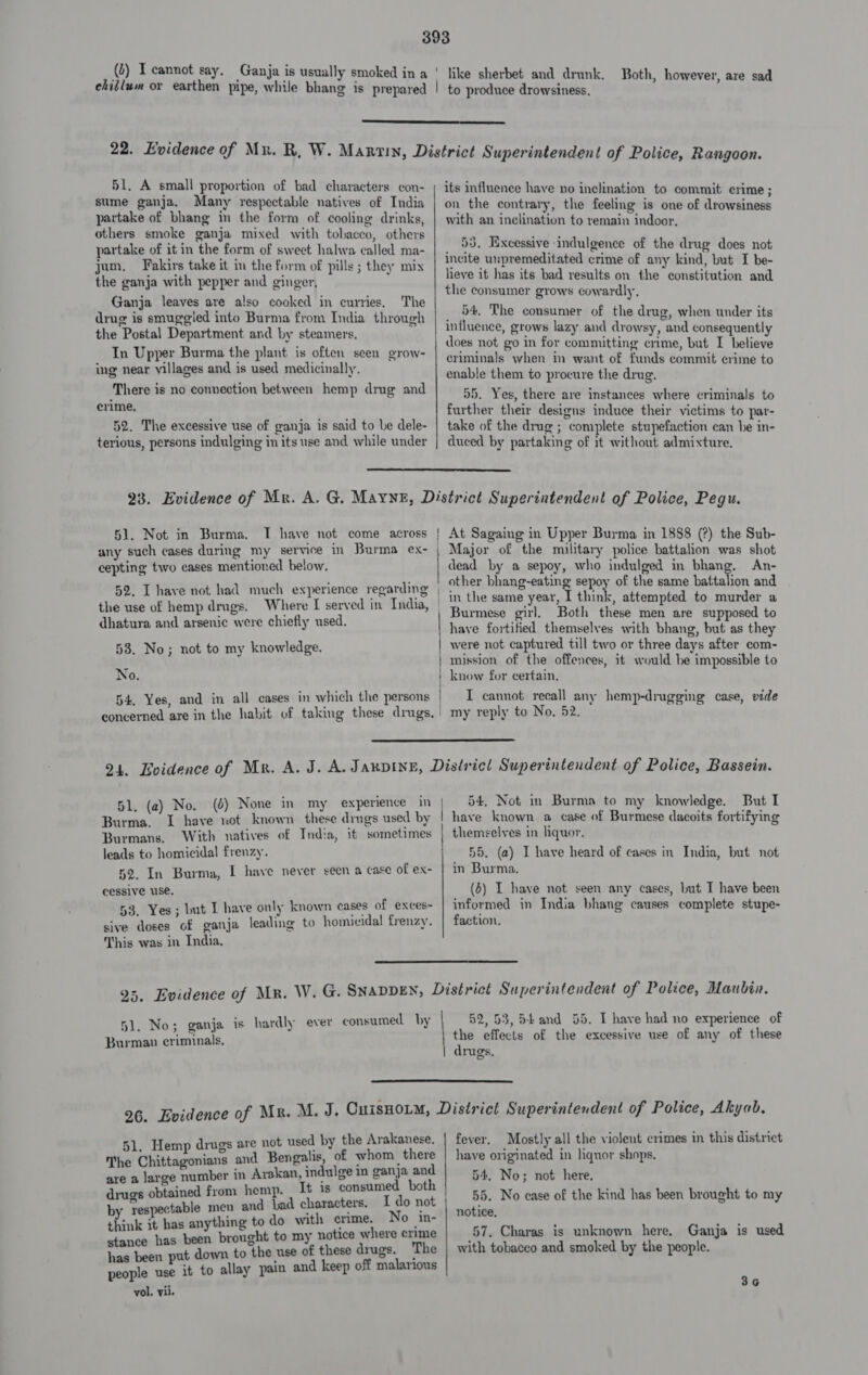  51. A small proportion of bad characters con- sume ganja. Many respectable natives of India partake of bhang in the form of cooling drinks, others smoke ganja mixed with tobacco, others partake of it in the form of sweet halwa called ma- jum. Fakirs take it im the form of pills ; they mix the ganja with pepper and ginger, Ganja leaves are also cooked in curries, The drug is smuggied into Burma from India through the Postal Department and by steamers. In Upper Burma the plant is often seen grow- ing near villages and is used medicinally. There is no connection between hemp drug and crime, 52. The excessive use of ganja is said to be dele- terious, persons indulging in its use and while under its influence have no inclination to commit crime ; on the contrary, the feeling is one of drowsiness with an inclination to remain indoor. 53, Excessive indulgence of the drug does not incite unpremeditated crime of any kind, but I be- lieve if has its bad results on the constitution and the consumer grows cowardly, 54, The consumer of the drug, when under its influence, grows lazy and drowsy, and consequently does not go in for committing crime, but I believe criminals when im want of funds commit crime to enable them to procure the drug. 55. Yes, there are instances where criminals to further their designs induce their victims to par- take of the drug ; complete stupefaction can be in- duced by partaking of it without admixture.  51. Not in Burma. I have not come across | any such cases during my service in Burma ex- | cepting two cases mentioned below, 52, I have not had much experience regarding the use of hemp drugs. Where [ served in India, dhatura and arsenic were chiefly used. 53. No; not to my knowledge. No. 54, Yes, and in all cases in which the persons | concerned are in the habit of taking these drugs. | At Sagaing in Upper Burma in 1888 (?) the Sub- Major of the military police battalion was shot dead by a sepoy, who indulged in bhang, An- other bhang-eating sepoy of the same battalion and in the same year, I think, attempted to murder a Burmese girl. Both these men are supposed to have fortified themselves with bhang, but as they were not captured till two or three days after com- mission of the offences, it would be impossible to know for certain. I cannot recall any hemp-drugging case, vide my reply to No. 52.  51. (a) No. Burma. ( Burmans. With natives of India, if sometimes leads to homicidal frenzy. 52. In Burma, I have never seen a case of ex- cessive use. 53, Yes; but I have only known cases of exces- sive doses of ganja leading to homicidal frenzy. This was in India, 54, Not in Burma to my knowledge. But I have known a case of Burmese dacoits fortifying 55. (a) I have heard of cases in India, but not in Burma. (6) I have not seen any cases, but IT have been informed in India bhang causes complete stupe- faction.  51. No; ganja is hardly ever consumed by Burman criminals, 52,53, 54and 55. I have had no experience of drugs.  51. Hemp drugs are not used by the Arakanese. The Chittagonians and Bengalis, of whom there are a large number in Arakan, indulge in ganja and drugs obtained from hemp. It is consumed both by respectable menu and bad characters. I do not think it has anything to do with erme. No in- stance has been brought to my notice where crime has been put down to the use of these drugs. The people use it to allay pain and keep off malarious vol. vii. fever. Mostly all the violent crimes in this district have originated in liquor shops, 54. No; not here. 55. No case of the kind has been brought to my notice. 57. Charas is unknown here, Ganja is used with tobacco and smoked by the people. 3¢